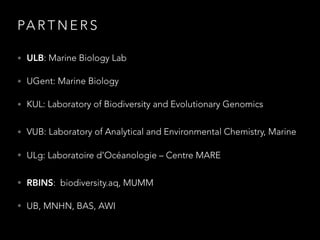 PA R T N E R S
• ULB: Marine Biology Lab
• UGent: Marine Biology
• KUL: Laboratory of Biodiversity and Evolutionary Genomics
• VUB: Laboratory of Analytical and Environmental Chemistry, Marine
• ULg: Laboratoire d’Océanologie – Centre MARE
• RBINS: biodiversity.aq, MUMM
• UB, MNHN, BAS, AWI
 