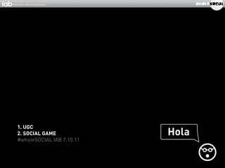 1. UGC
2. SOCIAL GAME             Hola
#wholeSOCIAL IAB 7.10.11
 