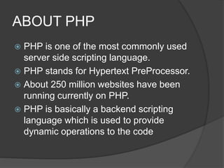ABOUT PHP
 PHP is one of the most commonly used
server side scripting language.
 PHP stands for Hypertext PreProcessor.
 About 250 million websites have been
running currently on PHP.
 PHP is basically a backend scripting
language which is used to provide
dynamic operations to the code
 