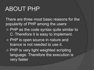 ABOUT PHP
There are three most basic reasons for the
popularity of PHP among the users:
 PHP as the code syntax quite similar to
C. Therefore it is easy to implement.
 PHP is open source in nature and
licence is not needed to use it.
 PHP is very light weighted scripting
language. Therefore the execution is
very faster
 