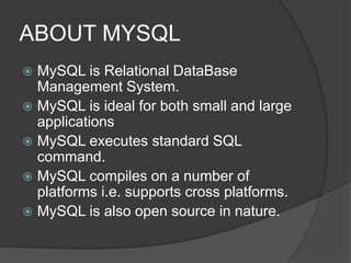 ABOUT MYSQL
 MySQL is Relational DataBase
Management System.
 MySQL is ideal for both small and large
applications
 MySQL executes standard SQL
command.
 MySQL compiles on a number of
platforms i.e. supports cross platforms.
 MySQL is also open source in nature.
 