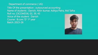 Department of commerce ( UG)
Title Of the presentation : outsourced accounting
Name of students : Danish, Nitin kumar, Aditya Patra, Md Talha
Roll no: 23COMD36, 02, 39, 43
Voice of the student : Danish
Course : B.com ‘D’ 1st year
Batch: 2023-26
 