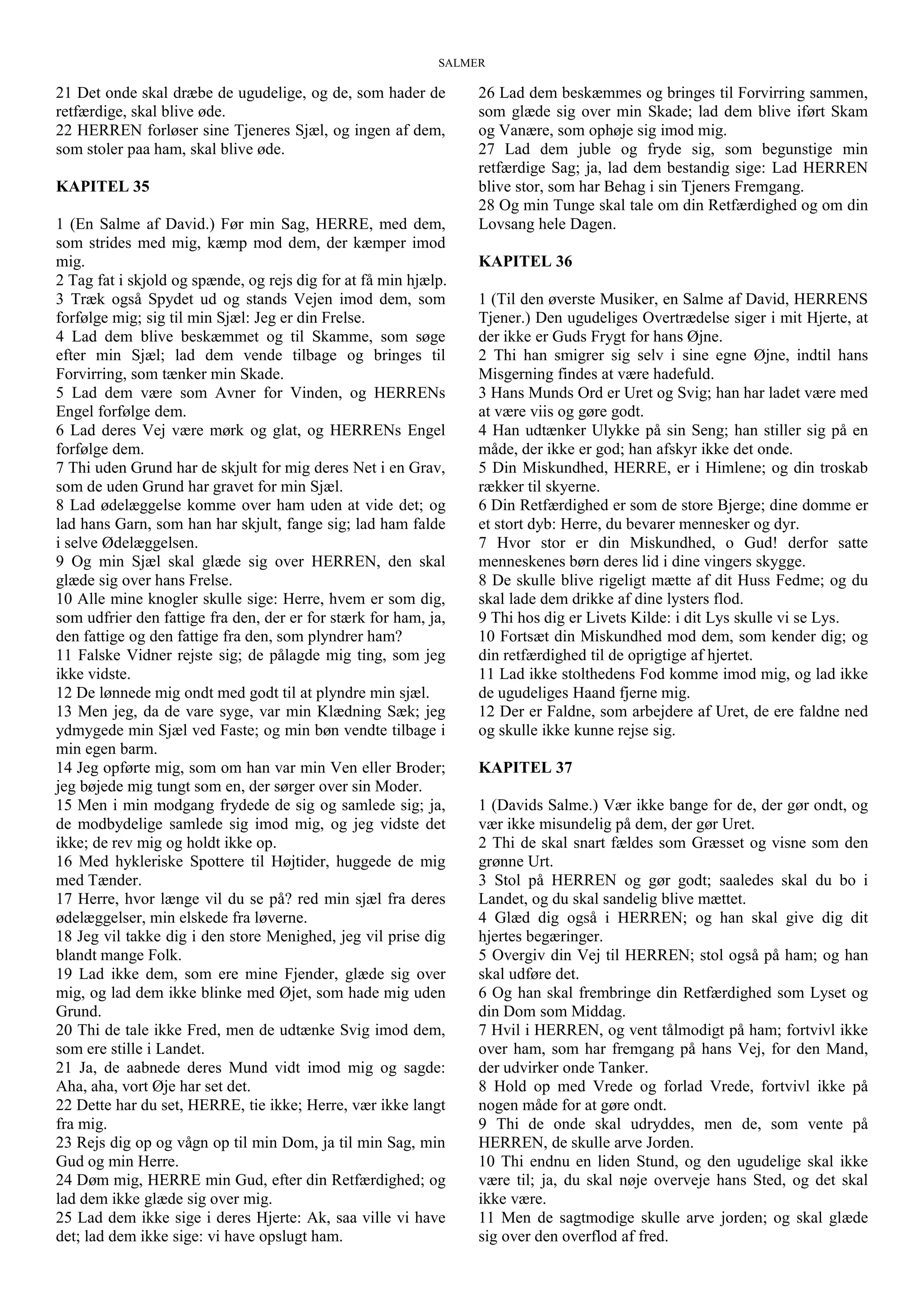 SALMER
21 Det onde skal dræbe de ugudelige, og de, som hader de
retfærdige, skal blive øde.
22 HERREN forløser sine Tjeneres Sjæl, og ingen af dem,
som stoler paa ham, skal blive øde.
KAPITEL 35
1 (En Salme af David.) Før min Sag, HERRE, med dem,
som strides med mig, kæmp mod dem, der kæmper imod
mig.
2 Tag fat i skjold og spænde, og rejs dig for at få min hjælp.
3 Træk også Spydet ud og stands Vejen imod dem, som
forfølge mig; sig til min Sjæl: Jeg er din Frelse.
4 Lad dem blive beskæmmet og til Skamme, som søge
efter min Sjæl; lad dem vende tilbage og bringes til
Forvirring, som tænker min Skade.
5 Lad dem være som Avner for Vinden, og HERRENs
Engel forfølge dem.
6 Lad deres Vej være mørk og glat, og HERRENs Engel
forfølge dem.
7 Thi uden Grund har de skjult for mig deres Net i en Grav,
som de uden Grund har gravet for min Sjæl.
8 Lad ødelæggelse komme over ham uden at vide det; og
lad hans Garn, som han har skjult, fange sig; lad ham falde
i selve Ødelæggelsen.
9 Og min Sjæl skal glæde sig over HERREN, den skal
glæde sig over hans Frelse.
10 Alle mine knogler skulle sige: Herre, hvem er som dig,
som udfrier den fattige fra den, der er for stærk for ham, ja,
den fattige og den fattige fra den, som plyndrer ham?
11 Falske Vidner rejste sig; de pålagde mig ting, som jeg
ikke vidste.
12 De lønnede mig ondt med godt til at plyndre min sjæl.
13 Men jeg, da de vare syge, var min Klædning Sæk; jeg
ydmygede min Sjæl ved Faste; og min bøn vendte tilbage i
min egen barm.
14 Jeg opførte mig, som om han var min Ven eller Broder;
jeg bøjede mig tungt som en, der sørger over sin Moder.
15 Men i min modgang frydede de sig og samlede sig; ja,
de modbydelige samlede sig imod mig, og jeg vidste det
ikke; de rev mig og holdt ikke op.
16 Med hykleriske Spottere til Højtider, huggede de mig
med Tænder.
17 Herre, hvor længe vil du se på? red min sjæl fra deres
ødelæggelser, min elskede fra løverne.
18 Jeg vil takke dig i den store Menighed, jeg vil prise dig
blandt mange Folk.
19 Lad ikke dem, som ere mine Fjender, glæde sig over
mig, og lad dem ikke blinke med Øjet, som hade mig uden
Grund.
20 Thi de tale ikke Fred, men de udtænke Svig imod dem,
som ere stille i Landet.
21 Ja, de aabnede deres Mund vidt imod mig og sagde:
Aha, aha, vort Øje har set det.
22 Dette har du set, HERRE, tie ikke; Herre, vær ikke langt
fra mig.
23 Rejs dig op og vågn op til min Dom, ja til min Sag, min
Gud og min Herre.
24 Døm mig, HERRE min Gud, efter din Retfærdighed; og
lad dem ikke glæde sig over mig.
25 Lad dem ikke sige i deres Hjerte: Ak, saa ville vi have
det; lad dem ikke sige: vi have opslugt ham.
26 Lad dem beskæmmes og bringes til Forvirring sammen,
som glæde sig over min Skade; lad dem blive iført Skam
og Vanære, som ophøje sig imod mig.
27 Lad dem juble og fryde sig, som begunstige min
retfærdige Sag; ja, lad dem bestandig sige: Lad HERREN
blive stor, som har Behag i sin Tjeners Fremgang.
28 Og min Tunge skal tale om din Retfærdighed og om din
Lovsang hele Dagen.
KAPITEL 36
1 (Til den øverste Musiker, en Salme af David, HERRENS
Tjener.) Den ugudeliges Overtrædelse siger i mit Hjerte, at
der ikke er Guds Frygt for hans Øjne.
2 Thi han smigrer sig selv i sine egne Øjne, indtil hans
Misgerning findes at være hadefuld.
3 Hans Munds Ord er Uret og Svig; han har ladet være med
at være viis og gøre godt.
4 Han udtænker Ulykke på sin Seng; han stiller sig på en
måde, der ikke er god; han afskyr ikke det onde.
5 Din Miskundhed, HERRE, er i Himlene; og din troskab
rækker til skyerne.
6 Din Retfærdighed er som de store Bjerge; dine domme er
et stort dyb: Herre, du bevarer mennesker og dyr.
7 Hvor stor er din Miskundhed, o Gud! derfor satte
menneskenes børn deres lid i dine vingers skygge.
8 De skulle blive rigeligt mætte af dit Huss Fedme; og du
skal lade dem drikke af dine lysters flod.
9 Thi hos dig er Livets Kilde: i dit Lys skulle vi se Lys.
10 Fortsæt din Miskundhed mod dem, som kender dig; og
din retfærdighed til de oprigtige af hjertet.
11 Lad ikke stolthedens Fod komme imod mig, og lad ikke
de ugudeliges Haand fjerne mig.
12 Der er Faldne, som arbejdere af Uret, de ere faldne ned
og skulle ikke kunne rejse sig.
KAPITEL 37
1 (Davids Salme.) Vær ikke bange for de, der gør ondt, og
vær ikke misundelig på dem, der gør Uret.
2 Thi de skal snart fældes som Græsset og visne som den
grønne Urt.
3 Stol på HERREN og gør godt; saaledes skal du bo i
Landet, og du skal sandelig blive mættet.
4 Glæd dig også i HERREN; og han skal give dig dit
hjertes begæringer.
5 Overgiv din Vej til HERREN; stol også på ham; og han
skal udføre det.
6 Og han skal frembringe din Retfærdighed som Lyset og
din Dom som Middag.
7 Hvil i HERREN, og vent tålmodigt på ham; fortvivl ikke
over ham, som har fremgang på hans Vej, for den Mand,
der udvirker onde Tanker.
8 Hold op med Vrede og forlad Vrede, fortvivl ikke på
nogen måde for at gøre ondt.
9 Thi de onde skal udryddes, men de, som vente på
HERREN, de skulle arve Jorden.
10 Thi endnu en liden Stund, og den ugudelige skal ikke
være til; ja, du skal nøje overveje hans Sted, og det skal
ikke være.
11 Men de sagtmodige skulle arve jorden; og skal glæde
sig over den overflod af fred.
 