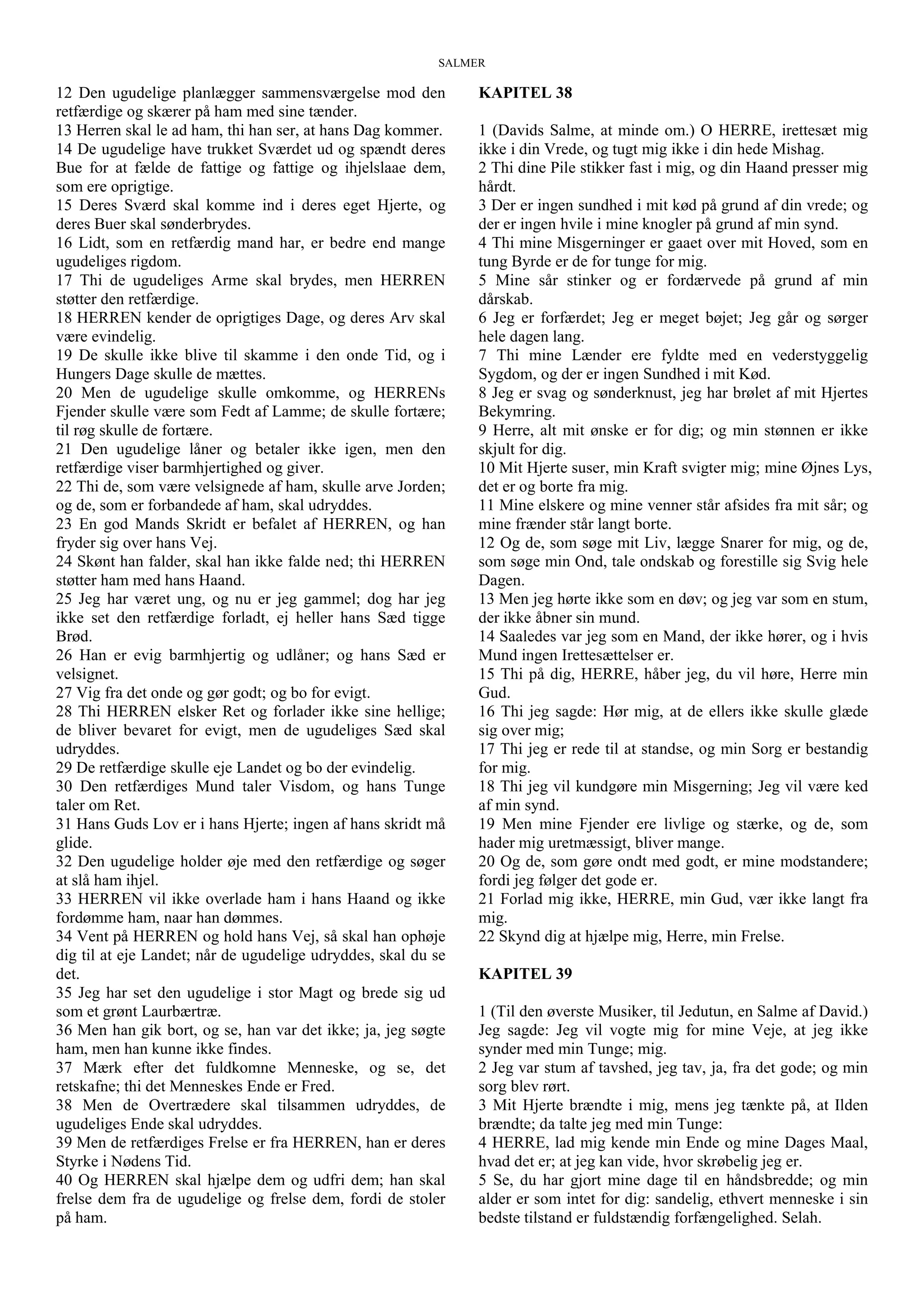 SALMER
12 Den ugudelige planlægger sammensværgelse mod den
retfærdige og skærer på ham med sine tænder.
13 Herren skal le ad ham, thi han ser, at hans Dag kommer.
14 De ugudelige have trukket Sværdet ud og spændt deres
Bue for at fælde de fattige og fattige og ihjelslaae dem,
som ere oprigtige.
15 Deres Sværd skal komme ind i deres eget Hjerte, og
deres Buer skal sønderbrydes.
16 Lidt, som en retfærdig mand har, er bedre end mange
ugudeliges rigdom.
17 Thi de ugudeliges Arme skal brydes, men HERREN
støtter den retfærdige.
18 HERREN kender de oprigtiges Dage, og deres Arv skal
være evindelig.
19 De skulle ikke blive til skamme i den onde Tid, og i
Hungers Dage skulle de mættes.
20 Men de ugudelige skulle omkomme, og HERRENs
Fjender skulle være som Fedt af Lamme; de skulle fortære;
til røg skulle de fortære.
21 Den ugudelige låner og betaler ikke igen, men den
retfærdige viser barmhjertighed og giver.
22 Thi de, som være velsignede af ham, skulle arve Jorden;
og de, som er forbandede af ham, skal udryddes.
23 En god Mands Skridt er befalet af HERREN, og han
fryder sig over hans Vej.
24 Skønt han falder, skal han ikke falde ned; thi HERREN
støtter ham med hans Haand.
25 Jeg har været ung, og nu er jeg gammel; dog har jeg
ikke set den retfærdige forladt, ej heller hans Sæd tigge
Brød.
26 Han er evig barmhjertig og udlåner; og hans Sæd er
velsignet.
27 Vig fra det onde og gør godt; og bo for evigt.
28 Thi HERREN elsker Ret og forlader ikke sine hellige;
de bliver bevaret for evigt, men de ugudeliges Sæd skal
udryddes.
29 De retfærdige skulle eje Landet og bo der evindelig.
30 Den retfærdiges Mund taler Visdom, og hans Tunge
taler om Ret.
31 Hans Guds Lov er i hans Hjerte; ingen af hans skridt må
glide.
32 Den ugudelige holder øje med den retfærdige og søger
at slå ham ihjel.
33 HERREN vil ikke overlade ham i hans Haand og ikke
fordømme ham, naar han dømmes.
34 Vent på HERREN og hold hans Vej, så skal han ophøje
dig til at eje Landet; når de ugudelige udryddes, skal du se
det.
35 Jeg har set den ugudelige i stor Magt og brede sig ud
som et grønt Laurbærtræ.
36 Men han gik bort, og se, han var det ikke; ja, jeg søgte
ham, men han kunne ikke findes.
37 Mærk efter det fuldkomne Menneske, og se, det
retskafne; thi det Menneskes Ende er Fred.
38 Men de Overtrædere skal tilsammen udryddes, de
ugudeliges Ende skal udryddes.
39 Men de retfærdiges Frelse er fra HERREN, han er deres
Styrke i Nødens Tid.
40 Og HERREN skal hjælpe dem og udfri dem; han skal
frelse dem fra de ugudelige og frelse dem, fordi de stoler
på ham.
KAPITEL 38
1 (Davids Salme, at minde om.) O HERRE, irettesæt mig
ikke i din Vrede, og tugt mig ikke i din hede Mishag.
2 Thi dine Pile stikker fast i mig, og din Haand presser mig
hårdt.
3 Der er ingen sundhed i mit kød på grund af din vrede; og
der er ingen hvile i mine knogler på grund af min synd.
4 Thi mine Misgerninger er gaaet over mit Hoved, som en
tung Byrde er de for tunge for mig.
5 Mine sår stinker og er fordærvede på grund af min
dårskab.
6 Jeg er forfærdet; Jeg er meget bøjet; Jeg går og sørger
hele dagen lang.
7 Thi mine Lænder ere fyldte med en vederstyggelig
Sygdom, og der er ingen Sundhed i mit Kød.
8 Jeg er svag og sønderknust, jeg har brølet af mit Hjertes
Bekymring.
9 Herre, alt mit ønske er for dig; og min stønnen er ikke
skjult for dig.
10 Mit Hjerte suser, min Kraft svigter mig; mine Øjnes Lys,
det er og borte fra mig.
11 Mine elskere og mine venner står afsides fra mit sår; og
mine frænder står langt borte.
12 Og de, som søge mit Liv, lægge Snarer for mig, og de,
som søge min Ond, tale ondskab og forestille sig Svig hele
Dagen.
13 Men jeg hørte ikke som en døv; og jeg var som en stum,
der ikke åbner sin mund.
14 Saaledes var jeg som en Mand, der ikke hører, og i hvis
Mund ingen Irettesættelser er.
15 Thi på dig, HERRE, håber jeg, du vil høre, Herre min
Gud.
16 Thi jeg sagde: Hør mig, at de ellers ikke skulle glæde
sig over mig;
17 Thi jeg er rede til at standse, og min Sorg er bestandig
for mig.
18 Thi jeg vil kundgøre min Misgerning; Jeg vil være ked
af min synd.
19 Men mine Fjender ere livlige og stærke, og de, som
hader mig uretmæssigt, bliver mange.
20 Og de, som gøre ondt med godt, er mine modstandere;
fordi jeg følger det gode er.
21 Forlad mig ikke, HERRE, min Gud, vær ikke langt fra
mig.
22 Skynd dig at hjælpe mig, Herre, min Frelse.
KAPITEL 39
1 (Til den øverste Musiker, til Jedutun, en Salme af David.)
Jeg sagde: Jeg vil vogte mig for mine Veje, at jeg ikke
synder med min Tunge; mig.
2 Jeg var stum af tavshed, jeg tav, ja, fra det gode; og min
sorg blev rørt.
3 Mit Hjerte brændte i mig, mens jeg tænkte på, at Ilden
brændte; da talte jeg med min Tunge:
4 HERRE, lad mig kende min Ende og mine Dages Maal,
hvad det er; at jeg kan vide, hvor skrøbelig jeg er.
5 Se, du har gjort mine dage til en håndsbredde; og min
alder er som intet for dig: sandelig, ethvert menneske i sin
bedste tilstand er fuldstændig forfængelighed. Selah.
 