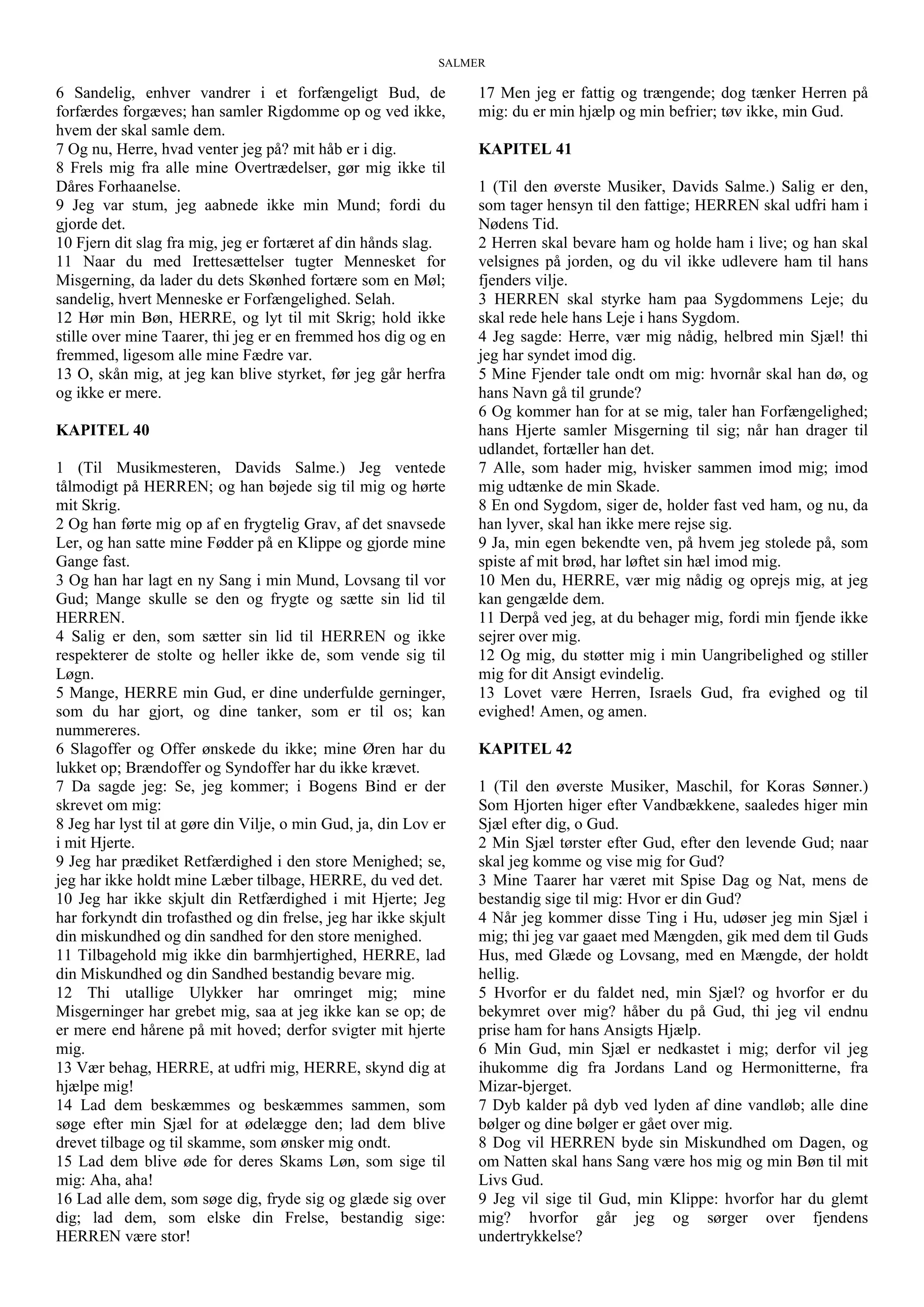 SALMER
6 Sandelig, enhver vandrer i et forfængeligt Bud, de
forfærdes forgæves; han samler Rigdomme op og ved ikke,
hvem der skal samle dem.
7 Og nu, Herre, hvad venter jeg på? mit håb er i dig.
8 Frels mig fra alle mine Overtrædelser, gør mig ikke til
Dåres Forhaanelse.
9 Jeg var stum, jeg aabnede ikke min Mund; fordi du
gjorde det.
10 Fjern dit slag fra mig, jeg er fortæret af din hånds slag.
11 Naar du med Irettesættelser tugter Mennesket for
Misgerning, da lader du dets Skønhed fortære som en Møl;
sandelig, hvert Menneske er Forfængelighed. Selah.
12 Hør min Bøn, HERRE, og lyt til mit Skrig; hold ikke
stille over mine Taarer, thi jeg er en fremmed hos dig og en
fremmed, ligesom alle mine Fædre var.
13 O, skån mig, at jeg kan blive styrket, før jeg går herfra
og ikke er mere.
KAPITEL 40
1 (Til Musikmesteren, Davids Salme.) Jeg ventede
tålmodigt på HERREN; og han bøjede sig til mig og hørte
mit Skrig.
2 Og han førte mig op af en frygtelig Grav, af det snavsede
Ler, og han satte mine Fødder på en Klippe og gjorde mine
Gange fast.
3 Og han har lagt en ny Sang i min Mund, Lovsang til vor
Gud; Mange skulle se den og frygte og sætte sin lid til
HERREN.
4 Salig er den, som sætter sin lid til HERREN og ikke
respekterer de stolte og heller ikke de, som vende sig til
Løgn.
5 Mange, HERRE min Gud, er dine underfulde gerninger,
som du har gjort, og dine tanker, som er til os; kan
nummereres.
6 Slagoffer og Offer ønskede du ikke; mine Øren har du
lukket op; Brændoffer og Syndoffer har du ikke krævet.
7 Da sagde jeg: Se, jeg kommer; i Bogens Bind er der
skrevet om mig:
8 Jeg har lyst til at gøre din Vilje, o min Gud, ja, din Lov er
i mit Hjerte.
9 Jeg har prædiket Retfærdighed i den store Menighed; se,
jeg har ikke holdt mine Læber tilbage, HERRE, du ved det.
10 Jeg har ikke skjult din Retfærdighed i mit Hjerte; Jeg
har forkyndt din trofasthed og din frelse, jeg har ikke skjult
din miskundhed og din sandhed for den store menighed.
11 Tilbagehold mig ikke din barmhjertighed, HERRE, lad
din Miskundhed og din Sandhed bestandig bevare mig.
12 Thi utallige Ulykker har omringet mig; mine
Misgerninger har grebet mig, saa at jeg ikke kan se op; de
er mere end hårene på mit hoved; derfor svigter mit hjerte
mig.
13 Vær behag, HERRE, at udfri mig, HERRE, skynd dig at
hjælpe mig!
14 Lad dem beskæmmes og beskæmmes sammen, som
søge efter min Sjæl for at ødelægge den; lad dem blive
drevet tilbage og til skamme, som ønsker mig ondt.
15 Lad dem blive øde for deres Skams Løn, som sige til
mig: Aha, aha!
16 Lad alle dem, som søge dig, fryde sig og glæde sig over
dig; lad dem, som elske din Frelse, bestandig sige:
HERREN være stor!
17 Men jeg er fattig og trængende; dog tænker Herren på
mig: du er min hjælp og min befrier; tøv ikke, min Gud.
KAPITEL 41
1 (Til den øverste Musiker, Davids Salme.) Salig er den,
som tager hensyn til den fattige; HERREN skal udfri ham i
Nødens Tid.
2 Herren skal bevare ham og holde ham i live; og han skal
velsignes på jorden, og du vil ikke udlevere ham til hans
fjenders vilje.
3 HERREN skal styrke ham paa Sygdommens Leje; du
skal rede hele hans Leje i hans Sygdom.
4 Jeg sagde: Herre, vær mig nådig, helbred min Sjæl! thi
jeg har syndet imod dig.
5 Mine Fjender tale ondt om mig: hvornår skal han dø, og
hans Navn gå til grunde?
6 Og kommer han for at se mig, taler han Forfængelighed;
hans Hjerte samler Misgerning til sig; når han drager til
udlandet, fortæller han det.
7 Alle, som hader mig, hvisker sammen imod mig; imod
mig udtænke de min Skade.
8 En ond Sygdom, siger de, holder fast ved ham, og nu, da
han lyver, skal han ikke mere rejse sig.
9 Ja, min egen bekendte ven, på hvem jeg stolede på, som
spiste af mit brød, har løftet sin hæl imod mig.
10 Men du, HERRE, vær mig nådig og oprejs mig, at jeg
kan gengælde dem.
11 Derpå ved jeg, at du behager mig, fordi min fjende ikke
sejrer over mig.
12 Og mig, du støtter mig i min Uangribelighed og stiller
mig for dit Ansigt evindelig.
13 Lovet være Herren, Israels Gud, fra evighed og til
evighed! Amen, og amen.
KAPITEL 42
1 (Til den øverste Musiker, Maschil, for Koras Sønner.)
Som Hjorten higer efter Vandbækkene, saaledes higer min
Sjæl efter dig, o Gud.
2 Min Sjæl tørster efter Gud, efter den levende Gud; naar
skal jeg komme og vise mig for Gud?
3 Mine Taarer har været mit Spise Dag og Nat, mens de
bestandig sige til mig: Hvor er din Gud?
4 Når jeg kommer disse Ting i Hu, udøser jeg min Sjæl i
mig; thi jeg var gaaet med Mængden, gik med dem til Guds
Hus, med Glæde og Lovsang, med en Mængde, der holdt
hellig.
5 Hvorfor er du faldet ned, min Sjæl? og hvorfor er du
bekymret over mig? håber du på Gud, thi jeg vil endnu
prise ham for hans Ansigts Hjælp.
6 Min Gud, min Sjæl er nedkastet i mig; derfor vil jeg
ihukomme dig fra Jordans Land og Hermonitterne, fra
Mizar-bjerget.
7 Dyb kalder på dyb ved lyden af dine vandløb; alle dine
bølger og dine bølger er gået over mig.
8 Dog vil HERREN byde sin Miskundhed om Dagen, og
om Natten skal hans Sang være hos mig og min Bøn til mit
Livs Gud.
9 Jeg vil sige til Gud, min Klippe: hvorfor har du glemt
mig? hvorfor går jeg og sørger over fjendens
undertrykkelse?
 