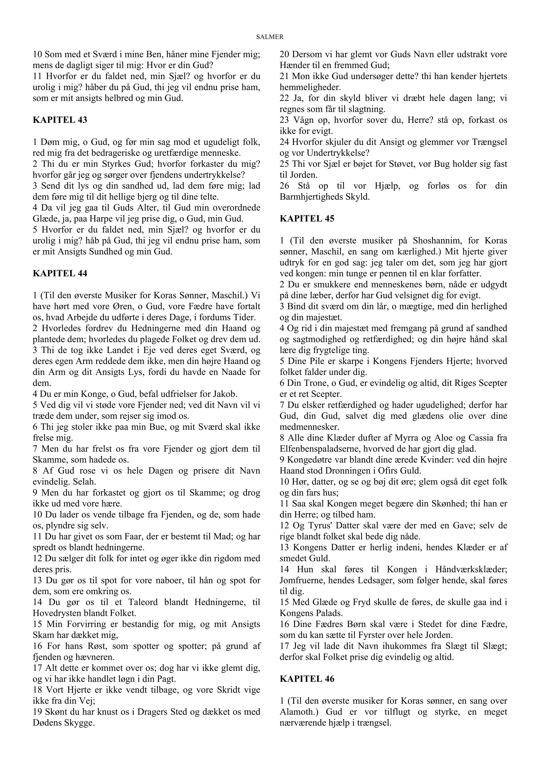 SALMER
10 Som med et Sværd i mine Ben, håner mine Fjender mig;
mens de dagligt siger til mig: Hvor er din Gud?
11 Hvorfor er du faldet ned, min Sjæl? og hvorfor er du
urolig i mig? håber du på Gud, thi jeg vil endnu prise ham,
som er mit ansigts helbred og min Gud.
KAPITEL 43
1 Døm mig, o Gud, og før min sag mod et ugudeligt folk,
red mig fra det bedrageriske og uretfærdige menneske.
2 Thi du er min Styrkes Gud; hvorfor forkaster du mig?
hvorfor går jeg og sørger over fjendens undertrykkelse?
3 Send dit lys og din sandhed ud, lad dem føre mig; lad
dem føre mig til dit hellige bjerg og til dine telte.
4 Da vil jeg gaa til Guds Alter, til Gud min overordnede
Glæde, ja, paa Harpe vil jeg prise dig, o Gud, min Gud.
5 Hvorfor er du faldet ned, min Sjæl? og hvorfor er du
urolig i mig? håb på Gud, thi jeg vil endnu prise ham, som
er mit Ansigts Sundhed og min Gud.
KAPITEL 44
1 (Til den øverste Musiker for Koras Sønner, Maschil.) Vi
have hørt med vore Øren, o Gud, vore Fædre have fortalt
os, hvad Arbejde du udførte i deres Dage, i fordums Tider.
2 Hvorledes fordrev du Hedningerne med din Haand og
plantede dem; hvorledes du plagede Folket og drev dem ud.
3 Thi de tog ikke Landet i Eje ved deres eget Sværd, og
deres egen Arm reddede dem ikke, men din højre Haand og
din Arm og dit Ansigts Lys, fordi du havde en Naade for
dem.
4 Du er min Konge, o Gud, befal udfrielser for Jakob.
5 Ved dig vil vi støde vore Fjender ned; ved dit Navn vil vi
træde dem under, som rejser sig imod os.
6 Thi jeg stoler ikke paa min Bue, og mit Sværd skal ikke
frelse mig.
7 Men du har frelst os fra vore Fjender og gjort dem til
Skamme, som hadede os.
8 Af Gud rose vi os hele Dagen og prisere dit Navn
evindelig. Selah.
9 Men du har forkastet og gjort os til Skamme; og drog
ikke ud med vore hære.
10 Du lader os vende tilbage fra Fjenden, og de, som hade
os, plyndre sig selv.
11 Du har givet os som Faar, der er bestemt til Mad; og har
spredt os blandt hedningerne.
12 Du sælger dit folk for intet og øger ikke din rigdom med
deres pris.
13 Du gør os til spot for vore naboer, til hån og spot for
dem, som ere omkring os.
14 Du gør os til et Taleord blandt Hedningerne, til
Hovedrysten blandt Folket.
15 Min Forvirring er bestandig for mig, og mit Ansigts
Skam har dækket mig,
16 For hans Røst, som spotter og spotter; på grund af
fjenden og hævneren.
17 Alt dette er kommet over os; dog har vi ikke glemt dig,
og vi har ikke handlet løgn i din Pagt.
18 Vort Hjerte er ikke vendt tilbage, og vore Skridt vige
ikke fra din Vej;
19 Skønt du har knust os i Dragers Sted og dækket os med
Dødens Skygge.
20 Dersom vi har glemt vor Guds Navn eller udstrakt vore
Hænder til en fremmed Gud;
21 Mon ikke Gud undersøger dette? thi han kender hjertets
hemmeligheder.
22 Ja, for din skyld bliver vi dræbt hele dagen lang; vi
regnes som får til slagtning.
23 Vågn op, hvorfor sover du, Herre? stå op, forkast os
ikke for evigt.
24 Hvorfor skjuler du dit Ansigt og glemmer vor Trængsel
og vor Undertrykkelse?
25 Thi vor Sjæl er bøjet for Støvet, vor Bug holder sig fast
til Jorden.
26 Stå op til vor Hjælp, og forløs os for din
Barmhjertigheds Skyld.
KAPITEL 45
1 (Til den øverste musiker på Shoshannim, for Koras
sønner, Maschil, en sang om kærlighed.) Mit hjerte giver
udtryk for en god sag: jeg taler om det, som jeg har gjort
ved kongen: min tunge er pennen til en klar forfatter.
2 Du er smukkere end menneskenes børn, nåde er udgydt
på dine læber, derfor har Gud velsignet dig for evigt.
3 Bind dit sværd om din lår, o mægtige, med din herlighed
og din majestæt.
4 Og rid i din majestæt med fremgang på grund af sandhed
og sagtmodighed og retfærdighed; og din højre hånd skal
lære dig frygtelige ting.
5 Dine Pile er skarpe i Kongens Fjenders Hjerte; hvorved
folket falder under dig.
6 Din Trone, o Gud, er evindelig og altid, dit Riges Scepter
er et ret Scepter.
7 Du elsker retfærdighed og hader ugudelighed; derfor har
Gud, din Gud, salvet dig med glædens olie over dine
medmennesker.
8 Alle dine Klæder dufter af Myrra og Aloe og Cassia fra
Elfenbenspaladserne, hvorved de har gjort dig glad.
9 Kongedøtre var blandt dine ærede Kvinder: ved din højre
Haand stod Dronningen i Ofirs Guld.
10 Hør, datter, og se og bøj dit øre; glem også dit eget folk
og din fars hus;
11 Saa skal Kongen meget begære din Skønhed; thi han er
din Herre; og tilbed ham.
12 Og Tyrus' Datter skal være der med en Gave; selv de
rige blandt folket skal bede dig nåde.
13 Kongens Datter er herlig indeni, hendes Klæder er af
smedet Guld.
14 Hun skal føres til Kongen i Håndværksklæder;
Jomfruerne, hendes Ledsager, som følger hende, skal føres
til dig.
15 Med Glæde og Fryd skulle de føres, de skulle gaa ind i
Kongens Palads.
16 Dine Fædres Børn skal være i Stedet for dine Fædre,
som du kan sætte til Fyrster over hele Jorden.
17 Jeg vil lade dit Navn ihukommes fra Slægt til Slægt;
derfor skal Folket prise dig evindelig og altid.
KAPITEL 46
1 (Til den øverste musiker for Koras sønner, en sang over
Alamoth.) Gud er vor tilflugt og styrke, en meget
nærværende hjælp i trængsel.
 