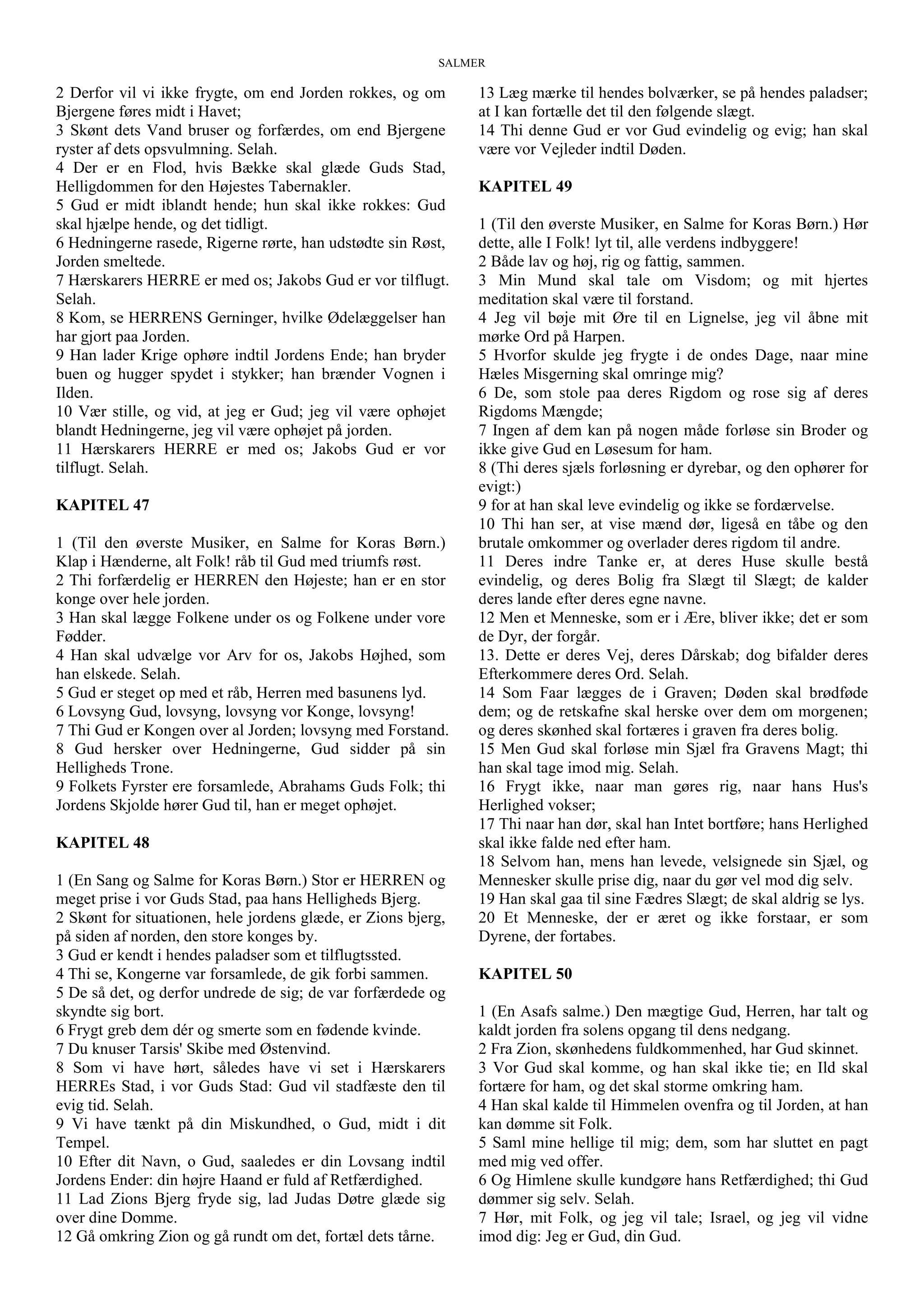 SALMER
2 Derfor vil vi ikke frygte, om end Jorden rokkes, og om
Bjergene føres midt i Havet;
3 Skønt dets Vand bruser og forfærdes, om end Bjergene
ryster af dets opsvulmning. Selah.
4 Der er en Flod, hvis Bække skal glæde Guds Stad,
Helligdommen for den Højestes Tabernakler.
5 Gud er midt iblandt hende; hun skal ikke rokkes: Gud
skal hjælpe hende, og det tidligt.
6 Hedningerne rasede, Rigerne rørte, han udstødte sin Røst,
Jorden smeltede.
7 Hærskarers HERRE er med os; Jakobs Gud er vor tilflugt.
Selah.
8 Kom, se HERRENS Gerninger, hvilke Ødelæggelser han
har gjort paa Jorden.
9 Han lader Krige ophøre indtil Jordens Ende; han bryder
buen og hugger spydet i stykker; han brænder Vognen i
Ilden.
10 Vær stille, og vid, at jeg er Gud; jeg vil være ophøjet
blandt Hedningerne, jeg vil være ophøjet på jorden.
11 Hærskarers HERRE er med os; Jakobs Gud er vor
tilflugt. Selah.
KAPITEL 47
1 (Til den øverste Musiker, en Salme for Koras Børn.)
Klap i Hænderne, alt Folk! råb til Gud med triumfs røst.
2 Thi forfærdelig er HERREN den Højeste; han er en stor
konge over hele jorden.
3 Han skal lægge Folkene under os og Folkene under vore
Fødder.
4 Han skal udvælge vor Arv for os, Jakobs Højhed, som
han elskede. Selah.
5 Gud er steget op med et råb, Herren med basunens lyd.
6 Lovsyng Gud, lovsyng, lovsyng vor Konge, lovsyng!
7 Thi Gud er Kongen over al Jorden; lovsyng med Forstand.
8 Gud hersker over Hedningerne, Gud sidder på sin
Helligheds Trone.
9 Folkets Fyrster ere forsamlede, Abrahams Guds Folk; thi
Jordens Skjolde hører Gud til, han er meget ophøjet.
KAPITEL 48
1 (En Sang og Salme for Koras Børn.) Stor er HERREN og
meget prise i vor Guds Stad, paa hans Helligheds Bjerg.
2 Skønt for situationen, hele jordens glæde, er Zions bjerg,
på siden af norden, den store konges by.
3 Gud er kendt i hendes paladser som et tilflugtssted.
4 Thi se, Kongerne var forsamlede, de gik forbi sammen.
5 De så det, og derfor undrede de sig; de var forfærdede og
skyndte sig bort.
6 Frygt greb dem dér og smerte som en fødende kvinde.
7 Du knuser Tarsis' Skibe med Østenvind.
8 Som vi have hørt, således have vi set i Hærskarers
HERREs Stad, i vor Guds Stad: Gud vil stadfæste den til
evig tid. Selah.
9 Vi have tænkt på din Miskundhed, o Gud, midt i dit
Tempel.
10 Efter dit Navn, o Gud, saaledes er din Lovsang indtil
Jordens Ender: din højre Haand er fuld af Retfærdighed.
11 Lad Zions Bjerg fryde sig, lad Judas Døtre glæde sig
over dine Domme.
12 Gå omkring Zion og gå rundt om det, fortæl dets tårne.
13 Læg mærke til hendes bolværker, se på hendes paladser;
at I kan fortælle det til den følgende slægt.
14 Thi denne Gud er vor Gud evindelig og evig; han skal
være vor Vejleder indtil Døden.
KAPITEL 49
1 (Til den øverste Musiker, en Salme for Koras Børn.) Hør
dette, alle I Folk! lyt til, alle verdens indbyggere!
2 Både lav og høj, rig og fattig, sammen.
3 Min Mund skal tale om Visdom; og mit hjertes
meditation skal være til forstand.
4 Jeg vil bøje mit Øre til en Lignelse, jeg vil åbne mit
mørke Ord på Harpen.
5 Hvorfor skulde jeg frygte i de ondes Dage, naar mine
Hæles Misgerning skal omringe mig?
6 De, som stole paa deres Rigdom og rose sig af deres
Rigdoms Mængde;
7 Ingen af dem kan på nogen måde forløse sin Broder og
ikke give Gud en Løsesum for ham.
8 (Thi deres sjæls forløsning er dyrebar, og den ophører for
evigt:)
9 for at han skal leve evindelig og ikke se fordærvelse.
10 Thi han ser, at vise mænd dør, ligeså en tåbe og den
brutale omkommer og overlader deres rigdom til andre.
11 Deres indre Tanke er, at deres Huse skulle bestå
evindelig, og deres Bolig fra Slægt til Slægt; de kalder
deres lande efter deres egne navne.
12 Men et Menneske, som er i Ære, bliver ikke; det er som
de Dyr, der forgår.
13. Dette er deres Vej, deres Dårskab; dog bifalder deres
Efterkommere deres Ord. Selah.
14 Som Faar lægges de i Graven; Døden skal brødføde
dem; og de retskafne skal herske over dem om morgenen;
og deres skønhed skal fortæres i graven fra deres bolig.
15 Men Gud skal forløse min Sjæl fra Gravens Magt; thi
han skal tage imod mig. Selah.
16 Frygt ikke, naar man gøres rig, naar hans Hus's
Herlighed vokser;
17 Thi naar han dør, skal han Intet bortføre; hans Herlighed
skal ikke falde ned efter ham.
18 Selvom han, mens han levede, velsignede sin Sjæl, og
Mennesker skulle prise dig, naar du gør vel mod dig selv.
19 Han skal gaa til sine Fædres Slægt; de skal aldrig se lys.
20 Et Menneske, der er æret og ikke forstaar, er som
Dyrene, der fortabes.
KAPITEL 50
1 (En Asafs salme.) Den mægtige Gud, Herren, har talt og
kaldt jorden fra solens opgang til dens nedgang.
2 Fra Zion, skønhedens fuldkommenhed, har Gud skinnet.
3 Vor Gud skal komme, og han skal ikke tie; en Ild skal
fortære for ham, og det skal storme omkring ham.
4 Han skal kalde til Himmelen ovenfra og til Jorden, at han
kan dømme sit Folk.
5 Saml mine hellige til mig; dem, som har sluttet en pagt
med mig ved offer.
6 Og Himlene skulle kundgøre hans Retfærdighed; thi Gud
dømmer sig selv. Selah.
7 Hør, mit Folk, og jeg vil tale; Israel, og jeg vil vidne
imod dig: Jeg er Gud, din Gud.
 