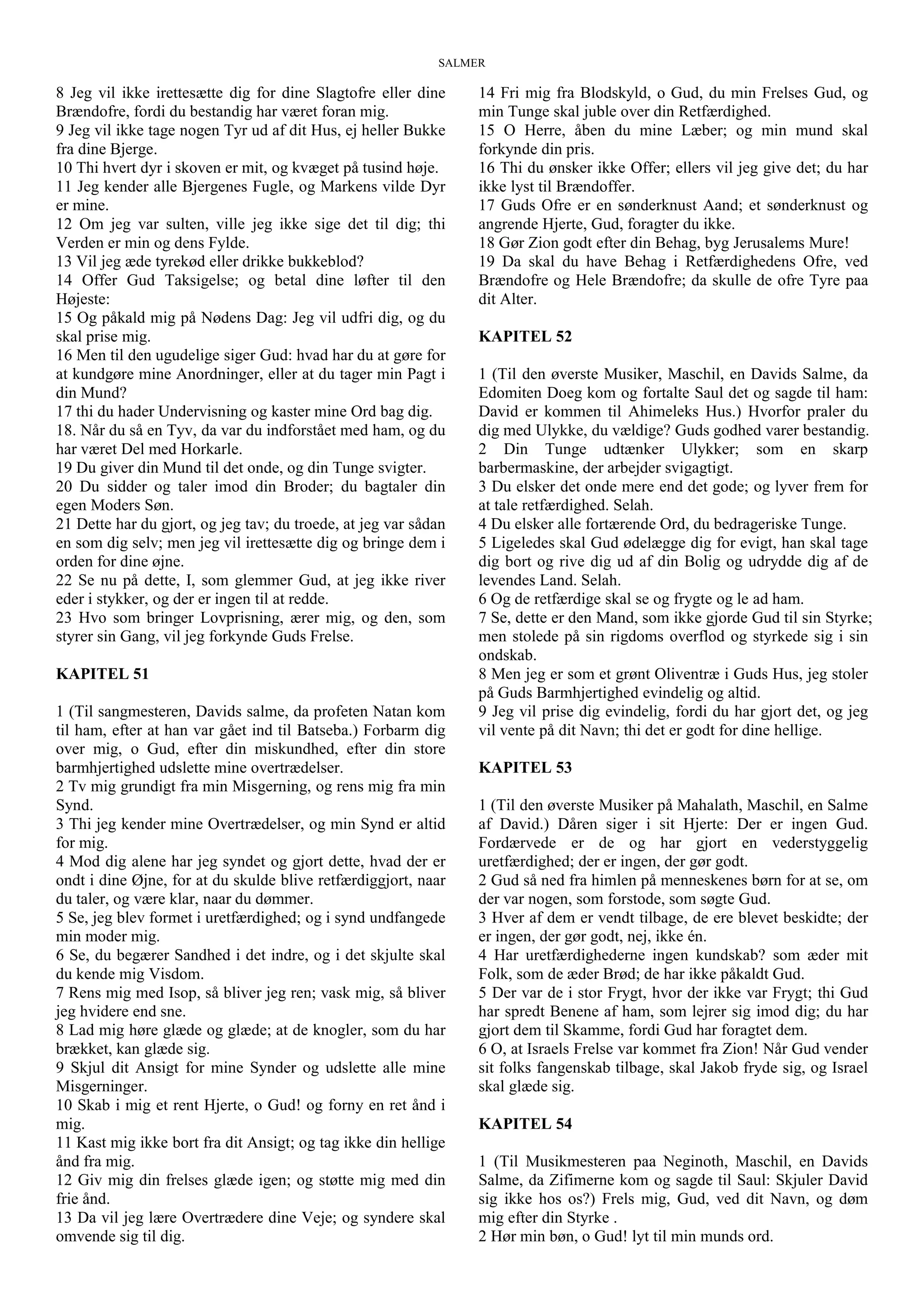 SALMER
8 Jeg vil ikke irettesætte dig for dine Slagtofre eller dine
Brændofre, fordi du bestandig har været foran mig.
9 Jeg vil ikke tage nogen Tyr ud af dit Hus, ej heller Bukke
fra dine Bjerge.
10 Thi hvert dyr i skoven er mit, og kvæget på tusind høje.
11 Jeg kender alle Bjergenes Fugle, og Markens vilde Dyr
er mine.
12 Om jeg var sulten, ville jeg ikke sige det til dig; thi
Verden er min og dens Fylde.
13 Vil jeg æde tyrekød eller drikke bukkeblod?
14 Offer Gud Taksigelse; og betal dine løfter til den
Højeste:
15 Og påkald mig på Nødens Dag: Jeg vil udfri dig, og du
skal prise mig.
16 Men til den ugudelige siger Gud: hvad har du at gøre for
at kundgøre mine Anordninger, eller at du tager min Pagt i
din Mund?
17 thi du hader Undervisning og kaster mine Ord bag dig.
18. Når du så en Tyv, da var du indforstået med ham, og du
har været Del med Horkarle.
19 Du giver din Mund til det onde, og din Tunge svigter.
20 Du sidder og taler imod din Broder; du bagtaler din
egen Moders Søn.
21 Dette har du gjort, og jeg tav; du troede, at jeg var sådan
en som dig selv; men jeg vil irettesætte dig og bringe dem i
orden for dine øjne.
22 Se nu på dette, I, som glemmer Gud, at jeg ikke river
eder i stykker, og der er ingen til at redde.
23 Hvo som bringer Lovprisning, ærer mig, og den, som
styrer sin Gang, vil jeg forkynde Guds Frelse.
KAPITEL 51
1 (Til sangmesteren, Davids salme, da profeten Natan kom
til ham, efter at han var gået ind til Batseba.) Forbarm dig
over mig, o Gud, efter din miskundhed, efter din store
barmhjertighed udslette mine overtrædelser.
2 Tv mig grundigt fra min Misgerning, og rens mig fra min
Synd.
3 Thi jeg kender mine Overtrædelser, og min Synd er altid
for mig.
4 Mod dig alene har jeg syndet og gjort dette, hvad der er
ondt i dine Øjne, for at du skulde blive retfærdiggjort, naar
du taler, og være klar, naar du dømmer.
5 Se, jeg blev formet i uretfærdighed; og i synd undfangede
min moder mig.
6 Se, du begærer Sandhed i det indre, og i det skjulte skal
du kende mig Visdom.
7 Rens mig med Isop, så bliver jeg ren; vask mig, så bliver
jeg hvidere end sne.
8 Lad mig høre glæde og glæde; at de knogler, som du har
brækket, kan glæde sig.
9 Skjul dit Ansigt for mine Synder og udslette alle mine
Misgerninger.
10 Skab i mig et rent Hjerte, o Gud! og forny en ret ånd i
mig.
11 Kast mig ikke bort fra dit Ansigt; og tag ikke din hellige
ånd fra mig.
12 Giv mig din frelses glæde igen; og støtte mig med din
frie ånd.
13 Da vil jeg lære Overtrædere dine Veje; og syndere skal
omvende sig til dig.
14 Fri mig fra Blodskyld, o Gud, du min Frelses Gud, og
min Tunge skal juble over din Retfærdighed.
15 O Herre, åben du mine Læber; og min mund skal
forkynde din pris.
16 Thi du ønsker ikke Offer; ellers vil jeg give det; du har
ikke lyst til Brændoffer.
17 Guds Ofre er en sønderknust Aand; et sønderknust og
angrende Hjerte, Gud, foragter du ikke.
18 Gør Zion godt efter din Behag, byg Jerusalems Mure!
19 Da skal du have Behag i Retfærdighedens Ofre, ved
Brændofre og Hele Brændofre; da skulle de ofre Tyre paa
dit Alter.
KAPITEL 52
1 (Til den øverste Musiker, Maschil, en Davids Salme, da
Edomiten Doeg kom og fortalte Saul det og sagde til ham:
David er kommen til Ahimeleks Hus.) Hvorfor praler du
dig med Ulykke, du vældige? Guds godhed varer bestandig.
2 Din Tunge udtænker Ulykker; som en skarp
barbermaskine, der arbejder svigagtigt.
3 Du elsker det onde mere end det gode; og lyver frem for
at tale retfærdighed. Selah.
4 Du elsker alle fortærende Ord, du bedrageriske Tunge.
5 Ligeledes skal Gud ødelægge dig for evigt, han skal tage
dig bort og rive dig ud af din Bolig og udrydde dig af de
levendes Land. Selah.
6 Og de retfærdige skal se og frygte og le ad ham.
7 Se, dette er den Mand, som ikke gjorde Gud til sin Styrke;
men stolede på sin rigdoms overflod og styrkede sig i sin
ondskab.
8 Men jeg er som et grønt Oliventræ i Guds Hus, jeg stoler
på Guds Barmhjertighed evindelig og altid.
9 Jeg vil prise dig evindelig, fordi du har gjort det, og jeg
vil vente på dit Navn; thi det er godt for dine hellige.
KAPITEL 53
1 (Til den øverste Musiker på Mahalath, Maschil, en Salme
af David.) Dåren siger i sit Hjerte: Der er ingen Gud.
Fordærvede er de og har gjort en vederstyggelig
uretfærdighed; der er ingen, der gør godt.
2 Gud så ned fra himlen på menneskenes børn for at se, om
der var nogen, som forstode, som søgte Gud.
3 Hver af dem er vendt tilbage, de ere blevet beskidte; der
er ingen, der gør godt, nej, ikke én.
4 Har uretfærdighederne ingen kundskab? som æder mit
Folk, som de æder Brød; de har ikke påkaldt Gud.
5 Der var de i stor Frygt, hvor der ikke var Frygt; thi Gud
har spredt Benene af ham, som lejrer sig imod dig; du har
gjort dem til Skamme, fordi Gud har foragtet dem.
6 O, at Israels Frelse var kommet fra Zion! Når Gud vender
sit folks fangenskab tilbage, skal Jakob fryde sig, og Israel
skal glæde sig.
KAPITEL 54
1 (Til Musikmesteren paa Neginoth, Maschil, en Davids
Salme, da Zifimerne kom og sagde til Saul: Skjuler David
sig ikke hos os?) Frels mig, Gud, ved dit Navn, og døm
mig efter din Styrke .
2 Hør min bøn, o Gud! lyt til min munds ord.
 
