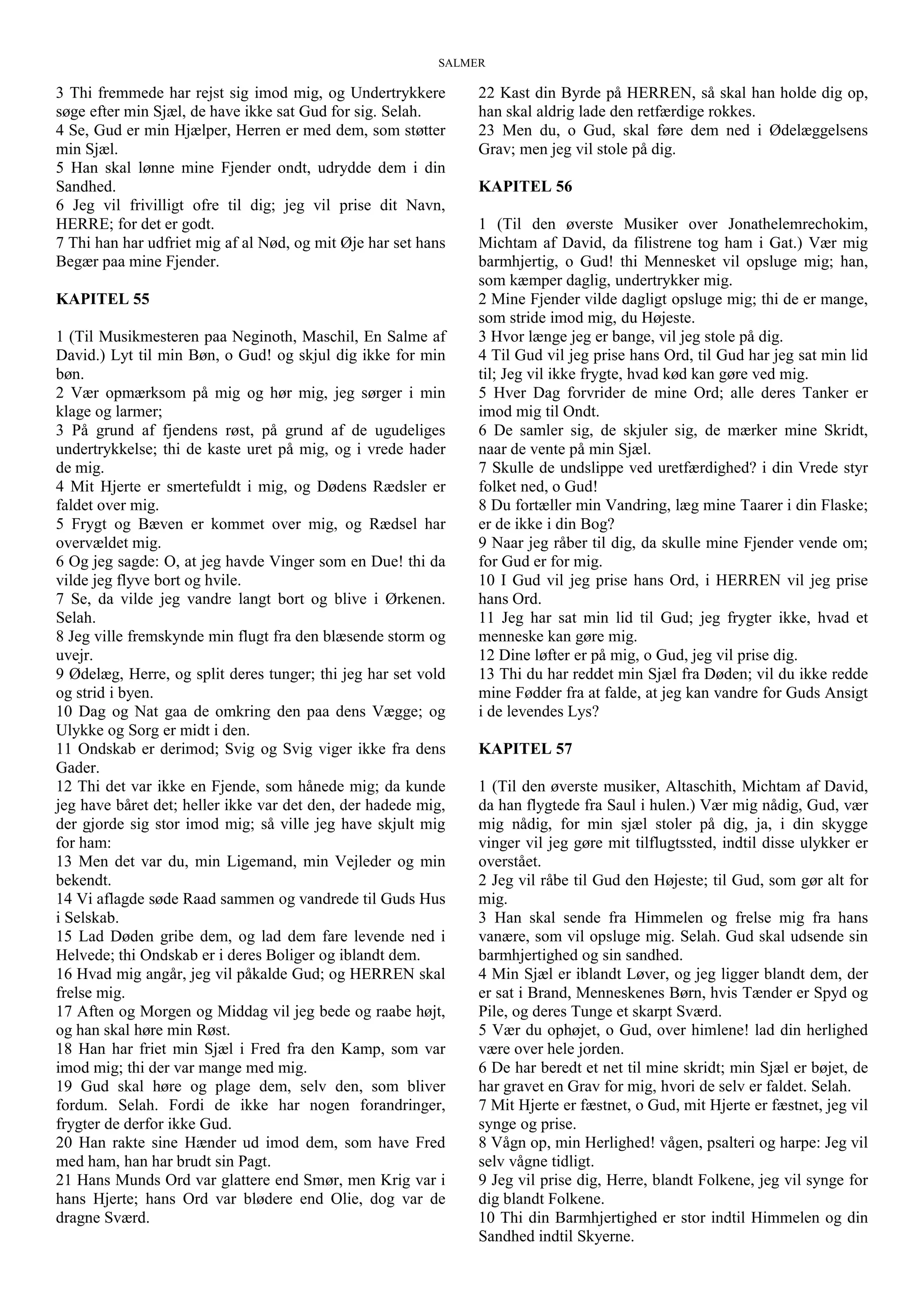 SALMER
3 Thi fremmede har rejst sig imod mig, og Undertrykkere
søge efter min Sjæl, de have ikke sat Gud for sig. Selah.
4 Se, Gud er min Hjælper, Herren er med dem, som støtter
min Sjæl.
5 Han skal lønne mine Fjender ondt, udrydde dem i din
Sandhed.
6 Jeg vil frivilligt ofre til dig; jeg vil prise dit Navn,
HERRE; for det er godt.
7 Thi han har udfriet mig af al Nød, og mit Øje har set hans
Begær paa mine Fjender.
KAPITEL 55
1 (Til Musikmesteren paa Neginoth, Maschil, En Salme af
David.) Lyt til min Bøn, o Gud! og skjul dig ikke for min
bøn.
2 Vær opmærksom på mig og hør mig, jeg sørger i min
klage og larmer;
3 På grund af fjendens røst, på grund af de ugudeliges
undertrykkelse; thi de kaste uret på mig, og i vrede hader
de mig.
4 Mit Hjerte er smertefuldt i mig, og Dødens Rædsler er
faldet over mig.
5 Frygt og Bæven er kommet over mig, og Rædsel har
overvældet mig.
6 Og jeg sagde: O, at jeg havde Vinger som en Due! thi da
vilde jeg flyve bort og hvile.
7 Se, da vilde jeg vandre langt bort og blive i Ørkenen.
Selah.
8 Jeg ville fremskynde min flugt fra den blæsende storm og
uvejr.
9 Ødelæg, Herre, og split deres tunger; thi jeg har set vold
og strid i byen.
10 Dag og Nat gaa de omkring den paa dens Vægge; og
Ulykke og Sorg er midt i den.
11 Ondskab er derimod; Svig og Svig viger ikke fra dens
Gader.
12 Thi det var ikke en Fjende, som hånede mig; da kunde
jeg have båret det; heller ikke var det den, der hadede mig,
der gjorde sig stor imod mig; så ville jeg have skjult mig
for ham:
13 Men det var du, min Ligemand, min Vejleder og min
bekendt.
14 Vi aflagde søde Raad sammen og vandrede til Guds Hus
i Selskab.
15 Lad Døden gribe dem, og lad dem fare levende ned i
Helvede; thi Ondskab er i deres Boliger og iblandt dem.
16 Hvad mig angår, jeg vil påkalde Gud; og HERREN skal
frelse mig.
17 Aften og Morgen og Middag vil jeg bede og raabe højt,
og han skal høre min Røst.
18 Han har friet min Sjæl i Fred fra den Kamp, som var
imod mig; thi der var mange med mig.
19 Gud skal høre og plage dem, selv den, som bliver
fordum. Selah. Fordi de ikke har nogen forandringer,
frygter de derfor ikke Gud.
20 Han rakte sine Hænder ud imod dem, som have Fred
med ham, han har brudt sin Pagt.
21 Hans Munds Ord var glattere end Smør, men Krig var i
hans Hjerte; hans Ord var blødere end Olie, dog var de
dragne Sværd.
22 Kast din Byrde på HERREN, så skal han holde dig op,
han skal aldrig lade den retfærdige rokkes.
23 Men du, o Gud, skal føre dem ned i Ødelæggelsens
Grav; men jeg vil stole på dig.
KAPITEL 56
1 (Til den øverste Musiker over Jonathelemrechokim,
Michtam af David, da filistrene tog ham i Gat.) Vær mig
barmhjertig, o Gud! thi Mennesket vil opsluge mig; han,
som kæmper daglig, undertrykker mig.
2 Mine Fjender vilde dagligt opsluge mig; thi de er mange,
som stride imod mig, du Højeste.
3 Hvor længe jeg er bange, vil jeg stole på dig.
4 Til Gud vil jeg prise hans Ord, til Gud har jeg sat min lid
til; Jeg vil ikke frygte, hvad kød kan gøre ved mig.
5 Hver Dag forvrider de mine Ord; alle deres Tanker er
imod mig til Ondt.
6 De samler sig, de skjuler sig, de mærker mine Skridt,
naar de vente på min Sjæl.
7 Skulle de undslippe ved uretfærdighed? i din Vrede styr
folket ned, o Gud!
8 Du fortæller min Vandring, læg mine Taarer i din Flaske;
er de ikke i din Bog?
9 Naar jeg råber til dig, da skulle mine Fjender vende om;
for Gud er for mig.
10 I Gud vil jeg prise hans Ord, i HERREN vil jeg prise
hans Ord.
11 Jeg har sat min lid til Gud; jeg frygter ikke, hvad et
menneske kan gøre mig.
12 Dine løfter er på mig, o Gud, jeg vil prise dig.
13 Thi du har reddet min Sjæl fra Døden; vil du ikke redde
mine Fødder fra at falde, at jeg kan vandre for Guds Ansigt
i de levendes Lys?
KAPITEL 57
1 (Til den øverste musiker, Altaschith, Michtam af David,
da han flygtede fra Saul i hulen.) Vær mig nådig, Gud, vær
mig nådig, for min sjæl stoler på dig, ja, i din skygge
vinger vil jeg gøre mit tilflugtssted, indtil disse ulykker er
overstået.
2 Jeg vil råbe til Gud den Højeste; til Gud, som gør alt for
mig.
3 Han skal sende fra Himmelen og frelse mig fra hans
vanære, som vil opsluge mig. Selah. Gud skal udsende sin
barmhjertighed og sin sandhed.
4 Min Sjæl er iblandt Løver, og jeg ligger blandt dem, der
er sat i Brand, Menneskenes Børn, hvis Tænder er Spyd og
Pile, og deres Tunge et skarpt Sværd.
5 Vær du ophøjet, o Gud, over himlene! lad din herlighed
være over hele jorden.
6 De har beredt et net til mine skridt; min Sjæl er bøjet, de
har gravet en Grav for mig, hvori de selv er faldet. Selah.
7 Mit Hjerte er fæstnet, o Gud, mit Hjerte er fæstnet, jeg vil
synge og prise.
8 Vågn op, min Herlighed! vågen, psalteri og harpe: Jeg vil
selv vågne tidligt.
9 Jeg vil prise dig, Herre, blandt Folkene, jeg vil synge for
dig blandt Folkene.
10 Thi din Barmhjertighed er stor indtil Himmelen og din
Sandhed indtil Skyerne.
 