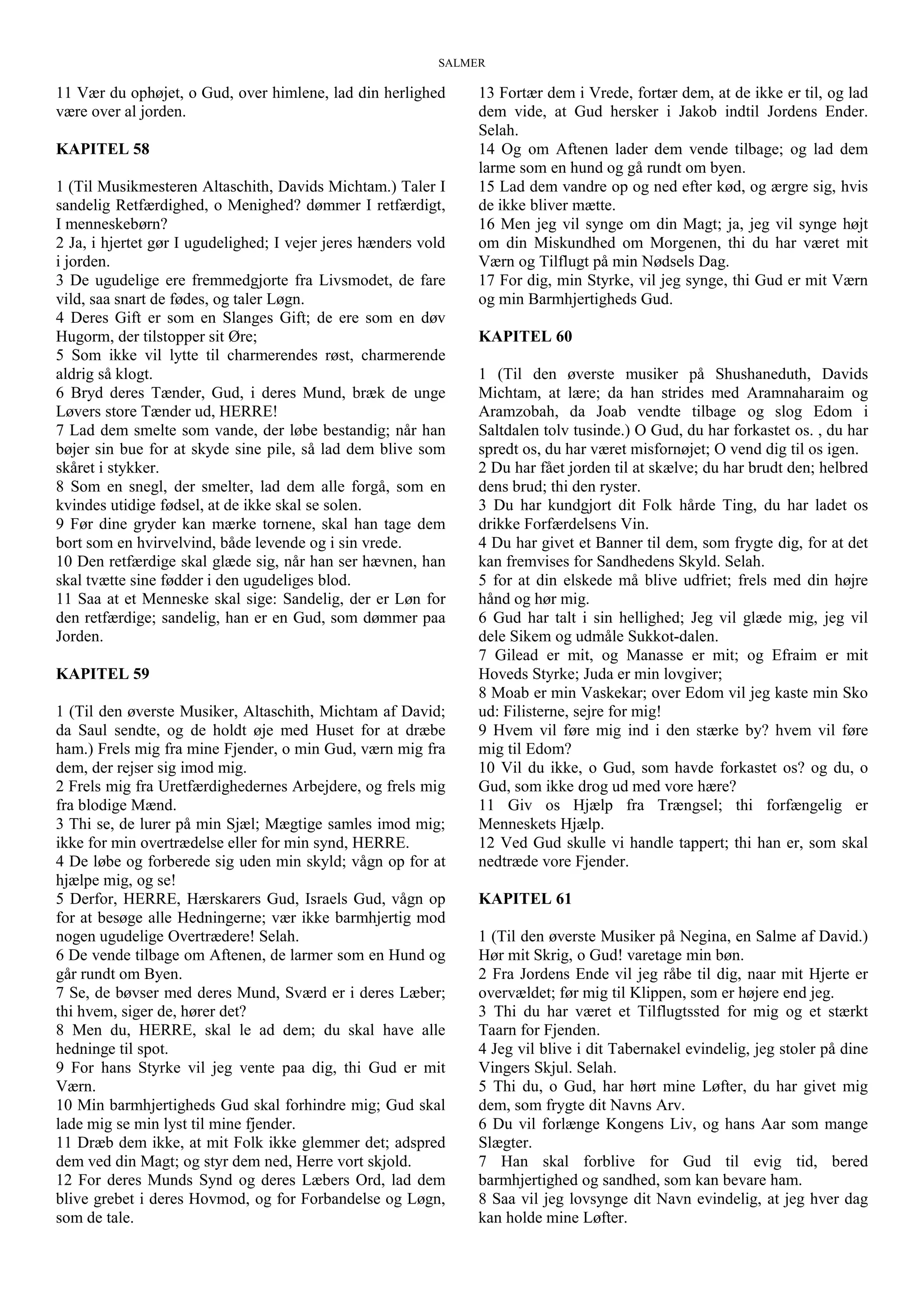 SALMER
11 Vær du ophøjet, o Gud, over himlene, lad din herlighed
være over al jorden.
KAPITEL 58
1 (Til Musikmesteren Altaschith, Davids Michtam.) Taler I
sandelig Retfærdighed, o Menighed? dømmer I retfærdigt,
I menneskebørn?
2 Ja, i hjertet gør I ugudelighed; I vejer jeres hænders vold
i jorden.
3 De ugudelige ere fremmedgjorte fra Livsmodet, de fare
vild, saa snart de fødes, og taler Løgn.
4 Deres Gift er som en Slanges Gift; de ere som en døv
Hugorm, der tilstopper sit Øre;
5 Som ikke vil lytte til charmerendes røst, charmerende
aldrig så klogt.
6 Bryd deres Tænder, Gud, i deres Mund, bræk de unge
Løvers store Tænder ud, HERRE!
7 Lad dem smelte som vande, der løbe bestandig; når han
bøjer sin bue for at skyde sine pile, så lad dem blive som
skåret i stykker.
8 Som en snegl, der smelter, lad dem alle forgå, som en
kvindes utidige fødsel, at de ikke skal se solen.
9 Før dine gryder kan mærke tornene, skal han tage dem
bort som en hvirvelvind, både levende og i sin vrede.
10 Den retfærdige skal glæde sig, når han ser hævnen, han
skal tvætte sine fødder i den ugudeliges blod.
11 Saa at et Menneske skal sige: Sandelig, der er Løn for
den retfærdige; sandelig, han er en Gud, som dømmer paa
Jorden.
KAPITEL 59
1 (Til den øverste Musiker, Altaschith, Michtam af David;
da Saul sendte, og de holdt øje med Huset for at dræbe
ham.) Frels mig fra mine Fjender, o min Gud, værn mig fra
dem, der rejser sig imod mig.
2 Frels mig fra Uretfærdighedernes Arbejdere, og frels mig
fra blodige Mænd.
3 Thi se, de lurer på min Sjæl; Mægtige samles imod mig;
ikke for min overtrædelse eller for min synd, HERRE.
4 De løbe og forberede sig uden min skyld; vågn op for at
hjælpe mig, og se!
5 Derfor, HERRE, Hærskarers Gud, Israels Gud, vågn op
for at besøge alle Hedningerne; vær ikke barmhjertig mod
nogen ugudelige Overtrædere! Selah.
6 De vende tilbage om Aftenen, de larmer som en Hund og
går rundt om Byen.
7 Se, de bøvser med deres Mund, Sværd er i deres Læber;
thi hvem, siger de, hører det?
8 Men du, HERRE, skal le ad dem; du skal have alle
hedninge til spot.
9 For hans Styrke vil jeg vente paa dig, thi Gud er mit
Værn.
10 Min barmhjertigheds Gud skal forhindre mig; Gud skal
lade mig se min lyst til mine fjender.
11 Dræb dem ikke, at mit Folk ikke glemmer det; adspred
dem ved din Magt; og styr dem ned, Herre vort skjold.
12 For deres Munds Synd og deres Læbers Ord, lad dem
blive grebet i deres Hovmod, og for Forbandelse og Løgn,
som de tale.
13 Fortær dem i Vrede, fortær dem, at de ikke er til, og lad
dem vide, at Gud hersker i Jakob indtil Jordens Ender.
Selah.
14 Og om Aftenen lader dem vende tilbage; og lad dem
larme som en hund og gå rundt om byen.
15 Lad dem vandre op og ned efter kød, og ærgre sig, hvis
de ikke bliver mætte.
16 Men jeg vil synge om din Magt; ja, jeg vil synge højt
om din Miskundhed om Morgenen, thi du har været mit
Værn og Tilflugt på min Nødsels Dag.
17 For dig, min Styrke, vil jeg synge, thi Gud er mit Værn
og min Barmhjertigheds Gud.
KAPITEL 60
1 (Til den øverste musiker på Shushaneduth, Davids
Michtam, at lære; da han strides med Aramnaharaim og
Aramzobah, da Joab vendte tilbage og slog Edom i
Saltdalen tolv tusinde.) O Gud, du har forkastet os. , du har
spredt os, du har været misfornøjet; O vend dig til os igen.
2 Du har fået jorden til at skælve; du har brudt den; helbred
dens brud; thi den ryster.
3 Du har kundgjort dit Folk hårde Ting, du har ladet os
drikke Forfærdelsens Vin.
4 Du har givet et Banner til dem, som frygte dig, for at det
kan fremvises for Sandhedens Skyld. Selah.
5 for at din elskede må blive udfriet; frels med din højre
hånd og hør mig.
6 Gud har talt i sin hellighed; Jeg vil glæde mig, jeg vil
dele Sikem og udmåle Sukkot-dalen.
7 Gilead er mit, og Manasse er mit; og Efraim er mit
Hoveds Styrke; Juda er min lovgiver;
8 Moab er min Vaskekar; over Edom vil jeg kaste min Sko
ud: Filisterne, sejre for mig!
9 Hvem vil føre mig ind i den stærke by? hvem vil føre
mig til Edom?
10 Vil du ikke, o Gud, som havde forkastet os? og du, o
Gud, som ikke drog ud med vore hære?
11 Giv os Hjælp fra Trængsel; thi forfængelig er
Menneskets Hjælp.
12 Ved Gud skulle vi handle tappert; thi han er, som skal
nedtræde vore Fjender.
KAPITEL 61
1 (Til den øverste Musiker på Negina, en Salme af David.)
Hør mit Skrig, o Gud! varetage min bøn.
2 Fra Jordens Ende vil jeg råbe til dig, naar mit Hjerte er
overvældet; før mig til Klippen, som er højere end jeg.
3 Thi du har været et Tilflugtssted for mig og et stærkt
Taarn for Fjenden.
4 Jeg vil blive i dit Tabernakel evindelig, jeg stoler på dine
Vingers Skjul. Selah.
5 Thi du, o Gud, har hørt mine Løfter, du har givet mig
dem, som frygte dit Navns Arv.
6 Du vil forlænge Kongens Liv, og hans Aar som mange
Slægter.
7 Han skal forblive for Gud til evig tid, bered
barmhjertighed og sandhed, som kan bevare ham.
8 Saa vil jeg lovsynge dit Navn evindelig, at jeg hver dag
kan holde mine Løfter.
 