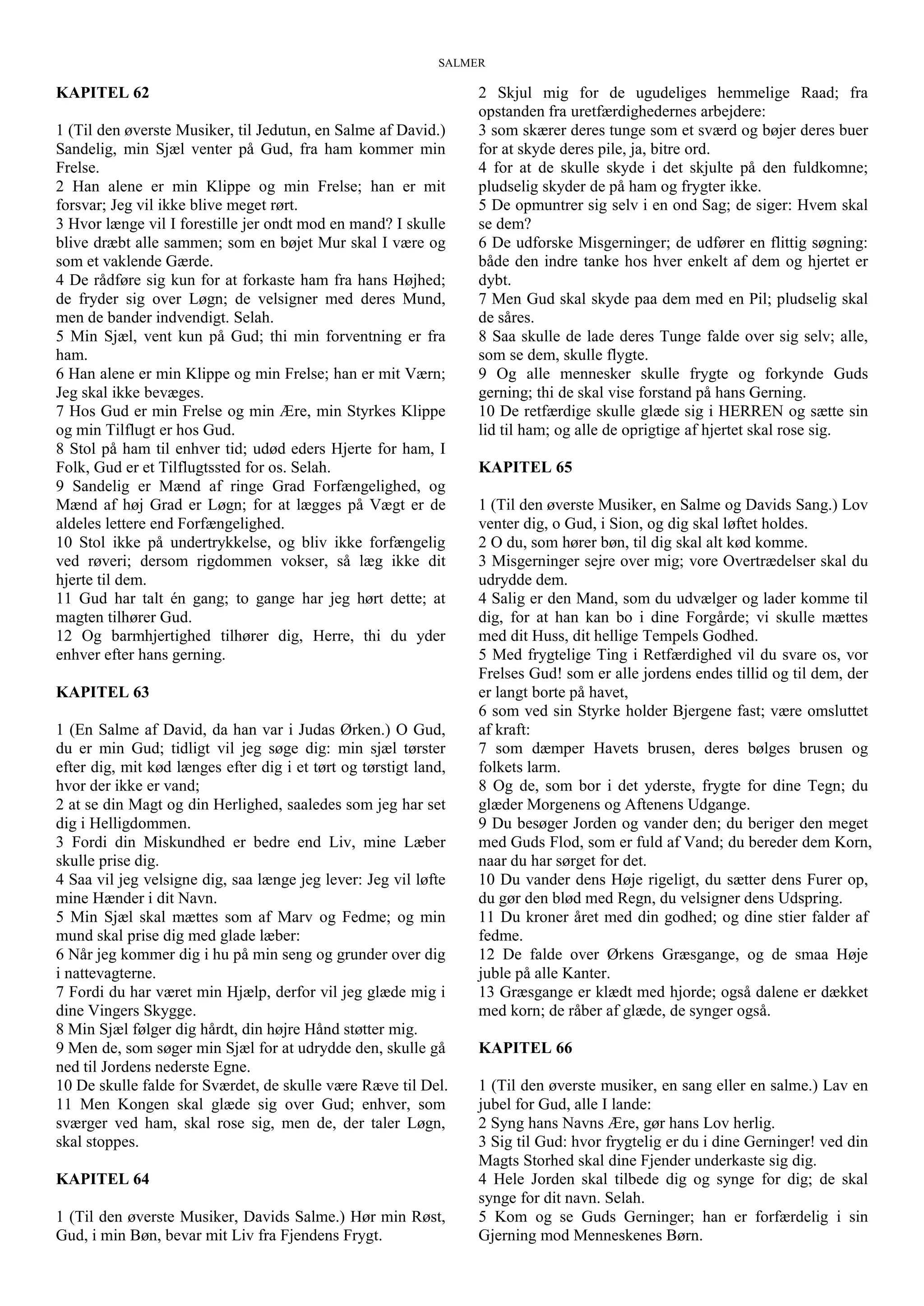 SALMER
KAPITEL 62
1 (Til den øverste Musiker, til Jedutun, en Salme af David.)
Sandelig, min Sjæl venter på Gud, fra ham kommer min
Frelse.
2 Han alene er min Klippe og min Frelse; han er mit
forsvar; Jeg vil ikke blive meget rørt.
3 Hvor længe vil I forestille jer ondt mod en mand? I skulle
blive dræbt alle sammen; som en bøjet Mur skal I være og
som et vaklende Gærde.
4 De rådføre sig kun for at forkaste ham fra hans Højhed;
de fryder sig over Løgn; de velsigner med deres Mund,
men de bander indvendigt. Selah.
5 Min Sjæl, vent kun på Gud; thi min forventning er fra
ham.
6 Han alene er min Klippe og min Frelse; han er mit Værn;
Jeg skal ikke bevæges.
7 Hos Gud er min Frelse og min Ære, min Styrkes Klippe
og min Tilflugt er hos Gud.
8 Stol på ham til enhver tid; udød eders Hjerte for ham, I
Folk, Gud er et Tilflugtssted for os. Selah.
9 Sandelig er Mænd af ringe Grad Forfængelighed, og
Mænd af høj Grad er Løgn; for at lægges på Vægt er de
aldeles lettere end Forfængelighed.
10 Stol ikke på undertrykkelse, og bliv ikke forfængelig
ved røveri; dersom rigdommen vokser, så læg ikke dit
hjerte til dem.
11 Gud har talt én gang; to gange har jeg hørt dette; at
magten tilhører Gud.
12 Og barmhjertighed tilhører dig, Herre, thi du yder
enhver efter hans gerning.
KAPITEL 63
1 (En Salme af David, da han var i Judas Ørken.) O Gud,
du er min Gud; tidligt vil jeg søge dig: min sjæl tørster
efter dig, mit kød længes efter dig i et tørt og tørstigt land,
hvor der ikke er vand;
2 at se din Magt og din Herlighed, saaledes som jeg har set
dig i Helligdommen.
3 Fordi din Miskundhed er bedre end Liv, mine Læber
skulle prise dig.
4 Saa vil jeg velsigne dig, saa længe jeg lever: Jeg vil løfte
mine Hænder i dit Navn.
5 Min Sjæl skal mættes som af Marv og Fedme; og min
mund skal prise dig med glade læber:
6 Når jeg kommer dig i hu på min seng og grunder over dig
i nattevagterne.
7 Fordi du har været min Hjælp, derfor vil jeg glæde mig i
dine Vingers Skygge.
8 Min Sjæl følger dig hårdt, din højre Hånd støtter mig.
9 Men de, som søger min Sjæl for at udrydde den, skulle gå
ned til Jordens nederste Egne.
10 De skulle falde for Sværdet, de skulle være Ræve til Del.
11 Men Kongen skal glæde sig over Gud; enhver, som
sværger ved ham, skal rose sig, men de, der taler Løgn,
skal stoppes.
KAPITEL 64
1 (Til den øverste Musiker, Davids Salme.) Hør min Røst,
Gud, i min Bøn, bevar mit Liv fra Fjendens Frygt.
2 Skjul mig for de ugudeliges hemmelige Raad; fra
opstanden fra uretfærdighedernes arbejdere:
3 som skærer deres tunge som et sværd og bøjer deres buer
for at skyde deres pile, ja, bitre ord.
4 for at de skulle skyde i det skjulte på den fuldkomne;
pludselig skyder de på ham og frygter ikke.
5 De opmuntrer sig selv i en ond Sag; de siger: Hvem skal
se dem?
6 De udforske Misgerninger; de udfører en flittig søgning:
både den indre tanke hos hver enkelt af dem og hjertet er
dybt.
7 Men Gud skal skyde paa dem med en Pil; pludselig skal
de såres.
8 Saa skulle de lade deres Tunge falde over sig selv; alle,
som se dem, skulle flygte.
9 Og alle mennesker skulle frygte og forkynde Guds
gerning; thi de skal vise forstand på hans Gerning.
10 De retfærdige skulle glæde sig i HERREN og sætte sin
lid til ham; og alle de oprigtige af hjertet skal rose sig.
KAPITEL 65
1 (Til den øverste Musiker, en Salme og Davids Sang.) Lov
venter dig, o Gud, i Sion, og dig skal løftet holdes.
2 O du, som hører bøn, til dig skal alt kød komme.
3 Misgerninger sejre over mig; vore Overtrædelser skal du
udrydde dem.
4 Salig er den Mand, som du udvælger og lader komme til
dig, for at han kan bo i dine Forgårde; vi skulle mættes
med dit Huss, dit hellige Tempels Godhed.
5 Med frygtelige Ting i Retfærdighed vil du svare os, vor
Frelses Gud! som er alle jordens endes tillid og til dem, der
er langt borte på havet,
6 som ved sin Styrke holder Bjergene fast; være omsluttet
af kraft:
7 som dæmper Havets brusen, deres bølges brusen og
folkets larm.
8 Og de, som bor i det yderste, frygte for dine Tegn; du
glæder Morgenens og Aftenens Udgange.
9 Du besøger Jorden og vander den; du beriger den meget
med Guds Flod, som er fuld af Vand; du bereder dem Korn,
naar du har sørget for det.
10 Du vander dens Høje rigeligt, du sætter dens Furer op,
du gør den blød med Regn, du velsigner dens Udspring.
11 Du kroner året med din godhed; og dine stier falder af
fedme.
12 De falde over Ørkens Græsgange, og de smaa Høje
juble på alle Kanter.
13 Græsgange er klædt med hjorde; også dalene er dækket
med korn; de råber af glæde, de synger også.
KAPITEL 66
1 (Til den øverste musiker, en sang eller en salme.) Lav en
jubel for Gud, alle I lande:
2 Syng hans Navns Ære, gør hans Lov herlig.
3 Sig til Gud: hvor frygtelig er du i dine Gerninger! ved din
Magts Storhed skal dine Fjender underkaste sig dig.
4 Hele Jorden skal tilbede dig og synge for dig; de skal
synge for dit navn. Selah.
5 Kom og se Guds Gerninger; han er forfærdelig i sin
Gjerning mod Menneskenes Børn.
 