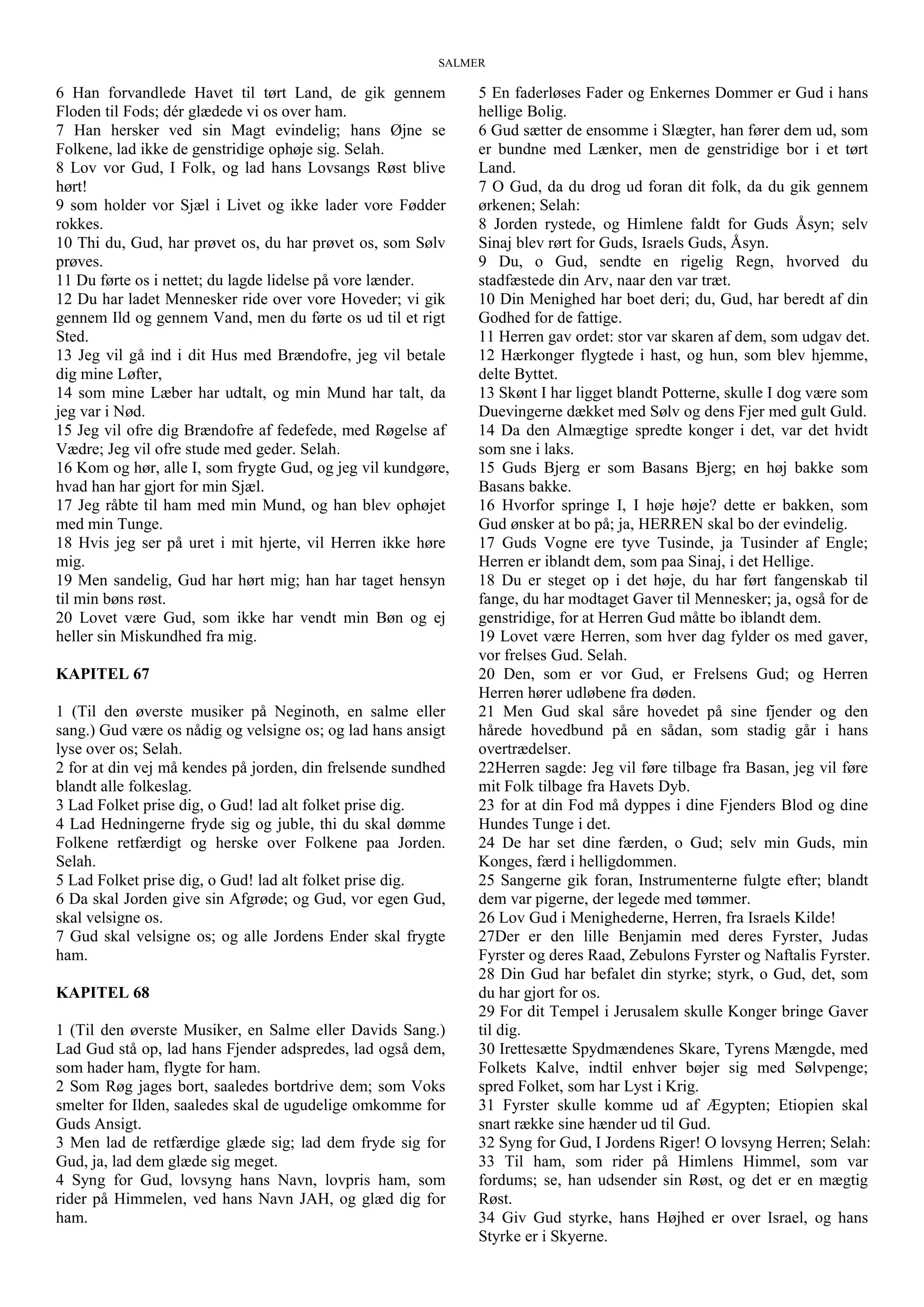SALMER
6 Han forvandlede Havet til tørt Land, de gik gennem
Floden til Fods; dér glædede vi os over ham.
7 Han hersker ved sin Magt evindelig; hans Øjne se
Folkene, lad ikke de genstridige ophøje sig. Selah.
8 Lov vor Gud, I Folk, og lad hans Lovsangs Røst blive
hørt!
9 som holder vor Sjæl i Livet og ikke lader vore Fødder
rokkes.
10 Thi du, Gud, har prøvet os, du har prøvet os, som Sølv
prøves.
11 Du førte os i nettet; du lagde lidelse på vore lænder.
12 Du har ladet Mennesker ride over vore Hoveder; vi gik
gennem Ild og gennem Vand, men du førte os ud til et rigt
Sted.
13 Jeg vil gå ind i dit Hus med Brændofre, jeg vil betale
dig mine Løfter,
14 som mine Læber har udtalt, og min Mund har talt, da
jeg var i Nød.
15 Jeg vil ofre dig Brændofre af fedefede, med Røgelse af
Vædre; Jeg vil ofre stude med geder. Selah.
16 Kom og hør, alle I, som frygte Gud, og jeg vil kundgøre,
hvad han har gjort for min Sjæl.
17 Jeg råbte til ham med min Mund, og han blev ophøjet
med min Tunge.
18 Hvis jeg ser på uret i mit hjerte, vil Herren ikke høre
mig.
19 Men sandelig, Gud har hørt mig; han har taget hensyn
til min bøns røst.
20 Lovet være Gud, som ikke har vendt min Bøn og ej
heller sin Miskundhed fra mig.
KAPITEL 67
1 (Til den øverste musiker på Neginoth, en salme eller
sang.) Gud være os nådig og velsigne os; og lad hans ansigt
lyse over os; Selah.
2 for at din vej må kendes på jorden, din frelsende sundhed
blandt alle folkeslag.
3 Lad Folket prise dig, o Gud! lad alt folket prise dig.
4 Lad Hedningerne fryde sig og juble, thi du skal dømme
Folkene retfærdigt og herske over Folkene paa Jorden.
Selah.
5 Lad Folket prise dig, o Gud! lad alt folket prise dig.
6 Da skal Jorden give sin Afgrøde; og Gud, vor egen Gud,
skal velsigne os.
7 Gud skal velsigne os; og alle Jordens Ender skal frygte
ham.
KAPITEL 68
1 (Til den øverste Musiker, en Salme eller Davids Sang.)
Lad Gud stå op, lad hans Fjender adspredes, lad også dem,
som hader ham, flygte for ham.
2 Som Røg jages bort, saaledes bortdrive dem; som Voks
smelter for Ilden, saaledes skal de ugudelige omkomme for
Guds Ansigt.
3 Men lad de retfærdige glæde sig; lad dem fryde sig for
Gud, ja, lad dem glæde sig meget.
4 Syng for Gud, lovsyng hans Navn, lovpris ham, som
rider på Himmelen, ved hans Navn JAH, og glæd dig for
ham.
5 En faderløses Fader og Enkernes Dommer er Gud i hans
hellige Bolig.
6 Gud sætter de ensomme i Slægter, han fører dem ud, som
er bundne med Lænker, men de genstridige bor i et tørt
Land.
7 O Gud, da du drog ud foran dit folk, da du gik gennem
ørkenen; Selah:
8 Jorden rystede, og Himlene faldt for Guds Åsyn; selv
Sinaj blev rørt for Guds, Israels Guds, Åsyn.
9 Du, o Gud, sendte en rigelig Regn, hvorved du
stadfæstede din Arv, naar den var træt.
10 Din Menighed har boet deri; du, Gud, har beredt af din
Godhed for de fattige.
11 Herren gav ordet: stor var skaren af dem, som udgav det.
12 Hærkonger flygtede i hast, og hun, som blev hjemme,
delte Byttet.
13 Skønt I har ligget blandt Potterne, skulle I dog være som
Duevingerne dækket med Sølv og dens Fjer med gult Guld.
14 Da den Almægtige spredte konger i det, var det hvidt
som sne i laks.
15 Guds Bjerg er som Basans Bjerg; en høj bakke som
Basans bakke.
16 Hvorfor springe I, I høje høje? dette er bakken, som
Gud ønsker at bo på; ja, HERREN skal bo der evindelig.
17 Guds Vogne ere tyve Tusinde, ja Tusinder af Engle;
Herren er iblandt dem, som paa Sinaj, i det Hellige.
18 Du er steget op i det høje, du har ført fangenskab til
fange, du har modtaget Gaver til Mennesker; ja, også for de
genstridige, for at Herren Gud måtte bo iblandt dem.
19 Lovet være Herren, som hver dag fylder os med gaver,
vor frelses Gud. Selah.
20 Den, som er vor Gud, er Frelsens Gud; og Herren
Herren hører udløbene fra døden.
21 Men Gud skal såre hovedet på sine fjender og den
hårede hovedbund på en sådan, som stadig går i hans
overtrædelser.
22Herren sagde: Jeg vil føre tilbage fra Basan, jeg vil føre
mit Folk tilbage fra Havets Dyb.
23 for at din Fod må dyppes i dine Fjenders Blod og dine
Hundes Tunge i det.
24 De har set dine færden, o Gud; selv min Guds, min
Konges, færd i helligdommen.
25 Sangerne gik foran, Instrumenterne fulgte efter; blandt
dem var pigerne, der legede med tømmer.
26 Lov Gud i Menighederne, Herren, fra Israels Kilde!
27Der er den lille Benjamin med deres Fyrster, Judas
Fyrster og deres Raad, Zebulons Fyrster og Naftalis Fyrster.
28 Din Gud har befalet din styrke; styrk, o Gud, det, som
du har gjort for os.
29 For dit Tempel i Jerusalem skulle Konger bringe Gaver
til dig.
30 Irettesætte Spydmændenes Skare, Tyrens Mængde, med
Folkets Kalve, indtil enhver bøjer sig med Sølvpenge;
spred Folket, som har Lyst i Krig.
31 Fyrster skulle komme ud af Ægypten; Etiopien skal
snart række sine hænder ud til Gud.
32 Syng for Gud, I Jordens Riger! O lovsyng Herren; Selah:
33 Til ham, som rider på Himlens Himmel, som var
fordums; se, han udsender sin Røst, og det er en mægtig
Røst.
34 Giv Gud styrke, hans Højhed er over Israel, og hans
Styrke er i Skyerne.
 
