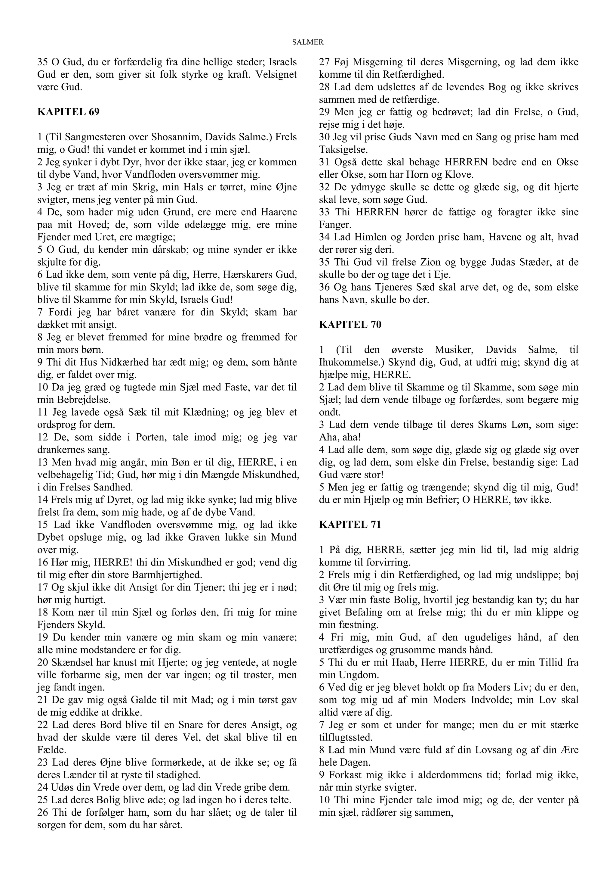 SALMER
35 O Gud, du er forfærdelig fra dine hellige steder; Israels
Gud er den, som giver sit folk styrke og kraft. Velsignet
være Gud.
KAPITEL 69
1 (Til Sangmesteren over Shosannim, Davids Salme.) Frels
mig, o Gud! thi vandet er kommet ind i min sjæl.
2 Jeg synker i dybt Dyr, hvor der ikke staar, jeg er kommen
til dybe Vand, hvor Vandfloden oversvømmer mig.
3 Jeg er træt af min Skrig, min Hals er tørret, mine Øjne
svigter, mens jeg venter på min Gud.
4 De, som hader mig uden Grund, ere mere end Haarene
paa mit Hoved; de, som vilde ødelægge mig, ere mine
Fjender med Uret, ere mægtige;
5 O Gud, du kender min dårskab; og mine synder er ikke
skjulte for dig.
6 Lad ikke dem, som vente på dig, Herre, Hærskarers Gud,
blive til skamme for min Skyld; lad ikke de, som søge dig,
blive til Skamme for min Skyld, Israels Gud!
7 Fordi jeg har båret vanære for din Skyld; skam har
dækket mit ansigt.
8 Jeg er blevet fremmed for mine brødre og fremmed for
min mors børn.
9 Thi dit Hus Nidkærhed har ædt mig; og dem, som hånte
dig, er faldet over mig.
10 Da jeg græd og tugtede min Sjæl med Faste, var det til
min Bebrejdelse.
11 Jeg lavede også Sæk til mit Klædning; og jeg blev et
ordsprog for dem.
12 De, som sidde i Porten, tale imod mig; og jeg var
drankernes sang.
13 Men hvad mig angår, min Bøn er til dig, HERRE, i en
velbehagelig Tid; Gud, hør mig i din Mængde Miskundhed,
i din Frelses Sandhed.
14 Frels mig af Dyret, og lad mig ikke synke; lad mig blive
frelst fra dem, som mig hade, og af de dybe Vand.
15 Lad ikke Vandfloden oversvømme mig, og lad ikke
Dybet opsluge mig, og lad ikke Graven lukke sin Mund
over mig.
16 Hør mig, HERRE! thi din Miskundhed er god; vend dig
til mig efter din store Barmhjertighed.
17 Og skjul ikke dit Ansigt for din Tjener; thi jeg er i nød;
hør mig hurtigt.
18 Kom nær til min Sjæl og forløs den, fri mig for mine
Fjenders Skyld.
19 Du kender min vanære og min skam og min vanære;
alle mine modstandere er for dig.
20 Skændsel har knust mit Hjerte; og jeg ventede, at nogle
ville forbarme sig, men der var ingen; og til trøster, men
jeg fandt ingen.
21 De gav mig også Galde til mit Mad; og i min tørst gav
de mig eddike at drikke.
22 Lad deres Bord blive til en Snare for deres Ansigt, og
hvad der skulde være til deres Vel, det skal blive til en
Fælde.
23 Lad deres Øjne blive formørkede, at de ikke se; og få
deres Lænder til at ryste til stadighed.
24 Udøs din Vrede over dem, og lad din Vrede gribe dem.
25 Lad deres Bolig blive øde; og lad ingen bo i deres telte.
26 Thi de forfølger ham, som du har slået; og de taler til
sorgen for dem, som du har såret.
27 Føj Misgerning til deres Misgerning, og lad dem ikke
komme til din Retfærdighed.
28 Lad dem udslettes af de levendes Bog og ikke skrives
sammen med de retfærdige.
29 Men jeg er fattig og bedrøvet; lad din Frelse, o Gud,
rejse mig i det høje.
30 Jeg vil prise Guds Navn med en Sang og prise ham med
Taksigelse.
31 Også dette skal behage HERREN bedre end en Okse
eller Okse, som har Horn og Klove.
32 De ydmyge skulle se dette og glæde sig, og dit hjerte
skal leve, som søge Gud.
33 Thi HERREN hører de fattige og foragter ikke sine
Fanger.
34 Lad Himlen og Jorden prise ham, Havene og alt, hvad
der rører sig deri.
35 Thi Gud vil frelse Zion og bygge Judas Stæder, at de
skulle bo der og tage det i Eje.
36 Og hans Tjeneres Sæd skal arve det, og de, som elske
hans Navn, skulle bo der.
KAPITEL 70
1 (Til den øverste Musiker, Davids Salme, til
Ihukommelse.) Skynd dig, Gud, at udfri mig; skynd dig at
hjælpe mig, HERRE.
2 Lad dem blive til Skamme og til Skamme, som søge min
Sjæl; lad dem vende tilbage og forfærdes, som begære mig
ondt.
3 Lad dem vende tilbage til deres Skams Løn, som sige:
Aha, aha!
4 Lad alle dem, som søge dig, glæde sig og glæde sig over
dig, og lad dem, som elske din Frelse, bestandig sige: Lad
Gud være stor!
5 Men jeg er fattig og trængende; skynd dig til mig, Gud!
du er min Hjælp og min Befrier; O HERRE, tøv ikke.
KAPITEL 71
1 På dig, HERRE, sætter jeg min lid til, lad mig aldrig
komme til forvirring.
2 Frels mig i din Retfærdighed, og lad mig undslippe; bøj
dit Øre til mig og frels mig.
3 Vær min faste Bolig, hvortil jeg bestandig kan ty; du har
givet Befaling om at frelse mig; thi du er min klippe og
min fæstning.
4 Fri mig, min Gud, af den ugudeliges hånd, af den
uretfærdiges og grusomme mands hånd.
5 Thi du er mit Haab, Herre HERRE, du er min Tillid fra
min Ungdom.
6 Ved dig er jeg blevet holdt op fra Moders Liv; du er den,
som tog mig ud af min Moders Indvolde; min Lov skal
altid være af dig.
7 Jeg er som et under for mange; men du er mit stærke
tilflugtssted.
8 Lad min Mund være fuld af din Lovsang og af din Ære
hele Dagen.
9 Forkast mig ikke i alderdommens tid; forlad mig ikke,
når min styrke svigter.
10 Thi mine Fjender tale imod mig; og de, der venter på
min sjæl, rådfører sig sammen,
 