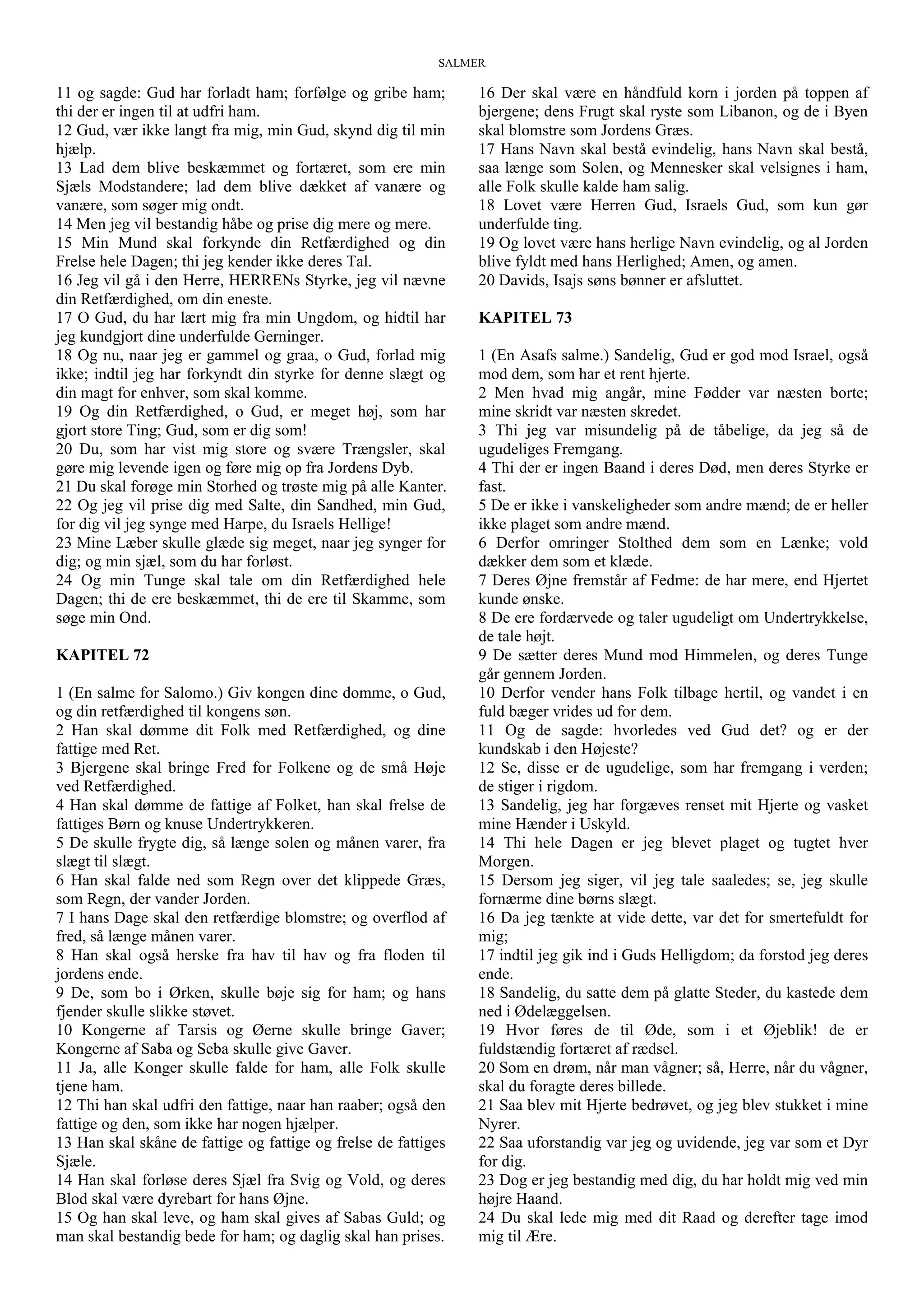 SALMER
11 og sagde: Gud har forladt ham; forfølge og gribe ham;
thi der er ingen til at udfri ham.
12 Gud, vær ikke langt fra mig, min Gud, skynd dig til min
hjælp.
13 Lad dem blive beskæmmet og fortæret, som ere min
Sjæls Modstandere; lad dem blive dækket af vanære og
vanære, som søger mig ondt.
14 Men jeg vil bestandig håbe og prise dig mere og mere.
15 Min Mund skal forkynde din Retfærdighed og din
Frelse hele Dagen; thi jeg kender ikke deres Tal.
16 Jeg vil gå i den Herre, HERRENs Styrke, jeg vil nævne
din Retfærdighed, om din eneste.
17 O Gud, du har lært mig fra min Ungdom, og hidtil har
jeg kundgjort dine underfulde Gerninger.
18 Og nu, naar jeg er gammel og graa, o Gud, forlad mig
ikke; indtil jeg har forkyndt din styrke for denne slægt og
din magt for enhver, som skal komme.
19 Og din Retfærdighed, o Gud, er meget høj, som har
gjort store Ting; Gud, som er dig som!
20 Du, som har vist mig store og svære Trængsler, skal
gøre mig levende igen og føre mig op fra Jordens Dyb.
21 Du skal forøge min Storhed og trøste mig på alle Kanter.
22 Og jeg vil prise dig med Salte, din Sandhed, min Gud,
for dig vil jeg synge med Harpe, du Israels Hellige!
23 Mine Læber skulle glæde sig meget, naar jeg synger for
dig; og min sjæl, som du har forløst.
24 Og min Tunge skal tale om din Retfærdighed hele
Dagen; thi de ere beskæmmet, thi de ere til Skamme, som
søge min Ond.
KAPITEL 72
1 (En salme for Salomo.) Giv kongen dine domme, o Gud,
og din retfærdighed til kongens søn.
2 Han skal dømme dit Folk med Retfærdighed, og dine
fattige med Ret.
3 Bjergene skal bringe Fred for Folkene og de små Høje
ved Retfærdighed.
4 Han skal dømme de fattige af Folket, han skal frelse de
fattiges Børn og knuse Undertrykkeren.
5 De skulle frygte dig, så længe solen og månen varer, fra
slægt til slægt.
6 Han skal falde ned som Regn over det klippede Græs,
som Regn, der vander Jorden.
7 I hans Dage skal den retfærdige blomstre; og overflod af
fred, så længe månen varer.
8 Han skal også herske fra hav til hav og fra floden til
jordens ende.
9 De, som bo i Ørken, skulle bøje sig for ham; og hans
fjender skulle slikke støvet.
10 Kongerne af Tarsis og Øerne skulle bringe Gaver;
Kongerne af Saba og Seba skulle give Gaver.
11 Ja, alle Konger skulle falde for ham, alle Folk skulle
tjene ham.
12 Thi han skal udfri den fattige, naar han raaber; også den
fattige og den, som ikke har nogen hjælper.
13 Han skal skåne de fattige og fattige og frelse de fattiges
Sjæle.
14 Han skal forløse deres Sjæl fra Svig og Vold, og deres
Blod skal være dyrebart for hans Øjne.
15 Og han skal leve, og ham skal gives af Sabas Guld; og
man skal bestandig bede for ham; og daglig skal han prises.
16 Der skal være en håndfuld korn i jorden på toppen af
bjergene; dens Frugt skal ryste som Libanon, og de i Byen
skal blomstre som Jordens Græs.
17 Hans Navn skal bestå evindelig, hans Navn skal bestå,
saa længe som Solen, og Mennesker skal velsignes i ham,
alle Folk skulle kalde ham salig.
18 Lovet være Herren Gud, Israels Gud, som kun gør
underfulde ting.
19 Og lovet være hans herlige Navn evindelig, og al Jorden
blive fyldt med hans Herlighed; Amen, og amen.
20 Davids, Isajs søns bønner er afsluttet.
KAPITEL 73
1 (En Asafs salme.) Sandelig, Gud er god mod Israel, også
mod dem, som har et rent hjerte.
2 Men hvad mig angår, mine Fødder var næsten borte;
mine skridt var næsten skredet.
3 Thi jeg var misundelig på de tåbelige, da jeg så de
ugudeliges Fremgang.
4 Thi der er ingen Baand i deres Død, men deres Styrke er
fast.
5 De er ikke i vanskeligheder som andre mænd; de er heller
ikke plaget som andre mænd.
6 Derfor omringer Stolthed dem som en Lænke; vold
dækker dem som et klæde.
7 Deres Øjne fremstår af Fedme: de har mere, end Hjertet
kunde ønske.
8 De ere fordærvede og taler ugudeligt om Undertrykkelse,
de tale højt.
9 De sætter deres Mund mod Himmelen, og deres Tunge
går gennem Jorden.
10 Derfor vender hans Folk tilbage hertil, og vandet i en
fuld bæger vrides ud for dem.
11 Og de sagde: hvorledes ved Gud det? og er der
kundskab i den Højeste?
12 Se, disse er de ugudelige, som har fremgang i verden;
de stiger i rigdom.
13 Sandelig, jeg har forgæves renset mit Hjerte og vasket
mine Hænder i Uskyld.
14 Thi hele Dagen er jeg blevet plaget og tugtet hver
Morgen.
15 Dersom jeg siger, vil jeg tale saaledes; se, jeg skulle
fornærme dine børns slægt.
16 Da jeg tænkte at vide dette, var det for smertefuldt for
mig;
17 indtil jeg gik ind i Guds Helligdom; da forstod jeg deres
ende.
18 Sandelig, du satte dem på glatte Steder, du kastede dem
ned i Ødelæggelsen.
19 Hvor føres de til Øde, som i et Øjeblik! de er
fuldstændig fortæret af rædsel.
20 Som en drøm, når man vågner; så, Herre, når du vågner,
skal du foragte deres billede.
21 Saa blev mit Hjerte bedrøvet, og jeg blev stukket i mine
Nyrer.
22 Saa uforstandig var jeg og uvidende, jeg var som et Dyr
for dig.
23 Dog er jeg bestandig med dig, du har holdt mig ved min
højre Haand.
24 Du skal lede mig med dit Raad og derefter tage imod
mig til Ære.
 