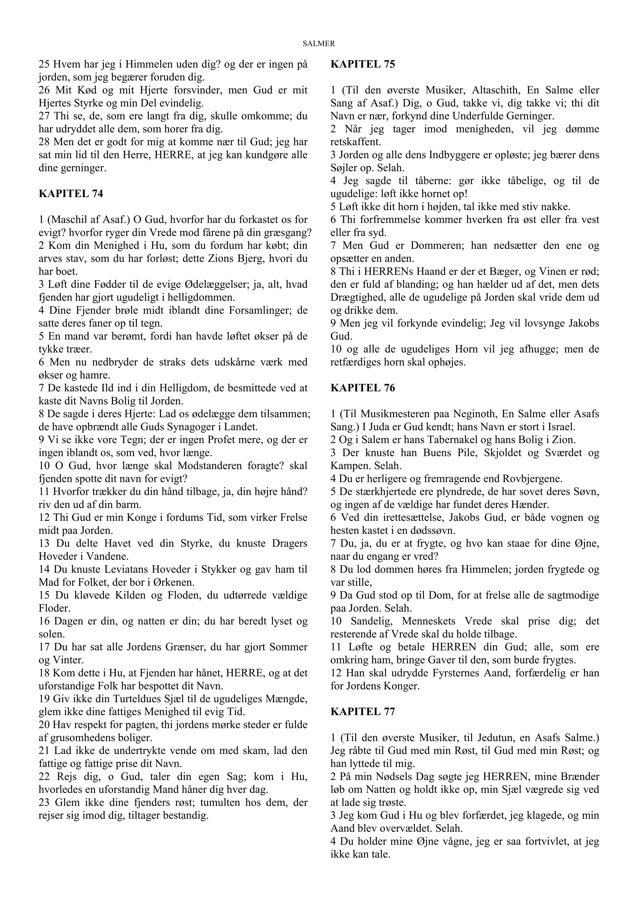 SALMER
25 Hvem har jeg i Himmelen uden dig? og der er ingen på
jorden, som jeg begærer foruden dig.
26 Mit Kød og mit Hjerte forsvinder, men Gud er mit
Hjertes Styrke og min Del evindelig.
27 Thi se, de, som ere langt fra dig, skulle omkomme; du
har udryddet alle dem, som horer fra dig.
28 Men det er godt for mig at komme nær til Gud; jeg har
sat min lid til den Herre, HERRE, at jeg kan kundgøre alle
dine gerninger.
KAPITEL 74
1 (Maschil af Asaf.) O Gud, hvorfor har du forkastet os for
evigt? hvorfor ryger din Vrede mod fårene på din græsgang?
2 Kom din Menighed i Hu, som du fordum har købt; din
arves stav, som du har forløst; dette Zions Bjerg, hvori du
har boet.
3 Løft dine Fødder til de evige Ødelæggelser; ja, alt, hvad
fjenden har gjort ugudeligt i helligdommen.
4 Dine Fjender brøle midt iblandt dine Forsamlinger; de
satte deres faner op til tegn.
5 En mand var berømt, fordi han havde løftet økser på de
tykke træer.
6 Men nu nedbryder de straks dets udskårne værk med
økser og hamre.
7 De kastede Ild ind i din Helligdom, de besmittede ved at
kaste dit Navns Bolig til Jorden.
8 De sagde i deres Hjerte: Lad os ødelægge dem tilsammen;
de have opbrændt alle Guds Synagoger i Landet.
9 Vi se ikke vore Tegn; der er ingen Profet mere, og der er
ingen iblandt os, som ved, hvor længe.
10 O Gud, hvor længe skal Modstanderen foragte? skal
fjenden spotte dit navn for evigt?
11 Hvorfor trækker du din hånd tilbage, ja, din højre hånd?
riv den ud af din barm.
12 Thi Gud er min Konge i fordums Tid, som virker Frelse
midt paa Jorden.
13 Du delte Havet ved din Styrke, du knuste Dragers
Hoveder i Vandene.
14 Du knuste Leviatans Hoveder i Stykker og gav ham til
Mad for Folket, der bor i Ørkenen.
15 Du kløvede Kilden og Floden, du udtørrede vældige
Floder.
16 Dagen er din, og natten er din; du har beredt lyset og
solen.
17 Du har sat alle Jordens Grænser, du har gjort Sommer
og Vinter.
18 Kom dette i Hu, at Fjenden har hånet, HERRE, og at det
uforstandige Folk har bespottet dit Navn.
19 Giv ikke din Turteldues Sjæl til de ugudeliges Mængde,
glem ikke dine fattiges Menighed til evig Tid.
20 Hav respekt for pagten, thi jordens mørke steder er fulde
af grusomhedens boliger.
21 Lad ikke de undertrykte vende om med skam, lad den
fattige og fattige prise dit Navn.
22 Rejs dig, o Gud, taler din egen Sag; kom i Hu,
hvorledes en uforstandig Mand håner dig hver dag.
23 Glem ikke dine fjenders røst; tumulten hos dem, der
rejser sig imod dig, tiltager bestandig.
KAPITEL 75
1 (Til den øverste Musiker, Altaschith, En Salme eller
Sang af Asaf.) Dig, o Gud, takke vi, dig takke vi; thi dit
Navn er nær, forkynd dine Underfulde Gerninger.
2 Når jeg tager imod menigheden, vil jeg dømme
retskaffent.
3 Jorden og alle dens Indbyggere er opløste; jeg bærer dens
Søjler op. Selah.
4 Jeg sagde til tåberne: gør ikke tåbelige, og til de
ugudelige: løft ikke hornet op!
5 Løft ikke dit horn i højden, tal ikke med stiv nakke.
6 Thi forfremmelse kommer hverken fra øst eller fra vest
eller fra syd.
7 Men Gud er Dommeren; han nedsætter den ene og
opsætter en anden.
8 Thi i HERRENs Haand er der et Bæger, og Vinen er rød;
den er fuld af blanding; og han hælder ud af det, men dets
Drægtighed, alle de ugudelige på Jorden skal vride dem ud
og drikke dem.
9 Men jeg vil forkynde evindelig; Jeg vil lovsynge Jakobs
Gud.
10 og alle de ugudeliges Horn vil jeg afhugge; men de
retfærdiges horn skal ophøjes.
KAPITEL 76
1 (Til Musikmesteren paa Neginoth, En Salme eller Asafs
Sang.) I Juda er Gud kendt; hans Navn er stort i Israel.
2 Og i Salem er hans Tabernakel og hans Bolig i Zion.
3 Der knuste han Buens Pile, Skjoldet og Sværdet og
Kampen. Selah.
4 Du er herligere og fremragende end Rovbjergene.
5 De stærkhjertede ere plyndrede, de har sovet deres Søvn,
og ingen af de vældige har fundet deres Hænder.
6 Ved din irettesættelse, Jakobs Gud, er både vognen og
hesten kastet i en dødssøvn.
7 Du, ja, du er at frygte, og hvo kan staae for dine Øjne,
naar du engang er vred?
8 Du lod dommen høres fra Himmelen; jorden frygtede og
var stille,
9 Da Gud stod op til Dom, for at frelse alle de sagtmodige
paa Jorden. Selah.
10 Sandelig, Menneskets Vrede skal prise dig; det
resterende af Vrede skal du holde tilbage.
11 Løfte og betale HERREN din Gud; alle, som ere
omkring ham, bringe Gaver til den, som burde frygtes.
12 Han skal udrydde Fyrsternes Aand, forfærdelig er han
for Jordens Konger.
KAPITEL 77
1 (Til den øverste Musiker, til Jedutun, en Asafs Salme.)
Jeg råbte til Gud med min Røst, til Gud med min Røst; og
han lyttede til mig.
2 På min Nødsels Dag søgte jeg HERREN, mine Brænder
løb om Natten og holdt ikke op, min Sjæl vægrede sig ved
at lade sig trøste.
3 Jeg kom Gud i Hu og blev forfærdet, jeg klagede, og min
Aand blev overvældet. Selah.
4 Du holder mine Øjne vågne, jeg er saa fortvivlet, at jeg
ikke kan tale.
 