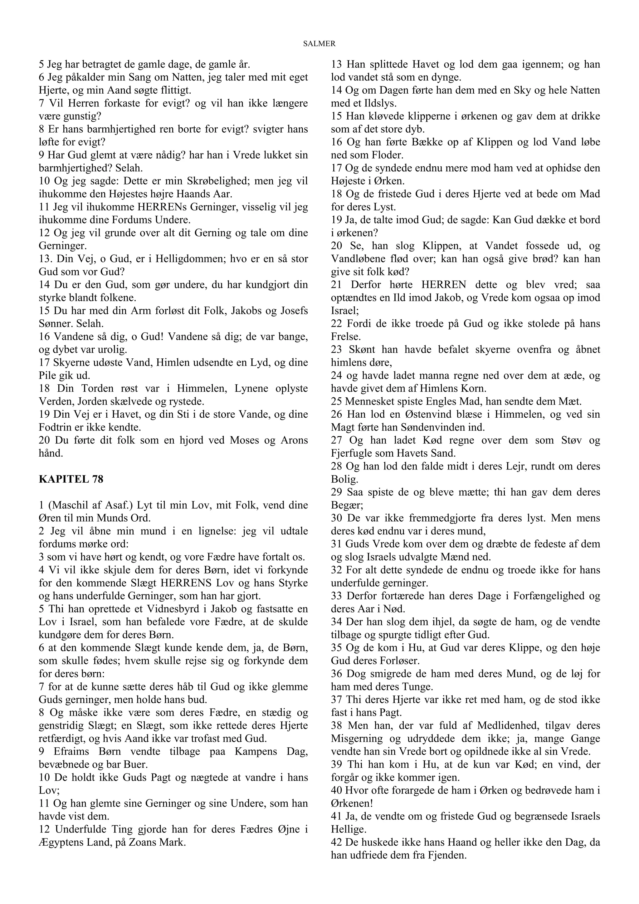 SALMER
5 Jeg har betragtet de gamle dage, de gamle år.
6 Jeg påkalder min Sang om Natten, jeg taler med mit eget
Hjerte, og min Aand søgte flittigt.
7 Vil Herren forkaste for evigt? og vil han ikke længere
være gunstig?
8 Er hans barmhjertighed ren borte for evigt? svigter hans
løfte for evigt?
9 Har Gud glemt at være nådig? har han i Vrede lukket sin
barmhjertighed? Selah.
10 Og jeg sagde: Dette er min Skrøbelighed; men jeg vil
ihukomme den Højestes højre Haands Aar.
11 Jeg vil ihukomme HERRENs Gerninger, visselig vil jeg
ihukomme dine Fordums Undere.
12 Og jeg vil grunde over alt dit Gerning og tale om dine
Gerninger.
13. Din Vej, o Gud, er i Helligdommen; hvo er en så stor
Gud som vor Gud?
14 Du er den Gud, som gør undere, du har kundgjort din
styrke blandt folkene.
15 Du har med din Arm forløst dit Folk, Jakobs og Josefs
Sønner. Selah.
16 Vandene så dig, o Gud! Vandene så dig; de var bange,
og dybet var urolig.
17 Skyerne udøste Vand, Himlen udsendte en Lyd, og dine
Pile gik ud.
18 Din Torden røst var i Himmelen, Lynene oplyste
Verden, Jorden skælvede og rystede.
19 Din Vej er i Havet, og din Sti i de store Vande, og dine
Fodtrin er ikke kendte.
20 Du førte dit folk som en hjord ved Moses og Arons
hånd.
KAPITEL 78
1 (Maschil af Asaf.) Lyt til min Lov, mit Folk, vend dine
Øren til min Munds Ord.
2 Jeg vil åbne min mund i en lignelse: jeg vil udtale
fordums mørke ord:
3 som vi have hørt og kendt, og vore Fædre have fortalt os.
4 Vi vil ikke skjule dem for deres Børn, idet vi forkynde
for den kommende Slægt HERRENS Lov og hans Styrke
og hans underfulde Gerninger, som han har gjort.
5 Thi han oprettede et Vidnesbyrd i Jakob og fastsatte en
Lov i Israel, som han befalede vore Fædre, at de skulde
kundgøre dem for deres Børn.
6 at den kommende Slægt kunde kende dem, ja, de Børn,
som skulle fødes; hvem skulle rejse sig og forkynde dem
for deres børn:
7 for at de kunne sætte deres håb til Gud og ikke glemme
Guds gerninger, men holde hans bud.
8 Og måske ikke være som deres Fædre, en stædig og
genstridig Slægt; en Slægt, som ikke rettede deres Hjerte
retfærdigt, og hvis Aand ikke var trofast med Gud.
9 Efraims Børn vendte tilbage paa Kampens Dag,
bevæbnede og bar Buer.
10 De holdt ikke Guds Pagt og nægtede at vandre i hans
Lov;
11 Og han glemte sine Gerninger og sine Undere, som han
havde vist dem.
12 Underfulde Ting gjorde han for deres Fædres Øjne i
Ægyptens Land, på Zoans Mark.
13 Han splittede Havet og lod dem gaa igennem; og han
lod vandet stå som en dynge.
14 Og om Dagen førte han dem med en Sky og hele Natten
med et Ildslys.
15 Han kløvede klipperne i ørkenen og gav dem at drikke
som af det store dyb.
16 Og han førte Bække op af Klippen og lod Vand løbe
ned som Floder.
17 Og de syndede endnu mere mod ham ved at ophidse den
Højeste i Ørken.
18 Og de fristede Gud i deres Hjerte ved at bede om Mad
for deres Lyst.
19 Ja, de talte imod Gud; de sagde: Kan Gud dække et bord
i ørkenen?
20 Se, han slog Klippen, at Vandet fossede ud, og
Vandløbene flød over; kan han også give brød? kan han
give sit folk kød?
21 Derfor hørte HERREN dette og blev vred; saa
optændtes en Ild imod Jakob, og Vrede kom ogsaa op imod
Israel;
22 Fordi de ikke troede på Gud og ikke stolede på hans
Frelse.
23 Skønt han havde befalet skyerne ovenfra og åbnet
himlens døre,
24 og havde ladet manna regne ned over dem at æde, og
havde givet dem af Himlens Korn.
25 Mennesket spiste Engles Mad, han sendte dem Mæt.
26 Han lod en Østenvind blæse i Himmelen, og ved sin
Magt førte han Søndenvinden ind.
27 Og han ladet Kød regne over dem som Støv og
Fjerfugle som Havets Sand.
28 Og han lod den falde midt i deres Lejr, rundt om deres
Bolig.
29 Saa spiste de og bleve mætte; thi han gav dem deres
Begær;
30 De var ikke fremmedgjorte fra deres lyst. Men mens
deres kød endnu var i deres mund,
31 Guds Vrede kom over dem og dræbte de fedeste af dem
og slog Israels udvalgte Mænd ned.
32 For alt dette syndede de endnu og troede ikke for hans
underfulde gerninger.
33 Derfor fortærede han deres Dage i Forfængelighed og
deres Aar i Nød.
34 Der han slog dem ihjel, da søgte de ham, og de vendte
tilbage og spurgte tidligt efter Gud.
35 Og de kom i Hu, at Gud var deres Klippe, og den høje
Gud deres Forløser.
36 Dog smigrede de ham med deres Mund, og de løj for
ham med deres Tunge.
37 Thi deres Hjerte var ikke ret med ham, og de stod ikke
fast i hans Pagt.
38 Men han, der var fuld af Medlidenhed, tilgav deres
Misgerning og udryddede dem ikke; ja, mange Gange
vendte han sin Vrede bort og opildnede ikke al sin Vrede.
39 Thi han kom i Hu, at de kun var Kød; en vind, der
forgår og ikke kommer igen.
40 Hvor ofte forargede de ham i Ørken og bedrøvede ham i
Ørkenen!
41 Ja, de vendte om og fristede Gud og begrænsede Israels
Hellige.
42 De huskede ikke hans Haand og heller ikke den Dag, da
han udfriede dem fra Fjenden.
 
