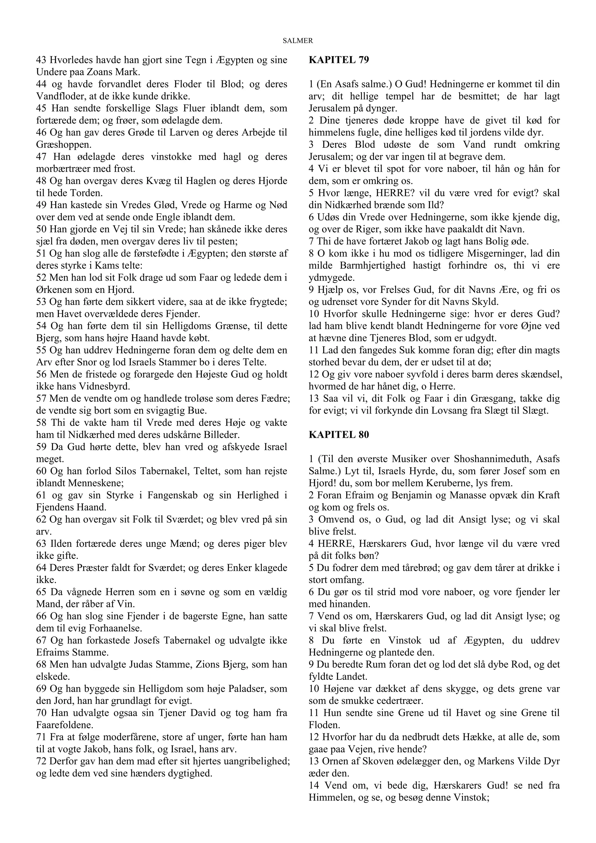 SALMER
43 Hvorledes havde han gjort sine Tegn i Ægypten og sine
Undere paa Zoans Mark.
44 og havde forvandlet deres Floder til Blod; og deres
Vandfloder, at de ikke kunde drikke.
45 Han sendte forskellige Slags Fluer iblandt dem, som
fortærede dem; og frøer, som ødelagde dem.
46 Og han gav deres Grøde til Larven og deres Arbejde til
Græshoppen.
47 Han ødelagde deres vinstokke med hagl og deres
morbærtræer med frost.
48 Og han overgav deres Kvæg til Haglen og deres Hjorde
til hede Torden.
49 Han kastede sin Vredes Glød, Vrede og Harme og Nød
over dem ved at sende onde Engle iblandt dem.
50 Han gjorde en Vej til sin Vrede; han skånede ikke deres
sjæl fra døden, men overgav deres liv til pesten;
51 Og han slog alle de førstefødte i Ægypten; den største af
deres styrke i Kams telte:
52 Men han lod sit Folk drage ud som Faar og ledede dem i
Ørkenen som en Hjord.
53 Og han førte dem sikkert videre, saa at de ikke frygtede;
men Havet overvældede deres Fjender.
54 Og han førte dem til sin Helligdoms Grænse, til dette
Bjerg, som hans højre Haand havde købt.
55 Og han uddrev Hedningerne foran dem og delte dem en
Arv efter Snor og lod Israels Stammer bo i deres Telte.
56 Men de fristede og forargede den Højeste Gud og holdt
ikke hans Vidnesbyrd.
57 Men de vendte om og handlede troløse som deres Fædre;
de vendte sig bort som en svigagtig Bue.
58 Thi de vakte ham til Vrede med deres Høje og vakte
ham til Nidkærhed med deres udskårne Billeder.
59 Da Gud hørte dette, blev han vred og afskyede Israel
meget.
60 Og han forlod Silos Tabernakel, Teltet, som han rejste
iblandt Menneskene;
61 og gav sin Styrke i Fangenskab og sin Herlighed i
Fjendens Haand.
62 Og han overgav sit Folk til Sværdet; og blev vred på sin
arv.
63 Ilden fortærede deres unge Mænd; og deres piger blev
ikke gifte.
64 Deres Præster faldt for Sværdet; og deres Enker klagede
ikke.
65 Da vågnede Herren som en i søvne og som en vældig
Mand, der råber af Vin.
66 Og han slog sine Fjender i de bagerste Egne, han satte
dem til evig Forhaanelse.
67 Og han forkastede Josefs Tabernakel og udvalgte ikke
Efraims Stamme.
68 Men han udvalgte Judas Stamme, Zions Bjerg, som han
elskede.
69 Og han byggede sin Helligdom som høje Paladser, som
den Jord, han har grundlagt for evigt.
70 Han udvalgte ogsaa sin Tjener David og tog ham fra
Faarefoldene.
71 Fra at følge moderfårene, store af unger, førte han ham
til at vogte Jakob, hans folk, og Israel, hans arv.
72 Derfor gav han dem mad efter sit hjertes uangribelighed;
og ledte dem ved sine hænders dygtighed.
KAPITEL 79
1 (En Asafs salme.) O Gud! Hedningerne er kommet til din
arv; dit hellige tempel har de besmittet; de har lagt
Jerusalem på dynger.
2 Dine tjeneres døde kroppe have de givet til kød for
himmelens fugle, dine helliges kød til jordens vilde dyr.
3 Deres Blod udøste de som Vand rundt omkring
Jerusalem; og der var ingen til at begrave dem.
4 Vi er blevet til spot for vore naboer, til hån og hån for
dem, som er omkring os.
5 Hvor længe, HERRE? vil du være vred for evigt? skal
din Nidkærhed brænde som Ild?
6 Udøs din Vrede over Hedningerne, som ikke kjende dig,
og over de Riger, som ikke have paakaldt dit Navn.
7 Thi de have fortæret Jakob og lagt hans Bolig øde.
8 O kom ikke i hu mod os tidligere Misgerninger, lad din
milde Barmhjertighed hastigt forhindre os, thi vi ere
ydmygede.
9 Hjælp os, vor Frelses Gud, for dit Navns Ære, og fri os
og udrenset vore Synder for dit Navns Skyld.
10 Hvorfor skulle Hedningerne sige: hvor er deres Gud?
lad ham blive kendt blandt Hedningerne for vore Øjne ved
at hævne dine Tjeneres Blod, som er udgydt.
11 Lad den fangedes Suk komme foran dig; efter din magts
storhed bevar du dem, der er udset til at dø;
12 Og giv vore naboer syvfold i deres barm deres skændsel,
hvormed de har hånet dig, o Herre.
13 Saa vil vi, dit Folk og Faar i din Græsgang, takke dig
for evigt; vi vil forkynde din Lovsang fra Slægt til Slægt.
KAPITEL 80
1 (Til den øverste Musiker over Shoshannimeduth, Asafs
Salme.) Lyt til, Israels Hyrde, du, som fører Josef som en
Hjord! du, som bor mellem Keruberne, lys frem.
2 Foran Efraim og Benjamin og Manasse opvæk din Kraft
og kom og frels os.
3 Omvend os, o Gud, og lad dit Ansigt lyse; og vi skal
blive frelst.
4 HERRE, Hærskarers Gud, hvor længe vil du være vred
på dit folks bøn?
5 Du fodrer dem med tårebrød; og gav dem tårer at drikke i
stort omfang.
6 Du gør os til strid mod vore naboer, og vore fjender ler
med hinanden.
7 Vend os om, Hærskarers Gud, og lad dit Ansigt lyse; og
vi skal blive frelst.
8 Du førte en Vinstok ud af Ægypten, du uddrev
Hedningerne og plantede den.
9 Du beredte Rum foran det og lod det slå dybe Rod, og det
fyldte Landet.
10 Højene var dækket af dens skygge, og dets grene var
som de smukke cedertræer.
11 Hun sendte sine Grene ud til Havet og sine Grene til
Floden.
12 Hvorfor har du da nedbrudt dets Hække, at alle de, som
gaae paa Vejen, rive hende?
13 Ornen af Skoven ødelægger den, og Markens Vilde Dyr
æder den.
14 Vend om, vi bede dig, Hærskarers Gud! se ned fra
Himmelen, og se, og besøg denne Vinstok;
 