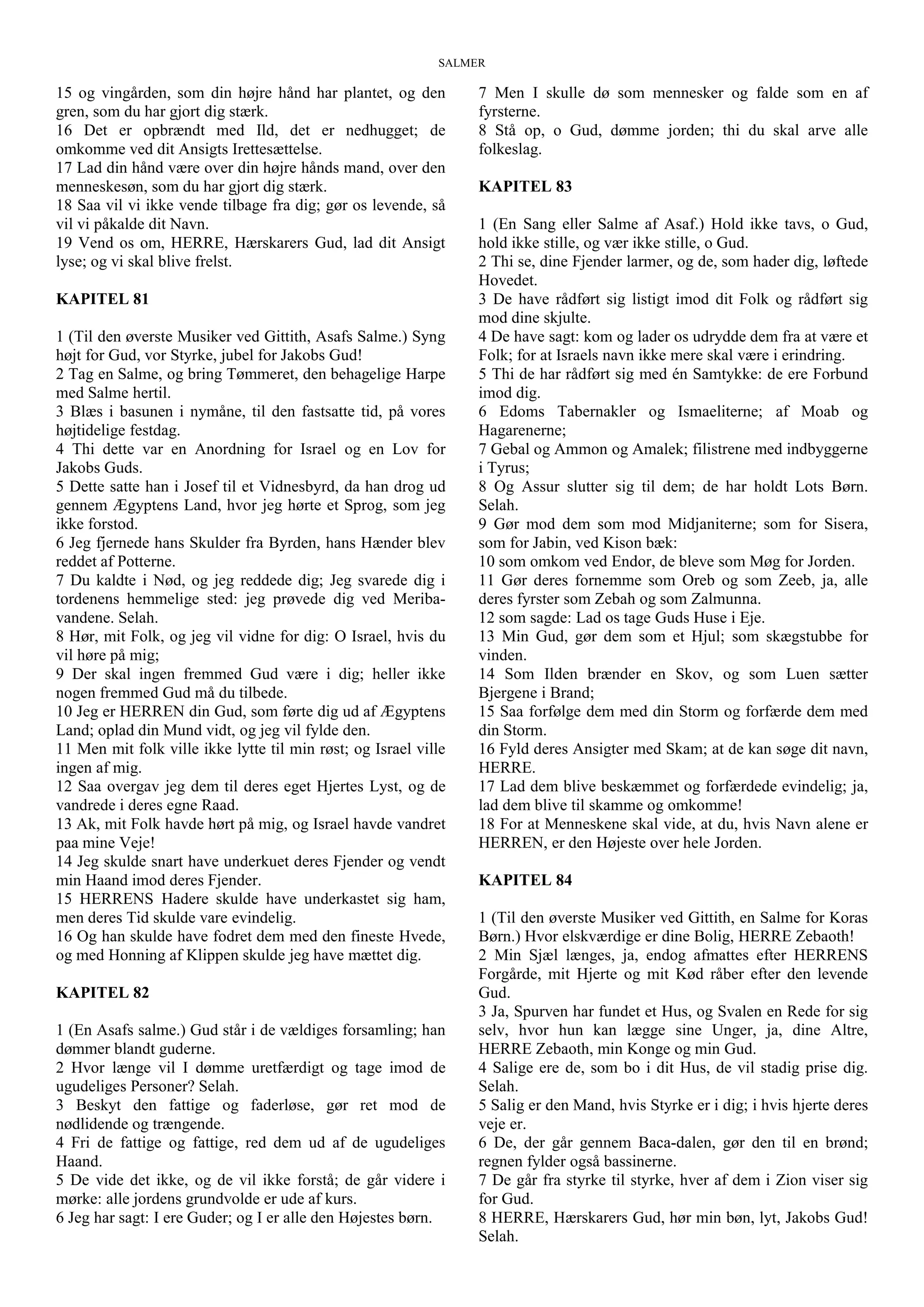SALMER
15 og vingården, som din højre hånd har plantet, og den
gren, som du har gjort dig stærk.
16 Det er opbrændt med Ild, det er nedhugget; de
omkomme ved dit Ansigts Irettesættelse.
17 Lad din hånd være over din højre hånds mand, over den
menneskesøn, som du har gjort dig stærk.
18 Saa vil vi ikke vende tilbage fra dig; gør os levende, så
vil vi påkalde dit Navn.
19 Vend os om, HERRE, Hærskarers Gud, lad dit Ansigt
lyse; og vi skal blive frelst.
KAPITEL 81
1 (Til den øverste Musiker ved Gittith, Asafs Salme.) Syng
højt for Gud, vor Styrke, jubel for Jakobs Gud!
2 Tag en Salme, og bring Tømmeret, den behagelige Harpe
med Salme hertil.
3 Blæs i basunen i nymåne, til den fastsatte tid, på vores
højtidelige festdag.
4 Thi dette var en Anordning for Israel og en Lov for
Jakobs Guds.
5 Dette satte han i Josef til et Vidnesbyrd, da han drog ud
gennem Ægyptens Land, hvor jeg hørte et Sprog, som jeg
ikke forstod.
6 Jeg fjernede hans Skulder fra Byrden, hans Hænder blev
reddet af Potterne.
7 Du kaldte i Nød, og jeg reddede dig; Jeg svarede dig i
tordenens hemmelige sted: jeg prøvede dig ved Meriba-
vandene. Selah.
8 Hør, mit Folk, og jeg vil vidne for dig: O Israel, hvis du
vil høre på mig;
9 Der skal ingen fremmed Gud være i dig; heller ikke
nogen fremmed Gud må du tilbede.
10 Jeg er HERREN din Gud, som førte dig ud af Ægyptens
Land; oplad din Mund vidt, og jeg vil fylde den.
11 Men mit folk ville ikke lytte til min røst; og Israel ville
ingen af mig.
12 Saa overgav jeg dem til deres eget Hjertes Lyst, og de
vandrede i deres egne Raad.
13 Ak, mit Folk havde hørt på mig, og Israel havde vandret
paa mine Veje!
14 Jeg skulde snart have underkuet deres Fjender og vendt
min Haand imod deres Fjender.
15 HERRENS Hadere skulde have underkastet sig ham,
men deres Tid skulde vare evindelig.
16 Og han skulde have fodret dem med den fineste Hvede,
og med Honning af Klippen skulde jeg have mættet dig.
KAPITEL 82
1 (En Asafs salme.) Gud står i de vældiges forsamling; han
dømmer blandt guderne.
2 Hvor længe vil I dømme uretfærdigt og tage imod de
ugudeliges Personer? Selah.
3 Beskyt den fattige og faderløse, gør ret mod de
nødlidende og trængende.
4 Fri de fattige og fattige, red dem ud af de ugudeliges
Haand.
5 De vide det ikke, og de vil ikke forstå; de går videre i
mørke: alle jordens grundvolde er ude af kurs.
6 Jeg har sagt: I ere Guder; og I er alle den Højestes børn.
7 Men I skulle dø som mennesker og falde som en af
fyrsterne.
8 Stå op, o Gud, dømme jorden; thi du skal arve alle
folkeslag.
KAPITEL 83
1 (En Sang eller Salme af Asaf.) Hold ikke tavs, o Gud,
hold ikke stille, og vær ikke stille, o Gud.
2 Thi se, dine Fjender larmer, og de, som hader dig, løftede
Hovedet.
3 De have rådført sig listigt imod dit Folk og rådført sig
mod dine skjulte.
4 De have sagt: kom og lader os udrydde dem fra at være et
Folk; for at Israels navn ikke mere skal være i erindring.
5 Thi de har rådført sig med én Samtykke: de ere Forbund
imod dig.
6 Edoms Tabernakler og Ismaeliterne; af Moab og
Hagarenerne;
7 Gebal og Ammon og Amalek; filistrene med indbyggerne
i Tyrus;
8 Og Assur slutter sig til dem; de har holdt Lots Børn.
Selah.
9 Gør mod dem som mod Midjaniterne; som for Sisera,
som for Jabin, ved Kison bæk:
10 som omkom ved Endor, de bleve som Møg for Jorden.
11 Gør deres fornemme som Oreb og som Zeeb, ja, alle
deres fyrster som Zebah og som Zalmunna.
12 som sagde: Lad os tage Guds Huse i Eje.
13 Min Gud, gør dem som et Hjul; som skægstubbe for
vinden.
14 Som Ilden brænder en Skov, og som Luen sætter
Bjergene i Brand;
15 Saa forfølge dem med din Storm og forfærde dem med
din Storm.
16 Fyld deres Ansigter med Skam; at de kan søge dit navn,
HERRE.
17 Lad dem blive beskæmmet og forfærdede evindelig; ja,
lad dem blive til skamme og omkomme!
18 For at Menneskene skal vide, at du, hvis Navn alene er
HERREN, er den Højeste over hele Jorden.
KAPITEL 84
1 (Til den øverste Musiker ved Gittith, en Salme for Koras
Børn.) Hvor elskværdige er dine Bolig, HERRE Zebaoth!
2 Min Sjæl længes, ja, endog afmattes efter HERRENS
Forgårde, mit Hjerte og mit Kød råber efter den levende
Gud.
3 Ja, Spurven har fundet et Hus, og Svalen en Rede for sig
selv, hvor hun kan lægge sine Unger, ja, dine Altre,
HERRE Zebaoth, min Konge og min Gud.
4 Salige ere de, som bo i dit Hus, de vil stadig prise dig.
Selah.
5 Salig er den Mand, hvis Styrke er i dig; i hvis hjerte deres
veje er.
6 De, der går gennem Baca-dalen, gør den til en brønd;
regnen fylder også bassinerne.
7 De går fra styrke til styrke, hver af dem i Zion viser sig
for Gud.
8 HERRE, Hærskarers Gud, hør min bøn, lyt, Jakobs Gud!
Selah.
 