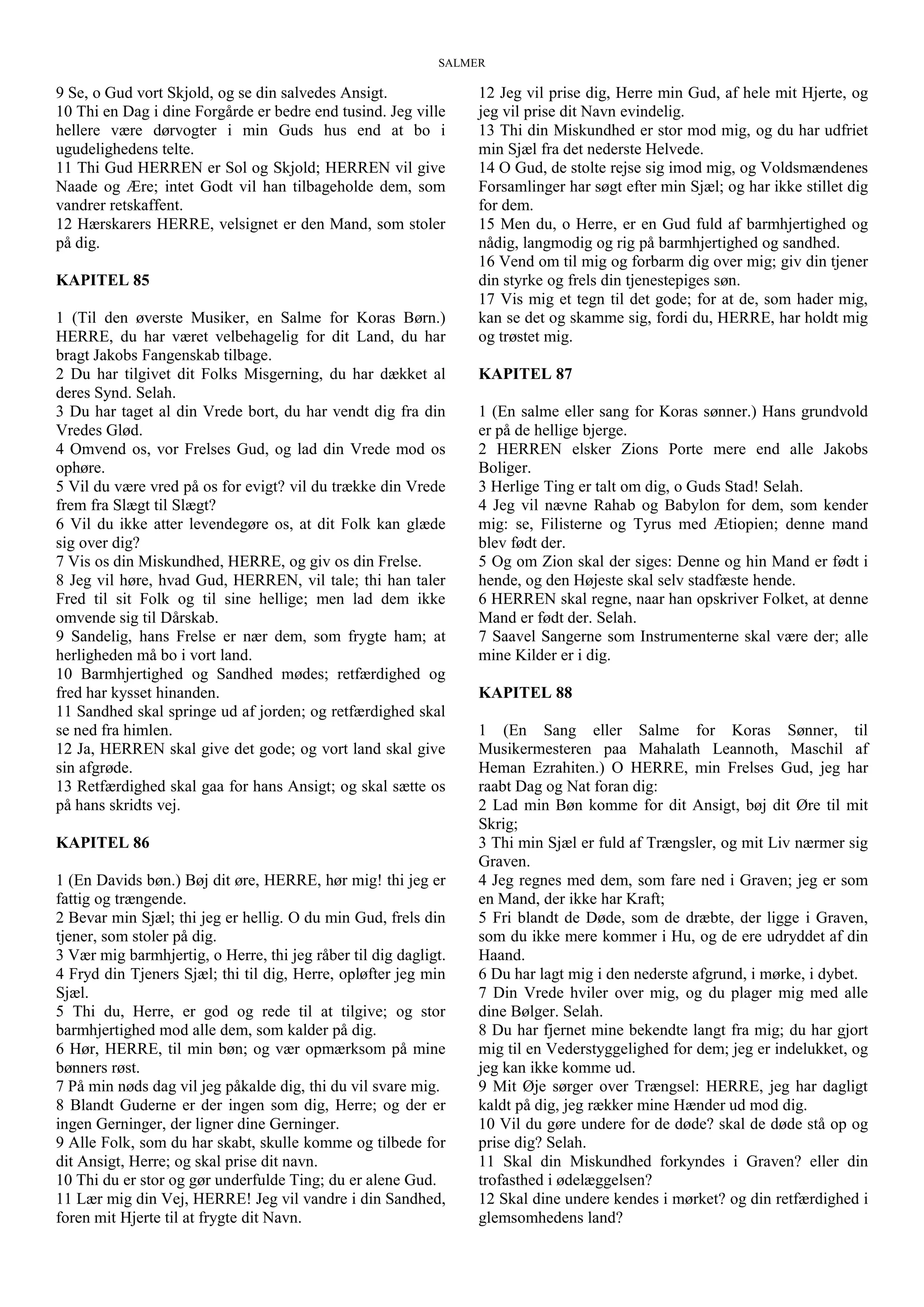SALMER
9 Se, o Gud vort Skjold, og se din salvedes Ansigt.
10 Thi en Dag i dine Forgårde er bedre end tusind. Jeg ville
hellere være dørvogter i min Guds hus end at bo i
ugudelighedens telte.
11 Thi Gud HERREN er Sol og Skjold; HERREN vil give
Naade og Ære; intet Godt vil han tilbageholde dem, som
vandrer retskaffent.
12 Hærskarers HERRE, velsignet er den Mand, som stoler
på dig.
KAPITEL 85
1 (Til den øverste Musiker, en Salme for Koras Børn.)
HERRE, du har været velbehagelig for dit Land, du har
bragt Jakobs Fangenskab tilbage.
2 Du har tilgivet dit Folks Misgerning, du har dækket al
deres Synd. Selah.
3 Du har taget al din Vrede bort, du har vendt dig fra din
Vredes Glød.
4 Omvend os, vor Frelses Gud, og lad din Vrede mod os
ophøre.
5 Vil du være vred på os for evigt? vil du trække din Vrede
frem fra Slægt til Slægt?
6 Vil du ikke atter levendegøre os, at dit Folk kan glæde
sig over dig?
7 Vis os din Miskundhed, HERRE, og giv os din Frelse.
8 Jeg vil høre, hvad Gud, HERREN, vil tale; thi han taler
Fred til sit Folk og til sine hellige; men lad dem ikke
omvende sig til Dårskab.
9 Sandelig, hans Frelse er nær dem, som frygte ham; at
herligheden må bo i vort land.
10 Barmhjertighed og Sandhed mødes; retfærdighed og
fred har kysset hinanden.
11 Sandhed skal springe ud af jorden; og retfærdighed skal
se ned fra himlen.
12 Ja, HERREN skal give det gode; og vort land skal give
sin afgrøde.
13 Retfærdighed skal gaa for hans Ansigt; og skal sætte os
på hans skridts vej.
KAPITEL 86
1 (En Davids bøn.) Bøj dit øre, HERRE, hør mig! thi jeg er
fattig og trængende.
2 Bevar min Sjæl; thi jeg er hellig. O du min Gud, frels din
tjener, som stoler på dig.
3 Vær mig barmhjertig, o Herre, thi jeg råber til dig dagligt.
4 Fryd din Tjeners Sjæl; thi til dig, Herre, opløfter jeg min
Sjæl.
5 Thi du, Herre, er god og rede til at tilgive; og stor
barmhjertighed mod alle dem, som kalder på dig.
6 Hør, HERRE, til min bøn; og vær opmærksom på mine
bønners røst.
7 På min nøds dag vil jeg påkalde dig, thi du vil svare mig.
8 Blandt Guderne er der ingen som dig, Herre; og der er
ingen Gerninger, der ligner dine Gerninger.
9 Alle Folk, som du har skabt, skulle komme og tilbede for
dit Ansigt, Herre; og skal prise dit navn.
10 Thi du er stor og gør underfulde Ting; du er alene Gud.
11 Lær mig din Vej, HERRE! Jeg vil vandre i din Sandhed,
foren mit Hjerte til at frygte dit Navn.
12 Jeg vil prise dig, Herre min Gud, af hele mit Hjerte, og
jeg vil prise dit Navn evindelig.
13 Thi din Miskundhed er stor mod mig, og du har udfriet
min Sjæl fra det nederste Helvede.
14 O Gud, de stolte rejse sig imod mig, og Voldsmændenes
Forsamlinger har søgt efter min Sjæl; og har ikke stillet dig
for dem.
15 Men du, o Herre, er en Gud fuld af barmhjertighed og
nådig, langmodig og rig på barmhjertighed og sandhed.
16 Vend om til mig og forbarm dig over mig; giv din tjener
din styrke og frels din tjenestepiges søn.
17 Vis mig et tegn til det gode; for at de, som hader mig,
kan se det og skamme sig, fordi du, HERRE, har holdt mig
og trøstet mig.
KAPITEL 87
1 (En salme eller sang for Koras sønner.) Hans grundvold
er på de hellige bjerge.
2 HERREN elsker Zions Porte mere end alle Jakobs
Boliger.
3 Herlige Ting er talt om dig, o Guds Stad! Selah.
4 Jeg vil nævne Rahab og Babylon for dem, som kender
mig: se, Filisterne og Tyrus med Ætiopien; denne mand
blev født der.
5 Og om Zion skal der siges: Denne og hin Mand er født i
hende, og den Højeste skal selv stadfæste hende.
6 HERREN skal regne, naar han opskriver Folket, at denne
Mand er født der. Selah.
7 Saavel Sangerne som Instrumenterne skal være der; alle
mine Kilder er i dig.
KAPITEL 88
1 (En Sang eller Salme for Koras Sønner, til
Musikermesteren paa Mahalath Leannoth, Maschil af
Heman Ezrahiten.) O HERRE, min Frelses Gud, jeg har
raabt Dag og Nat foran dig:
2 Lad min Bøn komme for dit Ansigt, bøj dit Øre til mit
Skrig;
3 Thi min Sjæl er fuld af Trængsler, og mit Liv nærmer sig
Graven.
4 Jeg regnes med dem, som fare ned i Graven; jeg er som
en Mand, der ikke har Kraft;
5 Fri blandt de Døde, som de dræbte, der ligge i Graven,
som du ikke mere kommer i Hu, og de ere udryddet af din
Haand.
6 Du har lagt mig i den nederste afgrund, i mørke, i dybet.
7 Din Vrede hviler over mig, og du plager mig med alle
dine Bølger. Selah.
8 Du har fjernet mine bekendte langt fra mig; du har gjort
mig til en Vederstyggelighed for dem; jeg er indelukket, og
jeg kan ikke komme ud.
9 Mit Øje sørger over Trængsel: HERRE, jeg har dagligt
kaldt på dig, jeg rækker mine Hænder ud mod dig.
10 Vil du gøre undere for de døde? skal de døde stå op og
prise dig? Selah.
11 Skal din Miskundhed forkyndes i Graven? eller din
trofasthed i ødelæggelsen?
12 Skal dine undere kendes i mørket? og din retfærdighed i
glemsomhedens land?
 