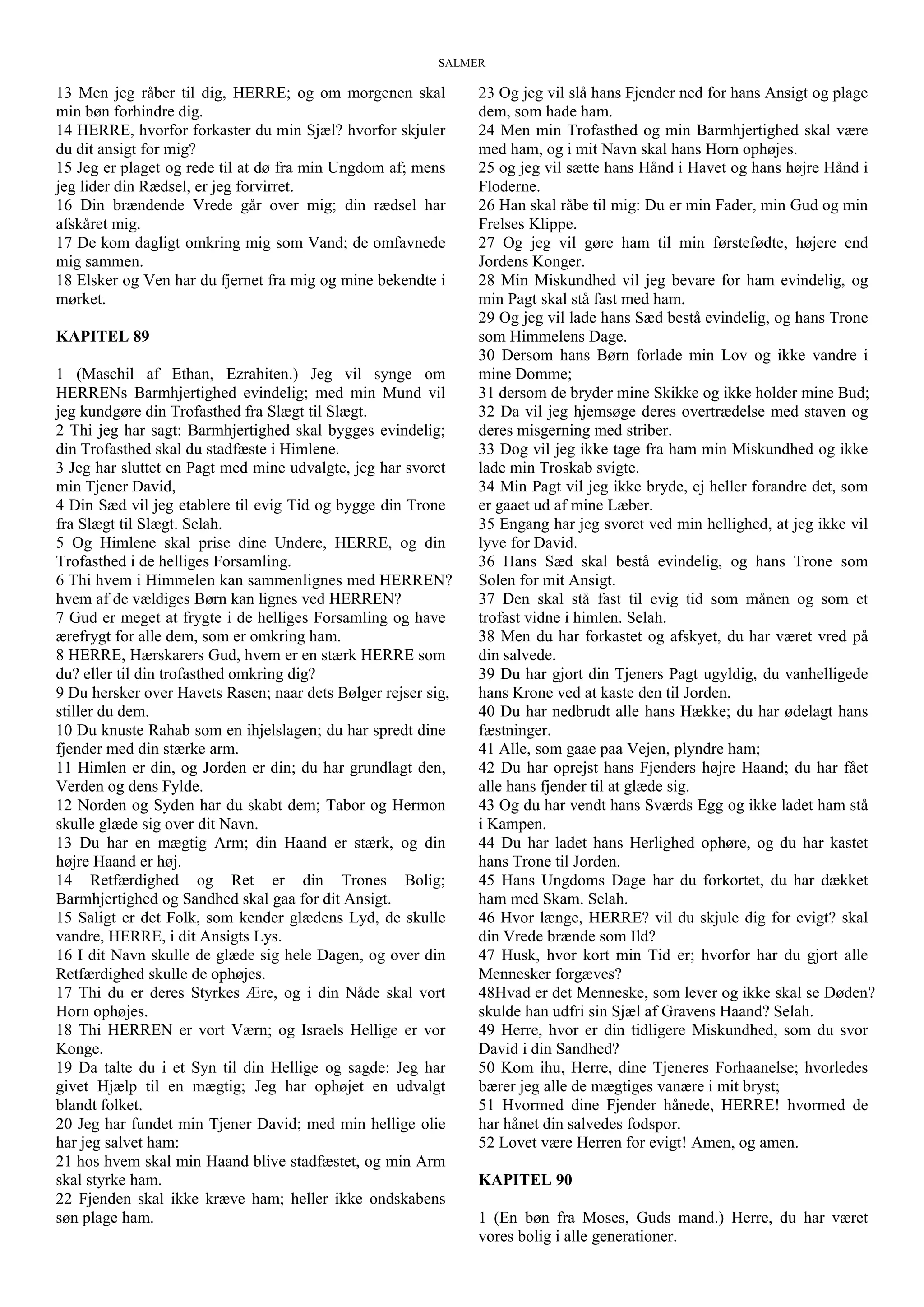 SALMER
13 Men jeg råber til dig, HERRE; og om morgenen skal
min bøn forhindre dig.
14 HERRE, hvorfor forkaster du min Sjæl? hvorfor skjuler
du dit ansigt for mig?
15 Jeg er plaget og rede til at dø fra min Ungdom af; mens
jeg lider din Rædsel, er jeg forvirret.
16 Din brændende Vrede går over mig; din rædsel har
afskåret mig.
17 De kom dagligt omkring mig som Vand; de omfavnede
mig sammen.
18 Elsker og Ven har du fjernet fra mig og mine bekendte i
mørket.
KAPITEL 89
1 (Maschil af Ethan, Ezrahiten.) Jeg vil synge om
HERRENs Barmhjertighed evindelig; med min Mund vil
jeg kundgøre din Trofasthed fra Slægt til Slægt.
2 Thi jeg har sagt: Barmhjertighed skal bygges evindelig;
din Trofasthed skal du stadfæste i Himlene.
3 Jeg har sluttet en Pagt med mine udvalgte, jeg har svoret
min Tjener David,
4 Din Sæd vil jeg etablere til evig Tid og bygge din Trone
fra Slægt til Slægt. Selah.
5 Og Himlene skal prise dine Undere, HERRE, og din
Trofasthed i de helliges Forsamling.
6 Thi hvem i Himmelen kan sammenlignes med HERREN?
hvem af de vældiges Børn kan lignes ved HERREN?
7 Gud er meget at frygte i de helliges Forsamling og have
ærefrygt for alle dem, som er omkring ham.
8 HERRE, Hærskarers Gud, hvem er en stærk HERRE som
du? eller til din trofasthed omkring dig?
9 Du hersker over Havets Rasen; naar dets Bølger rejser sig,
stiller du dem.
10 Du knuste Rahab som en ihjelslagen; du har spredt dine
fjender med din stærke arm.
11 Himlen er din, og Jorden er din; du har grundlagt den,
Verden og dens Fylde.
12 Norden og Syden har du skabt dem; Tabor og Hermon
skulle glæde sig over dit Navn.
13 Du har en mægtig Arm; din Haand er stærk, og din
højre Haand er høj.
14 Retfærdighed og Ret er din Trones Bolig;
Barmhjertighed og Sandhed skal gaa for dit Ansigt.
15 Saligt er det Folk, som kender glædens Lyd, de skulle
vandre, HERRE, i dit Ansigts Lys.
16 I dit Navn skulle de glæde sig hele Dagen, og over din
Retfærdighed skulle de ophøjes.
17 Thi du er deres Styrkes Ære, og i din Nåde skal vort
Horn ophøjes.
18 Thi HERREN er vort Værn; og Israels Hellige er vor
Konge.
19 Da talte du i et Syn til din Hellige og sagde: Jeg har
givet Hjælp til en mægtig; Jeg har ophøjet en udvalgt
blandt folket.
20 Jeg har fundet min Tjener David; med min hellige olie
har jeg salvet ham:
21 hos hvem skal min Haand blive stadfæstet, og min Arm
skal styrke ham.
22 Fjenden skal ikke kræve ham; heller ikke ondskabens
søn plage ham.
23 Og jeg vil slå hans Fjender ned for hans Ansigt og plage
dem, som hade ham.
24 Men min Trofasthed og min Barmhjertighed skal være
med ham, og i mit Navn skal hans Horn ophøjes.
25 og jeg vil sætte hans Hånd i Havet og hans højre Hånd i
Floderne.
26 Han skal råbe til mig: Du er min Fader, min Gud og min
Frelses Klippe.
27 Og jeg vil gøre ham til min førstefødte, højere end
Jordens Konger.
28 Min Miskundhed vil jeg bevare for ham evindelig, og
min Pagt skal stå fast med ham.
29 Og jeg vil lade hans Sæd bestå evindelig, og hans Trone
som Himmelens Dage.
30 Dersom hans Børn forlade min Lov og ikke vandre i
mine Domme;
31 dersom de bryder mine Skikke og ikke holder mine Bud;
32 Da vil jeg hjemsøge deres overtrædelse med staven og
deres misgerning med striber.
33 Dog vil jeg ikke tage fra ham min Miskundhed og ikke
lade min Troskab svigte.
34 Min Pagt vil jeg ikke bryde, ej heller forandre det, som
er gaaet ud af mine Læber.
35 Engang har jeg svoret ved min hellighed, at jeg ikke vil
lyve for David.
36 Hans Sæd skal bestå evindelig, og hans Trone som
Solen for mit Ansigt.
37 Den skal stå fast til evig tid som månen og som et
trofast vidne i himlen. Selah.
38 Men du har forkastet og afskyet, du har været vred på
din salvede.
39 Du har gjort din Tjeners Pagt ugyldig, du vanhelligede
hans Krone ved at kaste den til Jorden.
40 Du har nedbrudt alle hans Hække; du har ødelagt hans
fæstninger.
41 Alle, som gaae paa Vejen, plyndre ham;
42 Du har oprejst hans Fjenders højre Haand; du har fået
alle hans fjender til at glæde sig.
43 Og du har vendt hans Sværds Egg og ikke ladet ham stå
i Kampen.
44 Du har ladet hans Herlighed ophøre, og du har kastet
hans Trone til Jorden.
45 Hans Ungdoms Dage har du forkortet, du har dækket
ham med Skam. Selah.
46 Hvor længe, HERRE? vil du skjule dig for evigt? skal
din Vrede brænde som Ild?
47 Husk, hvor kort min Tid er; hvorfor har du gjort alle
Mennesker forgæves?
48Hvad er det Menneske, som lever og ikke skal se Døden?
skulde han udfri sin Sjæl af Gravens Haand? Selah.
49 Herre, hvor er din tidligere Miskundhed, som du svor
David i din Sandhed?
50 Kom ihu, Herre, dine Tjeneres Forhaanelse; hvorledes
bærer jeg alle de mægtiges vanære i mit bryst;
51 Hvormed dine Fjender hånede, HERRE! hvormed de
har hånet din salvedes fodspor.
52 Lovet være Herren for evigt! Amen, og amen.
KAPITEL 90
1 (En bøn fra Moses, Guds mand.) Herre, du har været
vores bolig i alle generationer.
 
