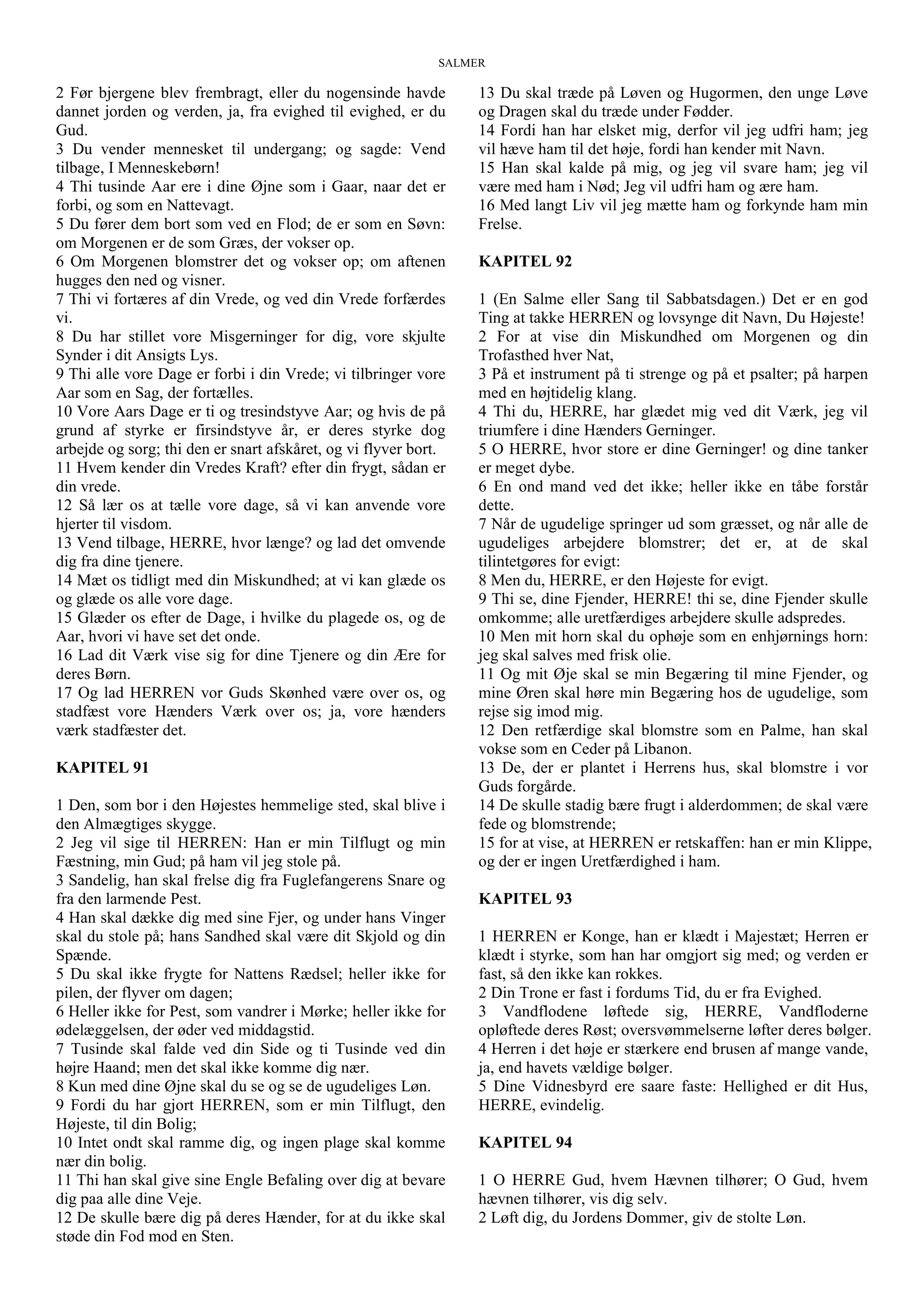 SALMER
2 Før bjergene blev frembragt, eller du nogensinde havde
dannet jorden og verden, ja, fra evighed til evighed, er du
Gud.
3 Du vender mennesket til undergang; og sagde: Vend
tilbage, I Menneskebørn!
4 Thi tusinde Aar ere i dine Øjne som i Gaar, naar det er
forbi, og som en Nattevagt.
5 Du fører dem bort som ved en Flod; de er som en Søvn:
om Morgenen er de som Græs, der vokser op.
6 Om Morgenen blomstrer det og vokser op; om aftenen
hugges den ned og visner.
7 Thi vi fortæres af din Vrede, og ved din Vrede forfærdes
vi.
8 Du har stillet vore Misgerninger for dig, vore skjulte
Synder i dit Ansigts Lys.
9 Thi alle vore Dage er forbi i din Vrede; vi tilbringer vore
Aar som en Sag, der fortælles.
10 Vore Aars Dage er ti og tresindstyve Aar; og hvis de på
grund af styrke er firsindstyve år, er deres styrke dog
arbejde og sorg; thi den er snart afskåret, og vi flyver bort.
11 Hvem kender din Vredes Kraft? efter din frygt, sådan er
din vrede.
12 Så lær os at tælle vore dage, så vi kan anvende vore
hjerter til visdom.
13 Vend tilbage, HERRE, hvor længe? og lad det omvende
dig fra dine tjenere.
14 Mæt os tidligt med din Miskundhed; at vi kan glæde os
og glæde os alle vore dage.
15 Glæder os efter de Dage, i hvilke du plagede os, og de
Aar, hvori vi have set det onde.
16 Lad dit Værk vise sig for dine Tjenere og din Ære for
deres Børn.
17 Og lad HERREN vor Guds Skønhed være over os, og
stadfæst vore Hænders Værk over os; ja, vore hænders
værk stadfæster det.
KAPITEL 91
1 Den, som bor i den Højestes hemmelige sted, skal blive i
den Almægtiges skygge.
2 Jeg vil sige til HERREN: Han er min Tilflugt og min
Fæstning, min Gud; på ham vil jeg stole på.
3 Sandelig, han skal frelse dig fra Fuglefangerens Snare og
fra den larmende Pest.
4 Han skal dække dig med sine Fjer, og under hans Vinger
skal du stole på; hans Sandhed skal være dit Skjold og din
Spænde.
5 Du skal ikke frygte for Nattens Rædsel; heller ikke for
pilen, der flyver om dagen;
6 Heller ikke for Pest, som vandrer i Mørke; heller ikke for
ødelæggelsen, der øder ved middagstid.
7 Tusinde skal falde ved din Side og ti Tusinde ved din
højre Haand; men det skal ikke komme dig nær.
8 Kun med dine Øjne skal du se og se de ugudeliges Løn.
9 Fordi du har gjort HERREN, som er min Tilflugt, den
Højeste, til din Bolig;
10 Intet ondt skal ramme dig, og ingen plage skal komme
nær din bolig.
11 Thi han skal give sine Engle Befaling over dig at bevare
dig paa alle dine Veje.
12 De skulle bære dig på deres Hænder, for at du ikke skal
støde din Fod mod en Sten.
13 Du skal træde på Løven og Hugormen, den unge Løve
og Dragen skal du træde under Fødder.
14 Fordi han har elsket mig, derfor vil jeg udfri ham; jeg
vil hæve ham til det høje, fordi han kender mit Navn.
15 Han skal kalde på mig, og jeg vil svare ham; jeg vil
være med ham i Nød; Jeg vil udfri ham og ære ham.
16 Med langt Liv vil jeg mætte ham og forkynde ham min
Frelse.
KAPITEL 92
1 (En Salme eller Sang til Sabbatsdagen.) Det er en god
Ting at takke HERREN og lovsynge dit Navn, Du Højeste!
2 For at vise din Miskundhed om Morgenen og din
Trofasthed hver Nat,
3 På et instrument på ti strenge og på et psalter; på harpen
med en højtidelig klang.
4 Thi du, HERRE, har glædet mig ved dit Værk, jeg vil
triumfere i dine Hænders Gerninger.
5 O HERRE, hvor store er dine Gerninger! og dine tanker
er meget dybe.
6 En ond mand ved det ikke; heller ikke en tåbe forstår
dette.
7 Når de ugudelige springer ud som græsset, og når alle de
ugudeliges arbejdere blomstrer; det er, at de skal
tilintetgøres for evigt:
8 Men du, HERRE, er den Højeste for evigt.
9 Thi se, dine Fjender, HERRE! thi se, dine Fjender skulle
omkomme; alle uretfærdiges arbejdere skulle adspredes.
10 Men mit horn skal du ophøje som en enhjørnings horn:
jeg skal salves med frisk olie.
11 Og mit Øje skal se min Begæring til mine Fjender, og
mine Øren skal høre min Begæring hos de ugudelige, som
rejse sig imod mig.
12 Den retfærdige skal blomstre som en Palme, han skal
vokse som en Ceder på Libanon.
13 De, der er plantet i Herrens hus, skal blomstre i vor
Guds forgårde.
14 De skulle stadig bære frugt i alderdommen; de skal være
fede og blomstrende;
15 for at vise, at HERREN er retskaffen: han er min Klippe,
og der er ingen Uretfærdighed i ham.
KAPITEL 93
1 HERREN er Konge, han er klædt i Majestæt; Herren er
klædt i styrke, som han har omgjort sig med; og verden er
fast, så den ikke kan rokkes.
2 Din Trone er fast i fordums Tid, du er fra Evighed.
3 Vandflodene løftede sig, HERRE, Vandfloderne
opløftede deres Røst; oversvømmelserne løfter deres bølger.
4 Herren i det høje er stærkere end brusen af mange vande,
ja, end havets vældige bølger.
5 Dine Vidnesbyrd ere saare faste: Hellighed er dit Hus,
HERRE, evindelig.
KAPITEL 94
1 O HERRE Gud, hvem Hævnen tilhører; O Gud, hvem
hævnen tilhører, vis dig selv.
2 Løft dig, du Jordens Dommer, giv de stolte Løn.
 