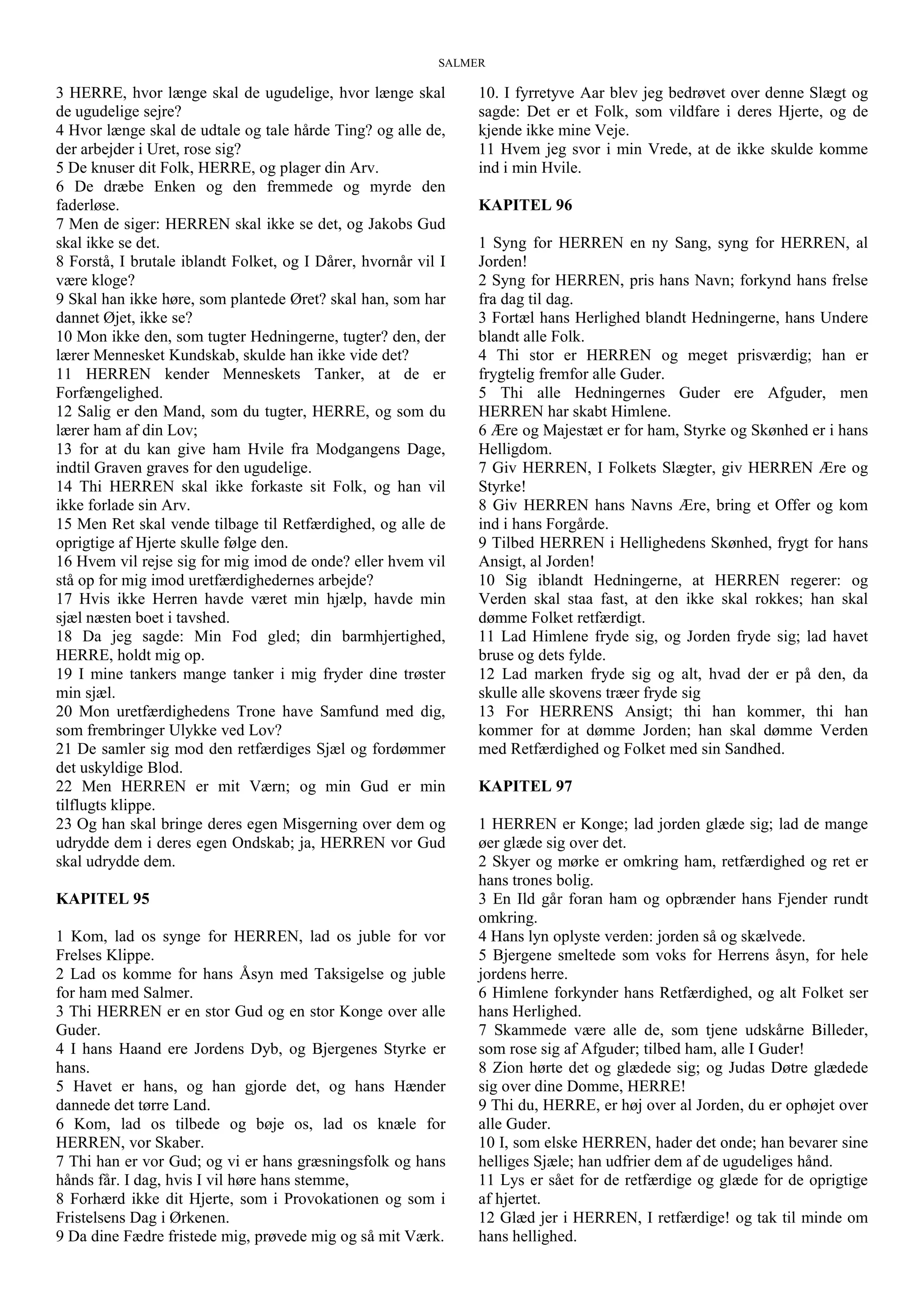 SALMER
3 HERRE, hvor længe skal de ugudelige, hvor længe skal
de ugudelige sejre?
4 Hvor længe skal de udtale og tale hårde Ting? og alle de,
der arbejder i Uret, rose sig?
5 De knuser dit Folk, HERRE, og plager din Arv.
6 De dræbe Enken og den fremmede og myrde den
faderløse.
7 Men de siger: HERREN skal ikke se det, og Jakobs Gud
skal ikke se det.
8 Forstå, I brutale iblandt Folket, og I Dårer, hvornår vil I
være kloge?
9 Skal han ikke høre, som plantede Øret? skal han, som har
dannet Øjet, ikke se?
10 Mon ikke den, som tugter Hedningerne, tugter? den, der
lærer Mennesket Kundskab, skulde han ikke vide det?
11 HERREN kender Menneskets Tanker, at de er
Forfængelighed.
12 Salig er den Mand, som du tugter, HERRE, og som du
lærer ham af din Lov;
13 for at du kan give ham Hvile fra Modgangens Dage,
indtil Graven graves for den ugudelige.
14 Thi HERREN skal ikke forkaste sit Folk, og han vil
ikke forlade sin Arv.
15 Men Ret skal vende tilbage til Retfærdighed, og alle de
oprigtige af Hjerte skulle følge den.
16 Hvem vil rejse sig for mig imod de onde? eller hvem vil
stå op for mig imod uretfærdighedernes arbejde?
17 Hvis ikke Herren havde været min hjælp, havde min
sjæl næsten boet i tavshed.
18 Da jeg sagde: Min Fod gled; din barmhjertighed,
HERRE, holdt mig op.
19 I mine tankers mange tanker i mig fryder dine trøster
min sjæl.
20 Mon uretfærdighedens Trone have Samfund med dig,
som frembringer Ulykke ved Lov?
21 De samler sig mod den retfærdiges Sjæl og fordømmer
det uskyldige Blod.
22 Men HERREN er mit Værn; og min Gud er min
tilflugts klippe.
23 Og han skal bringe deres egen Misgerning over dem og
udrydde dem i deres egen Ondskab; ja, HERREN vor Gud
skal udrydde dem.
KAPITEL 95
1 Kom, lad os synge for HERREN, lad os juble for vor
Frelses Klippe.
2 Lad os komme for hans Åsyn med Taksigelse og juble
for ham med Salmer.
3 Thi HERREN er en stor Gud og en stor Konge over alle
Guder.
4 I hans Haand ere Jordens Dyb, og Bjergenes Styrke er
hans.
5 Havet er hans, og han gjorde det, og hans Hænder
dannede det tørre Land.
6 Kom, lad os tilbede og bøje os, lad os knæle for
HERREN, vor Skaber.
7 Thi han er vor Gud; og vi er hans græsningsfolk og hans
hånds får. I dag, hvis I vil høre hans stemme,
8 Forhærd ikke dit Hjerte, som i Provokationen og som i
Fristelsens Dag i Ørkenen.
9 Da dine Fædre fristede mig, prøvede mig og så mit Værk.
10. I fyrretyve Aar blev jeg bedrøvet over denne Slægt og
sagde: Det er et Folk, som vildfare i deres Hjerte, og de
kjende ikke mine Veje.
11 Hvem jeg svor i min Vrede, at de ikke skulde komme
ind i min Hvile.
KAPITEL 96
1 Syng for HERREN en ny Sang, syng for HERREN, al
Jorden!
2 Syng for HERREN, pris hans Navn; forkynd hans frelse
fra dag til dag.
3 Fortæl hans Herlighed blandt Hedningerne, hans Undere
blandt alle Folk.
4 Thi stor er HERREN og meget prisværdig; han er
frygtelig fremfor alle Guder.
5 Thi alle Hedningernes Guder ere Afguder, men
HERREN har skabt Himlene.
6 Ære og Majestæt er for ham, Styrke og Skønhed er i hans
Helligdom.
7 Giv HERREN, I Folkets Slægter, giv HERREN Ære og
Styrke!
8 Giv HERREN hans Navns Ære, bring et Offer og kom
ind i hans Forgårde.
9 Tilbed HERREN i Hellighedens Skønhed, frygt for hans
Ansigt, al Jorden!
10 Sig iblandt Hedningerne, at HERREN regerer: og
Verden skal staa fast, at den ikke skal rokkes; han skal
dømme Folket retfærdigt.
11 Lad Himlene fryde sig, og Jorden fryde sig; lad havet
bruse og dets fylde.
12 Lad marken fryde sig og alt, hvad der er på den, da
skulle alle skovens træer fryde sig
13 For HERRENS Ansigt; thi han kommer, thi han
kommer for at dømme Jorden; han skal dømme Verden
med Retfærdighed og Folket med sin Sandhed.
KAPITEL 97
1 HERREN er Konge; lad jorden glæde sig; lad de mange
øer glæde sig over det.
2 Skyer og mørke er omkring ham, retfærdighed og ret er
hans trones bolig.
3 En Ild går foran ham og opbrænder hans Fjender rundt
omkring.
4 Hans lyn oplyste verden: jorden så og skælvede.
5 Bjergene smeltede som voks for Herrens åsyn, for hele
jordens herre.
6 Himlene forkynder hans Retfærdighed, og alt Folket ser
hans Herlighed.
7 Skammede være alle de, som tjene udskårne Billeder,
som rose sig af Afguder; tilbed ham, alle I Guder!
8 Zion hørte det og glædede sig; og Judas Døtre glædede
sig over dine Domme, HERRE!
9 Thi du, HERRE, er høj over al Jorden, du er ophøjet over
alle Guder.
10 I, som elske HERREN, hader det onde; han bevarer sine
helliges Sjæle; han udfrier dem af de ugudeliges hånd.
11 Lys er sået for de retfærdige og glæde for de oprigtige
af hjertet.
12 Glæd jer i HERREN, I retfærdige! og tak til minde om
hans hellighed.
 