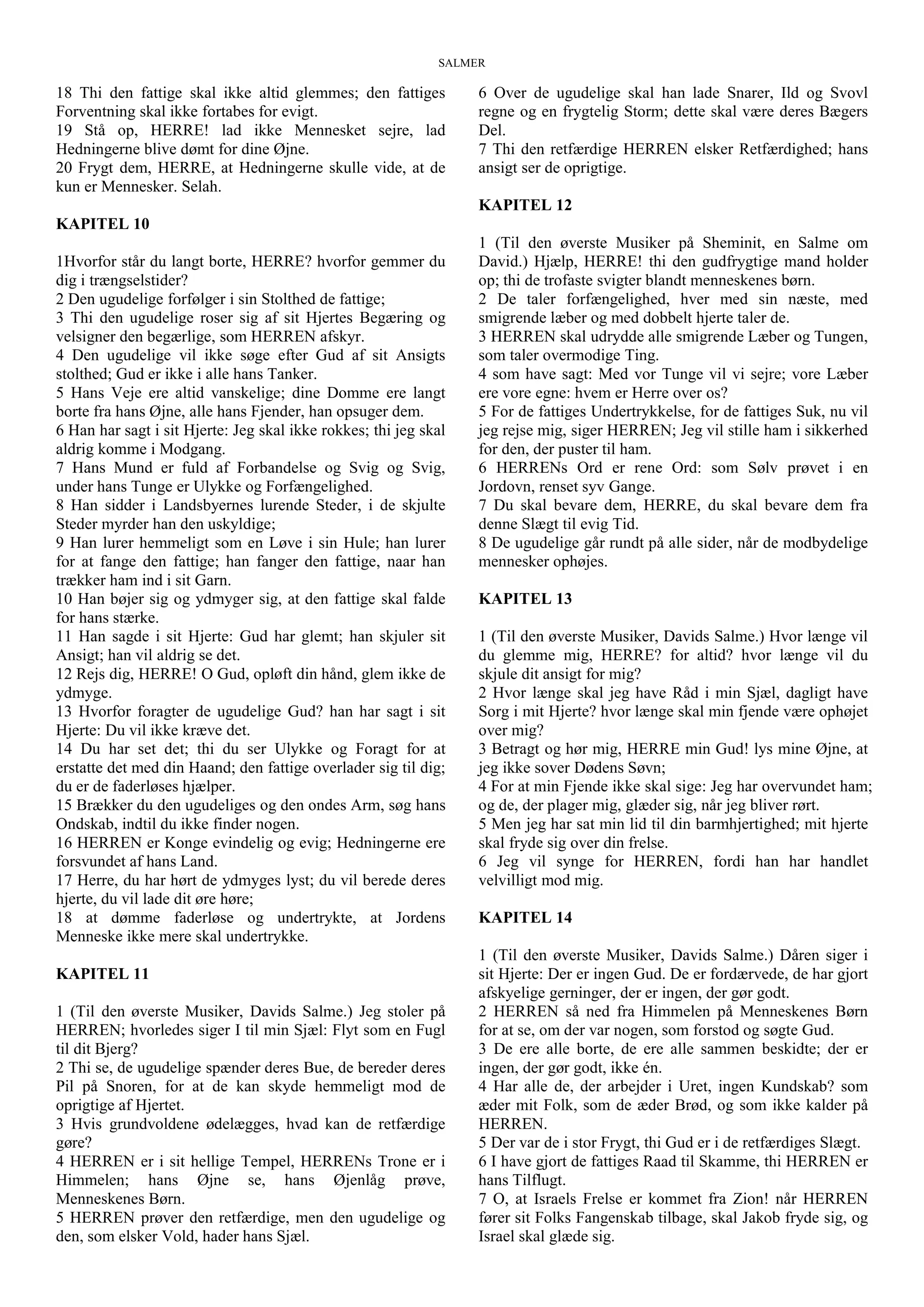 SALMER
18 Thi den fattige skal ikke altid glemmes; den fattiges
Forventning skal ikke fortabes for evigt.
19 Stå op, HERRE! lad ikke Mennesket sejre, lad
Hedningerne blive dømt for dine Øjne.
20 Frygt dem, HERRE, at Hedningerne skulle vide, at de
kun er Mennesker. Selah.
KAPITEL 10
1Hvorfor står du langt borte, HERRE? hvorfor gemmer du
dig i trængselstider?
2 Den ugudelige forfølger i sin Stolthed de fattige;
3 Thi den ugudelige roser sig af sit Hjertes Begæring og
velsigner den begærlige, som HERREN afskyr.
4 Den ugudelige vil ikke søge efter Gud af sit Ansigts
stolthed; Gud er ikke i alle hans Tanker.
5 Hans Veje ere altid vanskelige; dine Domme ere langt
borte fra hans Øjne, alle hans Fjender, han opsuger dem.
6 Han har sagt i sit Hjerte: Jeg skal ikke rokkes; thi jeg skal
aldrig komme i Modgang.
7 Hans Mund er fuld af Forbandelse og Svig og Svig,
under hans Tunge er Ulykke og Forfængelighed.
8 Han sidder i Landsbyernes lurende Steder, i de skjulte
Steder myrder han den uskyldige;
9 Han lurer hemmeligt som en Løve i sin Hule; han lurer
for at fange den fattige; han fanger den fattige, naar han
trækker ham ind i sit Garn.
10 Han bøjer sig og ydmyger sig, at den fattige skal falde
for hans stærke.
11 Han sagde i sit Hjerte: Gud har glemt; han skjuler sit
Ansigt; han vil aldrig se det.
12 Rejs dig, HERRE! O Gud, opløft din hånd, glem ikke de
ydmyge.
13 Hvorfor foragter de ugudelige Gud? han har sagt i sit
Hjerte: Du vil ikke kræve det.
14 Du har set det; thi du ser Ulykke og Foragt for at
erstatte det med din Haand; den fattige overlader sig til dig;
du er de faderløses hjælper.
15 Brækker du den ugudeliges og den ondes Arm, søg hans
Ondskab, indtil du ikke finder nogen.
16 HERREN er Konge evindelig og evig; Hedningerne ere
forsvundet af hans Land.
17 Herre, du har hørt de ydmyges lyst; du vil berede deres
hjerte, du vil lade dit øre høre;
18 at dømme faderløse og undertrykte, at Jordens
Menneske ikke mere skal undertrykke.
KAPITEL 11
1 (Til den øverste Musiker, Davids Salme.) Jeg stoler på
HERREN; hvorledes siger I til min Sjæl: Flyt som en Fugl
til dit Bjerg?
2 Thi se, de ugudelige spænder deres Bue, de bereder deres
Pil på Snoren, for at de kan skyde hemmeligt mod de
oprigtige af Hjertet.
3 Hvis grundvoldene ødelægges, hvad kan de retfærdige
gøre?
4 HERREN er i sit hellige Tempel, HERRENs Trone er i
Himmelen; hans Øjne se, hans Øjenlåg prøve,
Menneskenes Børn.
5 HERREN prøver den retfærdige, men den ugudelige og
den, som elsker Vold, hader hans Sjæl.
6 Over de ugudelige skal han lade Snarer, Ild og Svovl
regne og en frygtelig Storm; dette skal være deres Bægers
Del.
7 Thi den retfærdige HERREN elsker Retfærdighed; hans
ansigt ser de oprigtige.
KAPITEL 12
1 (Til den øverste Musiker på Sheminit, en Salme om
David.) Hjælp, HERRE! thi den gudfrygtige mand holder
op; thi de trofaste svigter blandt menneskenes børn.
2 De taler forfængelighed, hver med sin næste, med
smigrende læber og med dobbelt hjerte taler de.
3 HERREN skal udrydde alle smigrende Læber og Tungen,
som taler overmodige Ting.
4 som have sagt: Med vor Tunge vil vi sejre; vore Læber
ere vore egne: hvem er Herre over os?
5 For de fattiges Undertrykkelse, for de fattiges Suk, nu vil
jeg rejse mig, siger HERREN; Jeg vil stille ham i sikkerhed
for den, der puster til ham.
6 HERRENs Ord er rene Ord: som Sølv prøvet i en
Jordovn, renset syv Gange.
7 Du skal bevare dem, HERRE, du skal bevare dem fra
denne Slægt til evig Tid.
8 De ugudelige går rundt på alle sider, når de modbydelige
mennesker ophøjes.
KAPITEL 13
1 (Til den øverste Musiker, Davids Salme.) Hvor længe vil
du glemme mig, HERRE? for altid? hvor længe vil du
skjule dit ansigt for mig?
2 Hvor længe skal jeg have Råd i min Sjæl, dagligt have
Sorg i mit Hjerte? hvor længe skal min fjende være ophøjet
over mig?
3 Betragt og hør mig, HERRE min Gud! lys mine Øjne, at
jeg ikke sover Dødens Søvn;
4 For at min Fjende ikke skal sige: Jeg har overvundet ham;
og de, der plager mig, glæder sig, når jeg bliver rørt.
5 Men jeg har sat min lid til din barmhjertighed; mit hjerte
skal fryde sig over din frelse.
6 Jeg vil synge for HERREN, fordi han har handlet
velvilligt mod mig.
KAPITEL 14
1 (Til den øverste Musiker, Davids Salme.) Dåren siger i
sit Hjerte: Der er ingen Gud. De er fordærvede, de har gjort
afskyelige gerninger, der er ingen, der gør godt.
2 HERREN så ned fra Himmelen på Menneskenes Børn
for at se, om der var nogen, som forstod og søgte Gud.
3 De ere alle borte, de ere alle sammen beskidte; der er
ingen, der gør godt, ikke én.
4 Har alle de, der arbejder i Uret, ingen Kundskab? som
æder mit Folk, som de æder Brød, og som ikke kalder på
HERREN.
5 Der var de i stor Frygt, thi Gud er i de retfærdiges Slægt.
6 I have gjort de fattiges Raad til Skamme, thi HERREN er
hans Tilflugt.
7 O, at Israels Frelse er kommet fra Zion! når HERREN
fører sit Folks Fangenskab tilbage, skal Jakob fryde sig, og
Israel skal glæde sig.
 