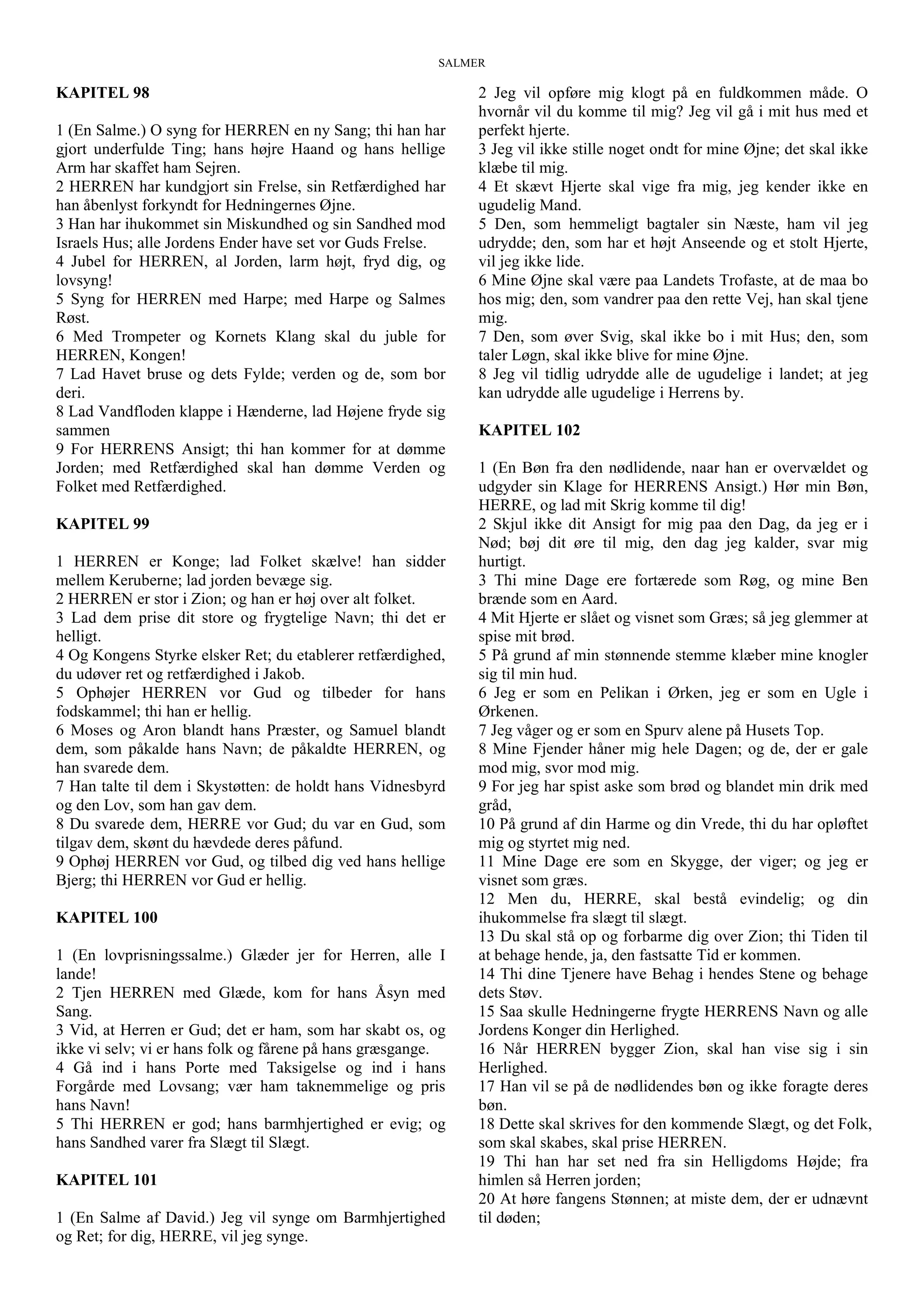 SALMER
KAPITEL 98
1 (En Salme.) O syng for HERREN en ny Sang; thi han har
gjort underfulde Ting; hans højre Haand og hans hellige
Arm har skaffet ham Sejren.
2 HERREN har kundgjort sin Frelse, sin Retfærdighed har
han åbenlyst forkyndt for Hedningernes Øjne.
3 Han har ihukommet sin Miskundhed og sin Sandhed mod
Israels Hus; alle Jordens Ender have set vor Guds Frelse.
4 Jubel for HERREN, al Jorden, larm højt, fryd dig, og
lovsyng!
5 Syng for HERREN med Harpe; med Harpe og Salmes
Røst.
6 Med Trompeter og Kornets Klang skal du juble for
HERREN, Kongen!
7 Lad Havet bruse og dets Fylde; verden og de, som bor
deri.
8 Lad Vandfloden klappe i Hænderne, lad Højene fryde sig
sammen
9 For HERRENS Ansigt; thi han kommer for at dømme
Jorden; med Retfærdighed skal han dømme Verden og
Folket med Retfærdighed.
KAPITEL 99
1 HERREN er Konge; lad Folket skælve! han sidder
mellem Keruberne; lad jorden bevæge sig.
2 HERREN er stor i Zion; og han er høj over alt folket.
3 Lad dem prise dit store og frygtelige Navn; thi det er
helligt.
4 Og Kongens Styrke elsker Ret; du etablerer retfærdighed,
du udøver ret og retfærdighed i Jakob.
5 Ophøjer HERREN vor Gud og tilbeder for hans
fodskammel; thi han er hellig.
6 Moses og Aron blandt hans Præster, og Samuel blandt
dem, som påkalde hans Navn; de påkaldte HERREN, og
han svarede dem.
7 Han talte til dem i Skystøtten: de holdt hans Vidnesbyrd
og den Lov, som han gav dem.
8 Du svarede dem, HERRE vor Gud; du var en Gud, som
tilgav dem, skønt du hævdede deres påfund.
9 Ophøj HERREN vor Gud, og tilbed dig ved hans hellige
Bjerg; thi HERREN vor Gud er hellig.
KAPITEL 100
1 (En lovprisningssalme.) Glæder jer for Herren, alle I
lande!
2 Tjen HERREN med Glæde, kom for hans Åsyn med
Sang.
3 Vid, at Herren er Gud; det er ham, som har skabt os, og
ikke vi selv; vi er hans folk og fårene på hans græsgange.
4 Gå ind i hans Porte med Taksigelse og ind i hans
Forgårde med Lovsang; vær ham taknemmelige og pris
hans Navn!
5 Thi HERREN er god; hans barmhjertighed er evig; og
hans Sandhed varer fra Slægt til Slægt.
KAPITEL 101
1 (En Salme af David.) Jeg vil synge om Barmhjertighed
og Ret; for dig, HERRE, vil jeg synge.
2 Jeg vil opføre mig klogt på en fuldkommen måde. O
hvornår vil du komme til mig? Jeg vil gå i mit hus med et
perfekt hjerte.
3 Jeg vil ikke stille noget ondt for mine Øjne; det skal ikke
klæbe til mig.
4 Et skævt Hjerte skal vige fra mig, jeg kender ikke en
ugudelig Mand.
5 Den, som hemmeligt bagtaler sin Næste, ham vil jeg
udrydde; den, som har et højt Anseende og et stolt Hjerte,
vil jeg ikke lide.
6 Mine Øjne skal være paa Landets Trofaste, at de maa bo
hos mig; den, som vandrer paa den rette Vej, han skal tjene
mig.
7 Den, som øver Svig, skal ikke bo i mit Hus; den, som
taler Løgn, skal ikke blive for mine Øjne.
8 Jeg vil tidlig udrydde alle de ugudelige i landet; at jeg
kan udrydde alle ugudelige i Herrens by.
KAPITEL 102
1 (En Bøn fra den nødlidende, naar han er overvældet og
udgyder sin Klage for HERRENS Ansigt.) Hør min Bøn,
HERRE, og lad mit Skrig komme til dig!
2 Skjul ikke dit Ansigt for mig paa den Dag, da jeg er i
Nød; bøj dit øre til mig, den dag jeg kalder, svar mig
hurtigt.
3 Thi mine Dage ere fortærede som Røg, og mine Ben
brænde som en Aard.
4 Mit Hjerte er slået og visnet som Græs; så jeg glemmer at
spise mit brød.
5 På grund af min stønnende stemme klæber mine knogler
sig til min hud.
6 Jeg er som en Pelikan i Ørken, jeg er som en Ugle i
Ørkenen.
7 Jeg våger og er som en Spurv alene på Husets Top.
8 Mine Fjender håner mig hele Dagen; og de, der er gale
mod mig, svor mod mig.
9 For jeg har spist aske som brød og blandet min drik med
gråd,
10 På grund af din Harme og din Vrede, thi du har opløftet
mig og styrtet mig ned.
11 Mine Dage ere som en Skygge, der viger; og jeg er
visnet som græs.
12 Men du, HERRE, skal bestå evindelig; og din
ihukommelse fra slægt til slægt.
13 Du skal stå op og forbarme dig over Zion; thi Tiden til
at behage hende, ja, den fastsatte Tid er kommen.
14 Thi dine Tjenere have Behag i hendes Stene og behage
dets Støv.
15 Saa skulle Hedningerne frygte HERRENS Navn og alle
Jordens Konger din Herlighed.
16 Når HERREN bygger Zion, skal han vise sig i sin
Herlighed.
17 Han vil se på de nødlidendes bøn og ikke foragte deres
bøn.
18 Dette skal skrives for den kommende Slægt, og det Folk,
som skal skabes, skal prise HERREN.
19 Thi han har set ned fra sin Helligdoms Højde; fra
himlen så Herren jorden;
20 At høre fangens Stønnen; at miste dem, der er udnævnt
til døden;
 