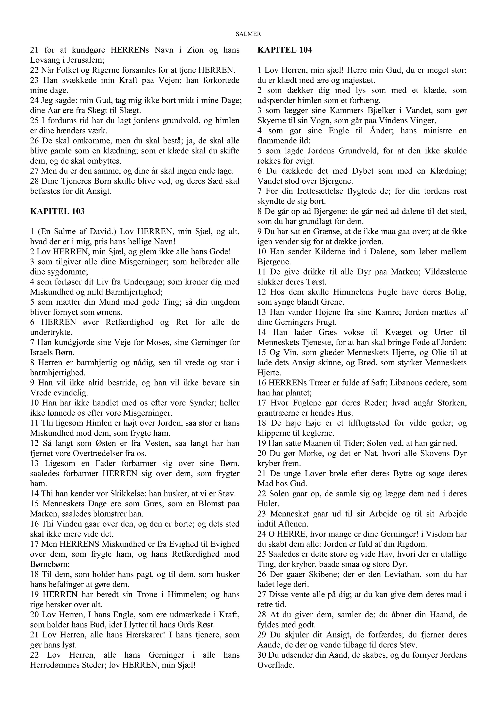 SALMER
21 for at kundgøre HERRENs Navn i Zion og hans
Lovsang i Jerusalem;
22 Når Folket og Rigerne forsamles for at tjene HERREN.
23 Han svækkede min Kraft paa Vejen; han forkortede
mine dage.
24 Jeg sagde: min Gud, tag mig ikke bort midt i mine Dage;
dine Aar ere fra Slægt til Slægt.
25 I fordums tid har du lagt jordens grundvold, og himlen
er dine hænders værk.
26 De skal omkomme, men du skal bestå; ja, de skal alle
blive gamle som en klædning; som et klæde skal du skifte
dem, og de skal ombyttes.
27 Men du er den samme, og dine år skal ingen ende tage.
28 Dine Tjeneres Børn skulle blive ved, og deres Sæd skal
befæstes for dit Ansigt.
KAPITEL 103
1 (En Salme af David.) Lov HERREN, min Sjæl, og alt,
hvad der er i mig, pris hans hellige Navn!
2 Lov HERREN, min Sjæl, og glem ikke alle hans Gode!
3 som tilgiver alle dine Misgerninger; som helbreder alle
dine sygdomme;
4 som forløser dit Liv fra Undergang; som kroner dig med
Miskundhed og mild Barmhjertighed;
5 som mætter din Mund med gode Ting; så din ungdom
bliver fornyet som ørnens.
6 HERREN øver Retfærdighed og Ret for alle de
undertrykte.
7 Han kundgjorde sine Veje for Moses, sine Gerninger for
Israels Børn.
8 Herren er barmhjertig og nådig, sen til vrede og stor i
barmhjertighed.
9 Han vil ikke altid bestride, og han vil ikke bevare sin
Vrede evindelig.
10 Han har ikke handlet med os efter vore Synder; heller
ikke lønnede os efter vore Misgerninger.
11 Thi ligesom Himlen er højt over Jorden, saa stor er hans
Miskundhed mod dem, som frygte ham.
12 Så langt som Østen er fra Vesten, saa langt har han
fjernet vore Overtrædelser fra os.
13 Ligesom en Fader forbarmer sig over sine Børn,
saaledes forbarmer HERREN sig over dem, som frygter
ham.
14 Thi han kender vor Skikkelse; han husker, at vi er Støv.
15 Menneskets Dage ere som Græs, som en Blomst paa
Marken, saaledes blomstrer han.
16 Thi Vinden gaar over den, og den er borte; og dets sted
skal ikke mere vide det.
17 Men HERRENS Miskundhed er fra Evighed til Evighed
over dem, som frygte ham, og hans Retfærdighed mod
Børnebørn;
18 Til dem, som holder hans pagt, og til dem, som husker
hans befalinger at gøre dem.
19 HERREN har beredt sin Trone i Himmelen; og hans
rige hersker over alt.
20 Lov Herren, I hans Engle, som ere udmærkede i Kraft,
som holder hans Bud, idet I lytter til hans Ords Røst.
21 Lov Herren, alle hans Hærskarer! I hans tjenere, som
gør hans lyst.
22 Lov Herren, alle hans Gerninger i alle hans
Herredømmes Steder; lov HERREN, min Sjæl!
KAPITEL 104
1 Lov Herren, min sjæl! Herre min Gud, du er meget stor;
du er klædt med ære og majestæt.
2 som dækker dig med lys som med et klæde, som
udspænder himlen som et forhæng.
3 som lægger sine Kammers Bjælker i Vandet, som gør
Skyerne til sin Vogn, som går paa Vindens Vinger,
4 som gør sine Engle til Ånder; hans ministre en
flammende ild:
5 som lagde Jordens Grundvold, for at den ikke skulde
rokkes for evigt.
6 Du dækkede det med Dybet som med en Klædning;
Vandet stod over Bjergene.
7 For din Irettesættelse flygtede de; for din tordens røst
skyndte de sig bort.
8 De går op ad Bjergene; de går ned ad dalene til det sted,
som du har grundlagt for dem.
9 Du har sat en Grænse, at de ikke maa gaa over; at de ikke
igen vender sig for at dække jorden.
10 Han sender Kilderne ind i Dalene, som løber mellem
Bjergene.
11 De give drikke til alle Dyr paa Marken; Vildæslerne
slukker deres Tørst.
12 Hos dem skulle Himmelens Fugle have deres Bolig,
som synge blandt Grene.
13 Han vander Højene fra sine Kamre; Jorden mættes af
dine Gerningers Frugt.
14 Han lader Græs vokse til Kvæget og Urter til
Menneskets Tjeneste, for at han skal bringe Føde af Jorden;
15 Og Vin, som glæder Menneskets Hjerte, og Olie til at
lade dets Ansigt skinne, og Brød, som styrker Menneskets
Hjerte.
16 HERRENs Træer er fulde af Saft; Libanons cedere, som
han har plantet;
17 Hvor Fuglene gør deres Reder; hvad angår Storken,
grantræerne er hendes Hus.
18 De høje høje er et tilflugtssted for vilde geder; og
klipperne til keglerne.
19 Han satte Maanen til Tider; Solen ved, at han går ned.
20 Du gør Mørke, og det er Nat, hvori alle Skovens Dyr
kryber frem.
21 De unge Løver brøle efter deres Bytte og søge deres
Mad hos Gud.
22 Solen gaar op, de samle sig og lægge dem ned i deres
Huler.
23 Mennesket gaar ud til sit Arbejde og til sit Arbejde
indtil Aftenen.
24 O HERRE, hvor mange er dine Gerninger! i Visdom har
du skabt dem alle: Jorden er fuld af din Rigdom.
25 Saaledes er dette store og vide Hav, hvori der er utallige
Ting, der kryber, baade smaa og store Dyr.
26 Der gaaer Skibene; der er den Leviathan, som du har
ladet lege deri.
27 Disse vente alle på dig; at du kan give dem deres mad i
rette tid.
28 At du giver dem, samler de; du åbner din Haand, de
fyldes med godt.
29 Du skjuler dit Ansigt, de forfærdes; du fjerner deres
Aande, de dør og vende tilbage til deres Støv.
30 Du udsender din Aand, de skabes, og du fornyer Jordens
Overflade.
 