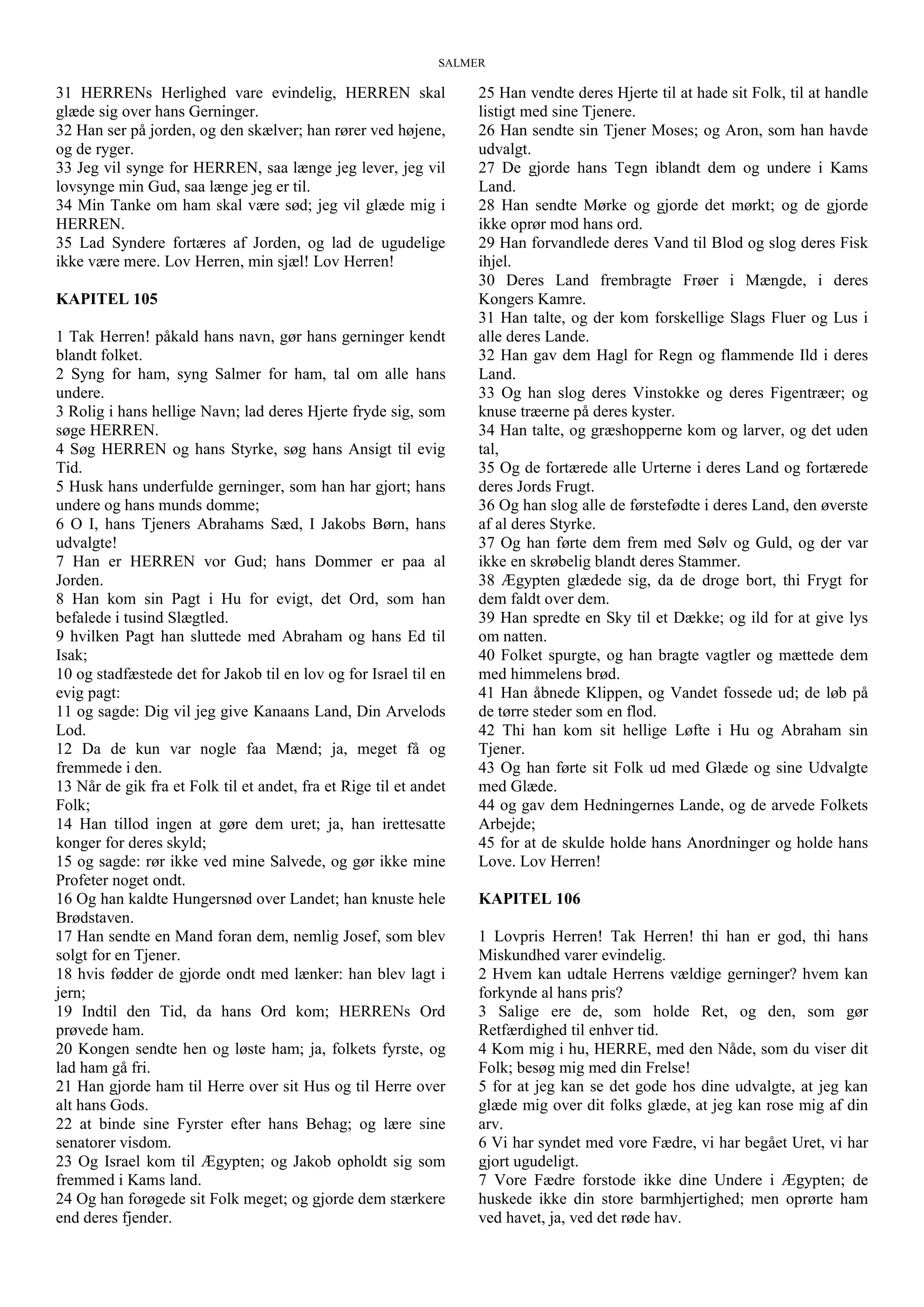 SALMER
31 HERRENs Herlighed vare evindelig, HERREN skal
glæde sig over hans Gerninger.
32 Han ser på jorden, og den skælver; han rører ved højene,
og de ryger.
33 Jeg vil synge for HERREN, saa længe jeg lever, jeg vil
lovsynge min Gud, saa længe jeg er til.
34 Min Tanke om ham skal være sød; jeg vil glæde mig i
HERREN.
35 Lad Syndere fortæres af Jorden, og lad de ugudelige
ikke være mere. Lov Herren, min sjæl! Lov Herren!
KAPITEL 105
1 Tak Herren! påkald hans navn, gør hans gerninger kendt
blandt folket.
2 Syng for ham, syng Salmer for ham, tal om alle hans
undere.
3 Rolig i hans hellige Navn; lad deres Hjerte fryde sig, som
søge HERREN.
4 Søg HERREN og hans Styrke, søg hans Ansigt til evig
Tid.
5 Husk hans underfulde gerninger, som han har gjort; hans
undere og hans munds domme;
6 O I, hans Tjeners Abrahams Sæd, I Jakobs Børn, hans
udvalgte!
7 Han er HERREN vor Gud; hans Dommer er paa al
Jorden.
8 Han kom sin Pagt i Hu for evigt, det Ord, som han
befalede i tusind Slægtled.
9 hvilken Pagt han sluttede med Abraham og hans Ed til
Isak;
10 og stadfæstede det for Jakob til en lov og for Israel til en
evig pagt:
11 og sagde: Dig vil jeg give Kanaans Land, Din Arvelods
Lod.
12 Da de kun var nogle faa Mænd; ja, meget få og
fremmede i den.
13 Når de gik fra et Folk til et andet, fra et Rige til et andet
Folk;
14 Han tillod ingen at gøre dem uret; ja, han irettesatte
konger for deres skyld;
15 og sagde: rør ikke ved mine Salvede, og gør ikke mine
Profeter noget ondt.
16 Og han kaldte Hungersnød over Landet; han knuste hele
Brødstaven.
17 Han sendte en Mand foran dem, nemlig Josef, som blev
solgt for en Tjener.
18 hvis fødder de gjorde ondt med lænker: han blev lagt i
jern;
19 Indtil den Tid, da hans Ord kom; HERRENs Ord
prøvede ham.
20 Kongen sendte hen og løste ham; ja, folkets fyrste, og
lad ham gå fri.
21 Han gjorde ham til Herre over sit Hus og til Herre over
alt hans Gods.
22 at binde sine Fyrster efter hans Behag; og lære sine
senatorer visdom.
23 Og Israel kom til Ægypten; og Jakob opholdt sig som
fremmed i Kams land.
24 Og han forøgede sit Folk meget; og gjorde dem stærkere
end deres fjender.
25 Han vendte deres Hjerte til at hade sit Folk, til at handle
listigt med sine Tjenere.
26 Han sendte sin Tjener Moses; og Aron, som han havde
udvalgt.
27 De gjorde hans Tegn iblandt dem og undere i Kams
Land.
28 Han sendte Mørke og gjorde det mørkt; og de gjorde
ikke oprør mod hans ord.
29 Han forvandlede deres Vand til Blod og slog deres Fisk
ihjel.
30 Deres Land frembragte Frøer i Mængde, i deres
Kongers Kamre.
31 Han talte, og der kom forskellige Slags Fluer og Lus i
alle deres Lande.
32 Han gav dem Hagl for Regn og flammende Ild i deres
Land.
33 Og han slog deres Vinstokke og deres Figentræer; og
knuse træerne på deres kyster.
34 Han talte, og græshopperne kom og larver, og det uden
tal,
35 Og de fortærede alle Urterne i deres Land og fortærede
deres Jords Frugt.
36 Og han slog alle de førstefødte i deres Land, den øverste
af al deres Styrke.
37 Og han førte dem frem med Sølv og Guld, og der var
ikke en skrøbelig blandt deres Stammer.
38 Ægypten glædede sig, da de droge bort, thi Frygt for
dem faldt over dem.
39 Han spredte en Sky til et Dække; og ild for at give lys
om natten.
40 Folket spurgte, og han bragte vagtler og mættede dem
med himmelens brød.
41 Han åbnede Klippen, og Vandet fossede ud; de løb på
de tørre steder som en flod.
42 Thi han kom sit hellige Løfte i Hu og Abraham sin
Tjener.
43 Og han førte sit Folk ud med Glæde og sine Udvalgte
med Glæde.
44 og gav dem Hedningernes Lande, og de arvede Folkets
Arbejde;
45 for at de skulde holde hans Anordninger og holde hans
Love. Lov Herren!
KAPITEL 106
1 Lovpris Herren! Tak Herren! thi han er god, thi hans
Miskundhed varer evindelig.
2 Hvem kan udtale Herrens vældige gerninger? hvem kan
forkynde al hans pris?
3 Salige ere de, som holde Ret, og den, som gør
Retfærdighed til enhver tid.
4 Kom mig i hu, HERRE, med den Nåde, som du viser dit
Folk; besøg mig med din Frelse!
5 for at jeg kan se det gode hos dine udvalgte, at jeg kan
glæde mig over dit folks glæde, at jeg kan rose mig af din
arv.
6 Vi har syndet med vore Fædre, vi har begået Uret, vi har
gjort ugudeligt.
7 Vore Fædre forstode ikke dine Undere i Ægypten; de
huskede ikke din store barmhjertighed; men oprørte ham
ved havet, ja, ved det røde hav.
 