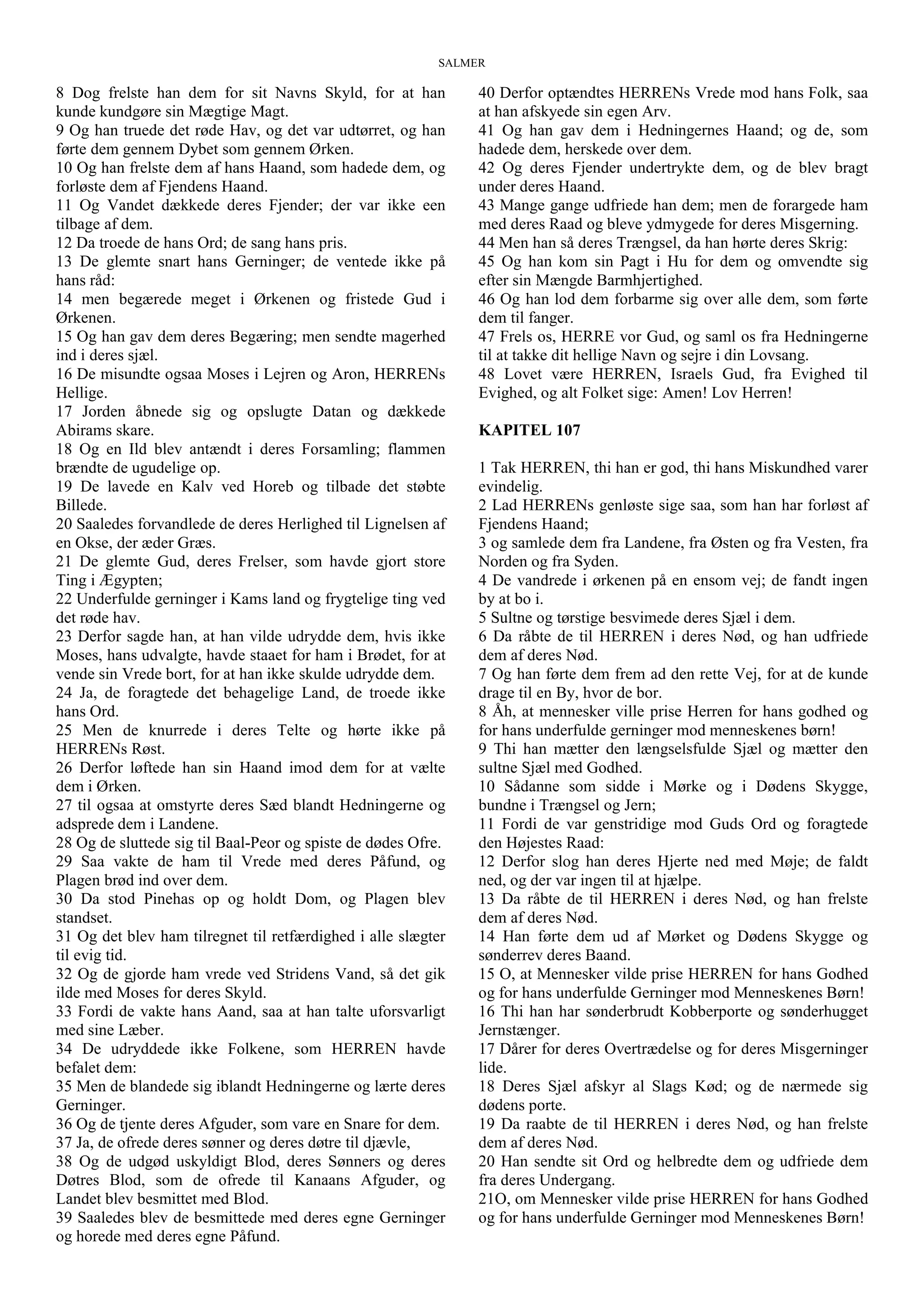 SALMER
8 Dog frelste han dem for sit Navns Skyld, for at han
kunde kundgøre sin Mægtige Magt.
9 Og han truede det røde Hav, og det var udtørret, og han
førte dem gennem Dybet som gennem Ørken.
10 Og han frelste dem af hans Haand, som hadede dem, og
forløste dem af Fjendens Haand.
11 Og Vandet dækkede deres Fjender; der var ikke een
tilbage af dem.
12 Da troede de hans Ord; de sang hans pris.
13 De glemte snart hans Gerninger; de ventede ikke på
hans råd:
14 men begærede meget i Ørkenen og fristede Gud i
Ørkenen.
15 Og han gav dem deres Begæring; men sendte magerhed
ind i deres sjæl.
16 De misundte ogsaa Moses i Lejren og Aron, HERRENs
Hellige.
17 Jorden åbnede sig og opslugte Datan og dækkede
Abirams skare.
18 Og en Ild blev antændt i deres Forsamling; flammen
brændte de ugudelige op.
19 De lavede en Kalv ved Horeb og tilbade det støbte
Billede.
20 Saaledes forvandlede de deres Herlighed til Lignelsen af
en Okse, der æder Græs.
21 De glemte Gud, deres Frelser, som havde gjort store
Ting i Ægypten;
22 Underfulde gerninger i Kams land og frygtelige ting ved
det røde hav.
23 Derfor sagde han, at han vilde udrydde dem, hvis ikke
Moses, hans udvalgte, havde staaet for ham i Brødet, for at
vende sin Vrede bort, for at han ikke skulde udrydde dem.
24 Ja, de foragtede det behagelige Land, de troede ikke
hans Ord.
25 Men de knurrede i deres Telte og hørte ikke på
HERRENs Røst.
26 Derfor løftede han sin Haand imod dem for at vælte
dem i Ørken.
27 til ogsaa at omstyrte deres Sæd blandt Hedningerne og
adsprede dem i Landene.
28 Og de sluttede sig til Baal-Peor og spiste de dødes Ofre.
29 Saa vakte de ham til Vrede med deres Påfund, og
Plagen brød ind over dem.
30 Da stod Pinehas op og holdt Dom, og Plagen blev
standset.
31 Og det blev ham tilregnet til retfærdighed i alle slægter
til evig tid.
32 Og de gjorde ham vrede ved Stridens Vand, så det gik
ilde med Moses for deres Skyld.
33 Fordi de vakte hans Aand, saa at han talte uforsvarligt
med sine Læber.
34 De udryddede ikke Folkene, som HERREN havde
befalet dem:
35 Men de blandede sig iblandt Hedningerne og lærte deres
Gerninger.
36 Og de tjente deres Afguder, som vare en Snare for dem.
37 Ja, de ofrede deres sønner og deres døtre til djævle,
38 Og de udgød uskyldigt Blod, deres Sønners og deres
Døtres Blod, som de ofrede til Kanaans Afguder, og
Landet blev besmittet med Blod.
39 Saaledes blev de besmittede med deres egne Gerninger
og horede med deres egne Påfund.
40 Derfor optændtes HERRENs Vrede mod hans Folk, saa
at han afskyede sin egen Arv.
41 Og han gav dem i Hedningernes Haand; og de, som
hadede dem, herskede over dem.
42 Og deres Fjender undertrykte dem, og de blev bragt
under deres Haand.
43 Mange gange udfriede han dem; men de forargede ham
med deres Raad og bleve ydmygede for deres Misgerning.
44 Men han så deres Trængsel, da han hørte deres Skrig:
45 Og han kom sin Pagt i Hu for dem og omvendte sig
efter sin Mængde Barmhjertighed.
46 Og han lod dem forbarme sig over alle dem, som førte
dem til fanger.
47 Frels os, HERRE vor Gud, og saml os fra Hedningerne
til at takke dit hellige Navn og sejre i din Lovsang.
48 Lovet være HERREN, Israels Gud, fra Evighed til
Evighed, og alt Folket sige: Amen! Lov Herren!
KAPITEL 107
1 Tak HERREN, thi han er god, thi hans Miskundhed varer
evindelig.
2 Lad HERRENs genløste sige saa, som han har forløst af
Fjendens Haand;
3 og samlede dem fra Landene, fra Østen og fra Vesten, fra
Norden og fra Syden.
4 De vandrede i ørkenen på en ensom vej; de fandt ingen
by at bo i.
5 Sultne og tørstige besvimede deres Sjæl i dem.
6 Da råbte de til HERREN i deres Nød, og han udfriede
dem af deres Nød.
7 Og han førte dem frem ad den rette Vej, for at de kunde
drage til en By, hvor de bor.
8 Åh, at mennesker ville prise Herren for hans godhed og
for hans underfulde gerninger mod menneskenes børn!
9 Thi han mætter den længselsfulde Sjæl og mætter den
sultne Sjæl med Godhed.
10 Sådanne som sidde i Mørke og i Dødens Skygge,
bundne i Trængsel og Jern;
11 Fordi de var genstridige mod Guds Ord og foragtede
den Højestes Raad:
12 Derfor slog han deres Hjerte ned med Møje; de faldt
ned, og der var ingen til at hjælpe.
13 Da råbte de til HERREN i deres Nød, og han frelste
dem af deres Nød.
14 Han førte dem ud af Mørket og Dødens Skygge og
sønderrev deres Baand.
15 O, at Mennesker vilde prise HERREN for hans Godhed
og for hans underfulde Gerninger mod Menneskenes Børn!
16 Thi han har sønderbrudt Kobberporte og sønderhugget
Jernstænger.
17 Dårer for deres Overtrædelse og for deres Misgerninger
lide.
18 Deres Sjæl afskyr al Slags Kød; og de nærmede sig
dødens porte.
19 Da raabte de til HERREN i deres Nød, og han frelste
dem af deres Nød.
20 Han sendte sit Ord og helbredte dem og udfriede dem
fra deres Undergang.
21O, om Mennesker vilde prise HERREN for hans Godhed
og for hans underfulde Gerninger mod Menneskenes Børn!
 