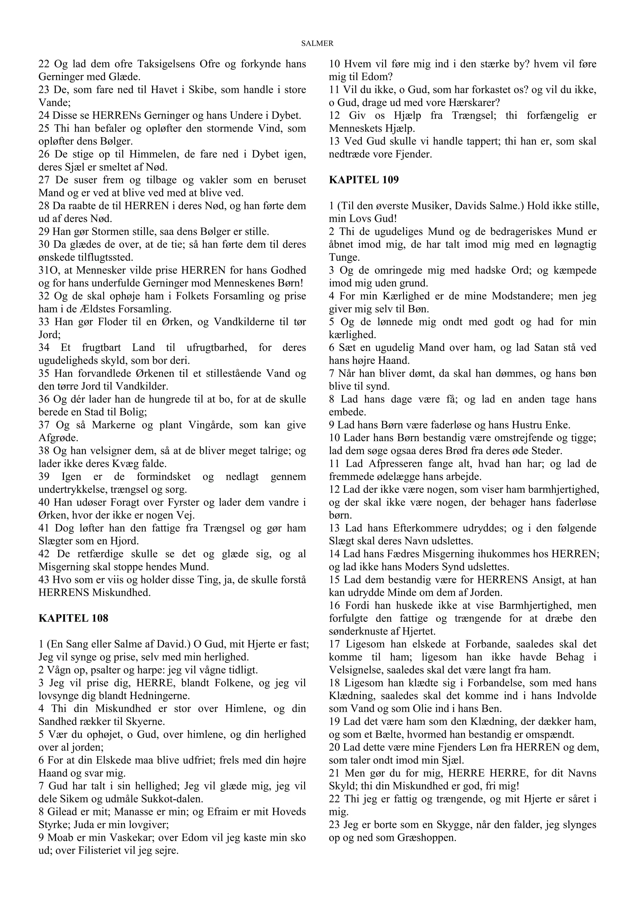 SALMER
22 Og lad dem ofre Taksigelsens Ofre og forkynde hans
Gerninger med Glæde.
23 De, som fare ned til Havet i Skibe, som handle i store
Vande;
24 Disse se HERRENs Gerninger og hans Undere i Dybet.
25 Thi han befaler og opløfter den stormende Vind, som
opløfter dens Bølger.
26 De stige op til Himmelen, de fare ned i Dybet igen,
deres Sjæl er smeltet af Nød.
27 De suser frem og tilbage og vakler som en beruset
Mand og er ved at blive ved med at blive ved.
28 Da raabte de til HERREN i deres Nød, og han førte dem
ud af deres Nød.
29 Han gør Stormen stille, saa dens Bølger er stille.
30 Da glædes de over, at de tie; så han førte dem til deres
ønskede tilflugtssted.
31O, at Mennesker vilde prise HERREN for hans Godhed
og for hans underfulde Gerninger mod Menneskenes Børn!
32 Og de skal ophøje ham i Folkets Forsamling og prise
ham i de Ældstes Forsamling.
33 Han gør Floder til en Ørken, og Vandkilderne til tør
Jord;
34 Et frugtbart Land til ufrugtbarhed, for deres
ugudeligheds skyld, som bor deri.
35 Han forvandlede Ørkenen til et stillestående Vand og
den tørre Jord til Vandkilder.
36 Og dér lader han de hungrede til at bo, for at de skulle
berede en Stad til Bolig;
37 Og så Markerne og plant Vingårde, som kan give
Afgrøde.
38 Og han velsigner dem, så at de bliver meget talrige; og
lader ikke deres Kvæg falde.
39 Igen er de formindsket og nedlagt gennem
undertrykkelse, trængsel og sorg.
40 Han udøser Foragt over Fyrster og lader dem vandre i
Ørken, hvor der ikke er nogen Vej.
41 Dog løfter han den fattige fra Trængsel og gør ham
Slægter som en Hjord.
42 De retfærdige skulle se det og glæde sig, og al
Misgerning skal stoppe hendes Mund.
43 Hvo som er viis og holder disse Ting, ja, de skulle forstå
HERRENS Miskundhed.
KAPITEL 108
1 (En Sang eller Salme af David.) O Gud, mit Hjerte er fast;
Jeg vil synge og prise, selv med min herlighed.
2 Vågn op, psalter og harpe: jeg vil vågne tidligt.
3 Jeg vil prise dig, HERRE, blandt Folkene, og jeg vil
lovsynge dig blandt Hedningerne.
4 Thi din Miskundhed er stor over Himlene, og din
Sandhed rækker til Skyerne.
5 Vær du ophøjet, o Gud, over himlene, og din herlighed
over al jorden;
6 For at din Elskede maa blive udfriet; frels med din højre
Haand og svar mig.
7 Gud har talt i sin hellighed; Jeg vil glæde mig, jeg vil
dele Sikem og udmåle Sukkot-dalen.
8 Gilead er mit; Manasse er min; og Efraim er mit Hoveds
Styrke; Juda er min lovgiver;
9 Moab er min Vaskekar; over Edom vil jeg kaste min sko
ud; over Filisteriet vil jeg sejre.
10 Hvem vil føre mig ind i den stærke by? hvem vil føre
mig til Edom?
11 Vil du ikke, o Gud, som har forkastet os? og vil du ikke,
o Gud, drage ud med vore Hærskarer?
12 Giv os Hjælp fra Trængsel; thi forfængelig er
Menneskets Hjælp.
13 Ved Gud skulle vi handle tappert; thi han er, som skal
nedtræde vore Fjender.
KAPITEL 109
1 (Til den øverste Musiker, Davids Salme.) Hold ikke stille,
min Lovs Gud!
2 Thi de ugudeliges Mund og de bedrageriskes Mund er
åbnet imod mig, de har talt imod mig med en løgnagtig
Tunge.
3 Og de omringede mig med hadske Ord; og kæmpede
imod mig uden grund.
4 For min Kærlighed er de mine Modstandere; men jeg
giver mig selv til Bøn.
5 Og de lønnede mig ondt med godt og had for min
kærlighed.
6 Sæt en ugudelig Mand over ham, og lad Satan stå ved
hans højre Haand.
7 Når han bliver dømt, da skal han dømmes, og hans bøn
blive til synd.
8 Lad hans dage være få; og lad en anden tage hans
embede.
9 Lad hans Børn være faderløse og hans Hustru Enke.
10 Lader hans Børn bestandig være omstrejfende og tigge;
lad dem søge ogsaa deres Brød fra deres øde Steder.
11 Lad Afpresseren fange alt, hvad han har; og lad de
fremmede ødelægge hans arbejde.
12 Lad der ikke være nogen, som viser ham barmhjertighed,
og der skal ikke være nogen, der behager hans faderløse
børn.
13 Lad hans Efterkommere udryddes; og i den følgende
Slægt skal deres Navn udslettes.
14 Lad hans Fædres Misgerning ihukommes hos HERREN;
og lad ikke hans Moders Synd udslettes.
15 Lad dem bestandig være for HERRENS Ansigt, at han
kan udrydde Minde om dem af Jorden.
16 Fordi han huskede ikke at vise Barmhjertighed, men
forfulgte den fattige og trængende for at dræbe den
sønderknuste af Hjertet.
17 Ligesom han elskede at Forbande, saaledes skal det
komme til ham; ligesom han ikke havde Behag i
Velsignelse, saaledes skal det være langt fra ham.
18 Ligesom han klædte sig i Forbandelse, som med hans
Klædning, saaledes skal det komme ind i hans Indvolde
som Vand og som Olie ind i hans Ben.
19 Lad det være ham som den Klædning, der dækker ham,
og som et Bælte, hvormed han bestandig er omspændt.
20 Lad dette være mine Fjenders Løn fra HERREN og dem,
som taler ondt imod min Sjæl.
21 Men gør du for mig, HERRE HERRE, for dit Navns
Skyld; thi din Miskundhed er god, fri mig!
22 Thi jeg er fattig og trængende, og mit Hjerte er såret i
mig.
23 Jeg er borte som en Skygge, når den falder, jeg slynges
op og ned som Græshoppen.
 