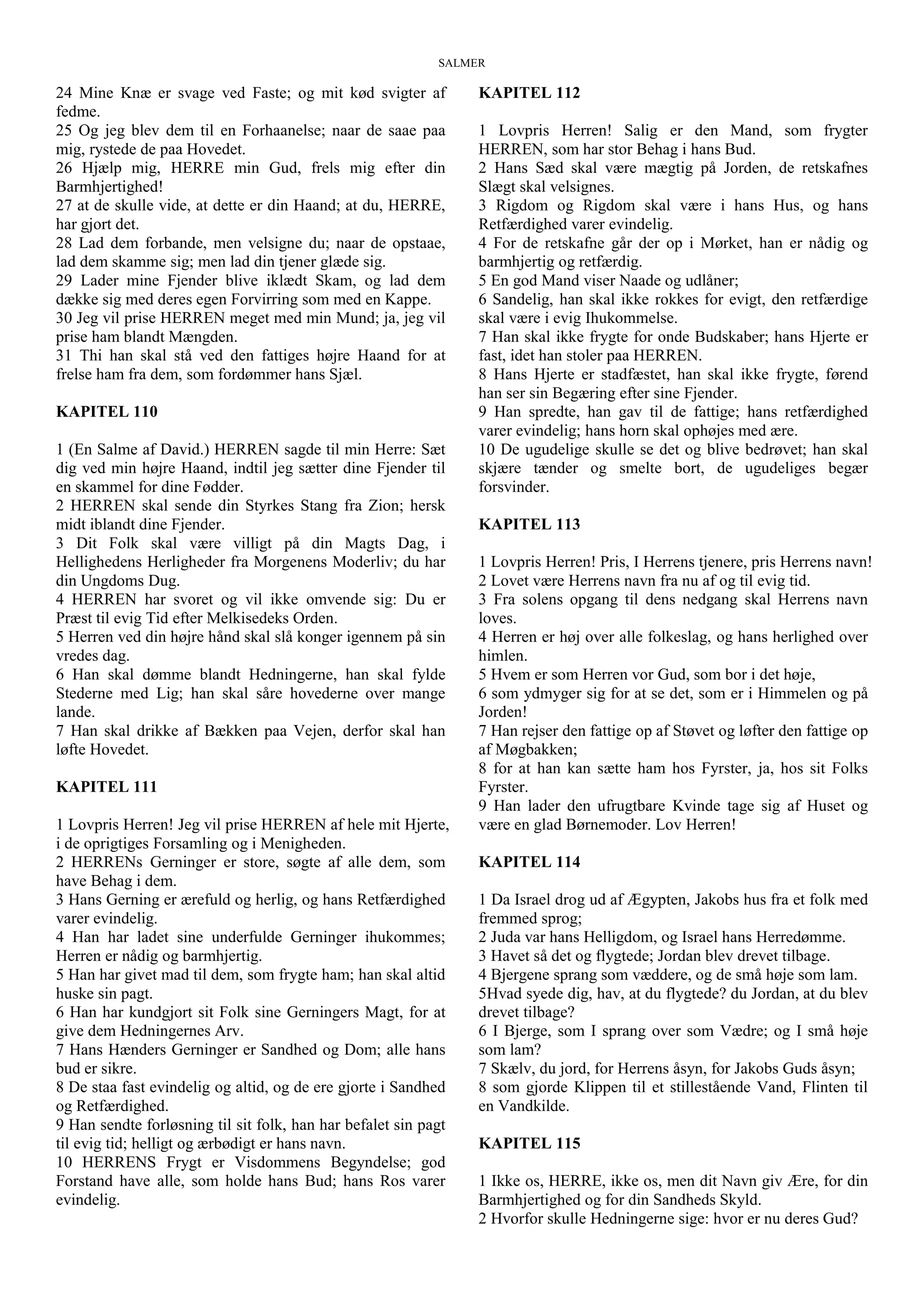 SALMER
24 Mine Knæ er svage ved Faste; og mit kød svigter af
fedme.
25 Og jeg blev dem til en Forhaanelse; naar de saae paa
mig, rystede de paa Hovedet.
26 Hjælp mig, HERRE min Gud, frels mig efter din
Barmhjertighed!
27 at de skulle vide, at dette er din Haand; at du, HERRE,
har gjort det.
28 Lad dem forbande, men velsigne du; naar de opstaae,
lad dem skamme sig; men lad din tjener glæde sig.
29 Lader mine Fjender blive iklædt Skam, og lad dem
dække sig med deres egen Forvirring som med en Kappe.
30 Jeg vil prise HERREN meget med min Mund; ja, jeg vil
prise ham blandt Mængden.
31 Thi han skal stå ved den fattiges højre Haand for at
frelse ham fra dem, som fordømmer hans Sjæl.
KAPITEL 110
1 (En Salme af David.) HERREN sagde til min Herre: Sæt
dig ved min højre Haand, indtil jeg sætter dine Fjender til
en skammel for dine Fødder.
2 HERREN skal sende din Styrkes Stang fra Zion; hersk
midt iblandt dine Fjender.
3 Dit Folk skal være villigt på din Magts Dag, i
Hellighedens Herligheder fra Morgenens Moderliv; du har
din Ungdoms Dug.
4 HERREN har svoret og vil ikke omvende sig: Du er
Præst til evig Tid efter Melkisedeks Orden.
5 Herren ved din højre hånd skal slå konger igennem på sin
vredes dag.
6 Han skal dømme blandt Hedningerne, han skal fylde
Stederne med Lig; han skal såre hovederne over mange
lande.
7 Han skal drikke af Bækken paa Vejen, derfor skal han
løfte Hovedet.
KAPITEL 111
1 Lovpris Herren! Jeg vil prise HERREN af hele mit Hjerte,
i de oprigtiges Forsamling og i Menigheden.
2 HERRENs Gerninger er store, søgte af alle dem, som
have Behag i dem.
3 Hans Gerning er ærefuld og herlig, og hans Retfærdighed
varer evindelig.
4 Han har ladet sine underfulde Gerninger ihukommes;
Herren er nådig og barmhjertig.
5 Han har givet mad til dem, som frygte ham; han skal altid
huske sin pagt.
6 Han har kundgjort sit Folk sine Gerningers Magt, for at
give dem Hedningernes Arv.
7 Hans Hænders Gerninger er Sandhed og Dom; alle hans
bud er sikre.
8 De staa fast evindelig og altid, og de ere gjorte i Sandhed
og Retfærdighed.
9 Han sendte forløsning til sit folk, han har befalet sin pagt
til evig tid; helligt og ærbødigt er hans navn.
10 HERRENS Frygt er Visdommens Begyndelse; god
Forstand have alle, som holde hans Bud; hans Ros varer
evindelig.
KAPITEL 112
1 Lovpris Herren! Salig er den Mand, som frygter
HERREN, som har stor Behag i hans Bud.
2 Hans Sæd skal være mægtig på Jorden, de retskafnes
Slægt skal velsignes.
3 Rigdom og Rigdom skal være i hans Hus, og hans
Retfærdighed varer evindelig.
4 For de retskafne går der op i Mørket, han er nådig og
barmhjertig og retfærdig.
5 En god Mand viser Naade og udlåner;
6 Sandelig, han skal ikke rokkes for evigt, den retfærdige
skal være i evig Ihukommelse.
7 Han skal ikke frygte for onde Budskaber; hans Hjerte er
fast, idet han stoler paa HERREN.
8 Hans Hjerte er stadfæstet, han skal ikke frygte, førend
han ser sin Begæring efter sine Fjender.
9 Han spredte, han gav til de fattige; hans retfærdighed
varer evindelig; hans horn skal ophøjes med ære.
10 De ugudelige skulle se det og blive bedrøvet; han skal
skjære tænder og smelte bort, de ugudeliges begær
forsvinder.
KAPITEL 113
1 Lovpris Herren! Pris, I Herrens tjenere, pris Herrens navn!
2 Lovet være Herrens navn fra nu af og til evig tid.
3 Fra solens opgang til dens nedgang skal Herrens navn
loves.
4 Herren er høj over alle folkeslag, og hans herlighed over
himlen.
5 Hvem er som Herren vor Gud, som bor i det høje,
6 som ydmyger sig for at se det, som er i Himmelen og på
Jorden!
7 Han rejser den fattige op af Støvet og løfter den fattige op
af Møgbakken;
8 for at han kan sætte ham hos Fyrster, ja, hos sit Folks
Fyrster.
9 Han lader den ufrugtbare Kvinde tage sig af Huset og
være en glad Børnemoder. Lov Herren!
KAPITEL 114
1 Da Israel drog ud af Ægypten, Jakobs hus fra et folk med
fremmed sprog;
2 Juda var hans Helligdom, og Israel hans Herredømme.
3 Havet så det og flygtede; Jordan blev drevet tilbage.
4 Bjergene sprang som væddere, og de små høje som lam.
5Hvad syede dig, hav, at du flygtede? du Jordan, at du blev
drevet tilbage?
6 I Bjerge, som I sprang over som Vædre; og I små høje
som lam?
7 Skælv, du jord, for Herrens åsyn, for Jakobs Guds åsyn;
8 som gjorde Klippen til et stillestående Vand, Flinten til
en Vandkilde.
KAPITEL 115
1 Ikke os, HERRE, ikke os, men dit Navn giv Ære, for din
Barmhjertighed og for din Sandheds Skyld.
2 Hvorfor skulle Hedningerne sige: hvor er nu deres Gud?
 