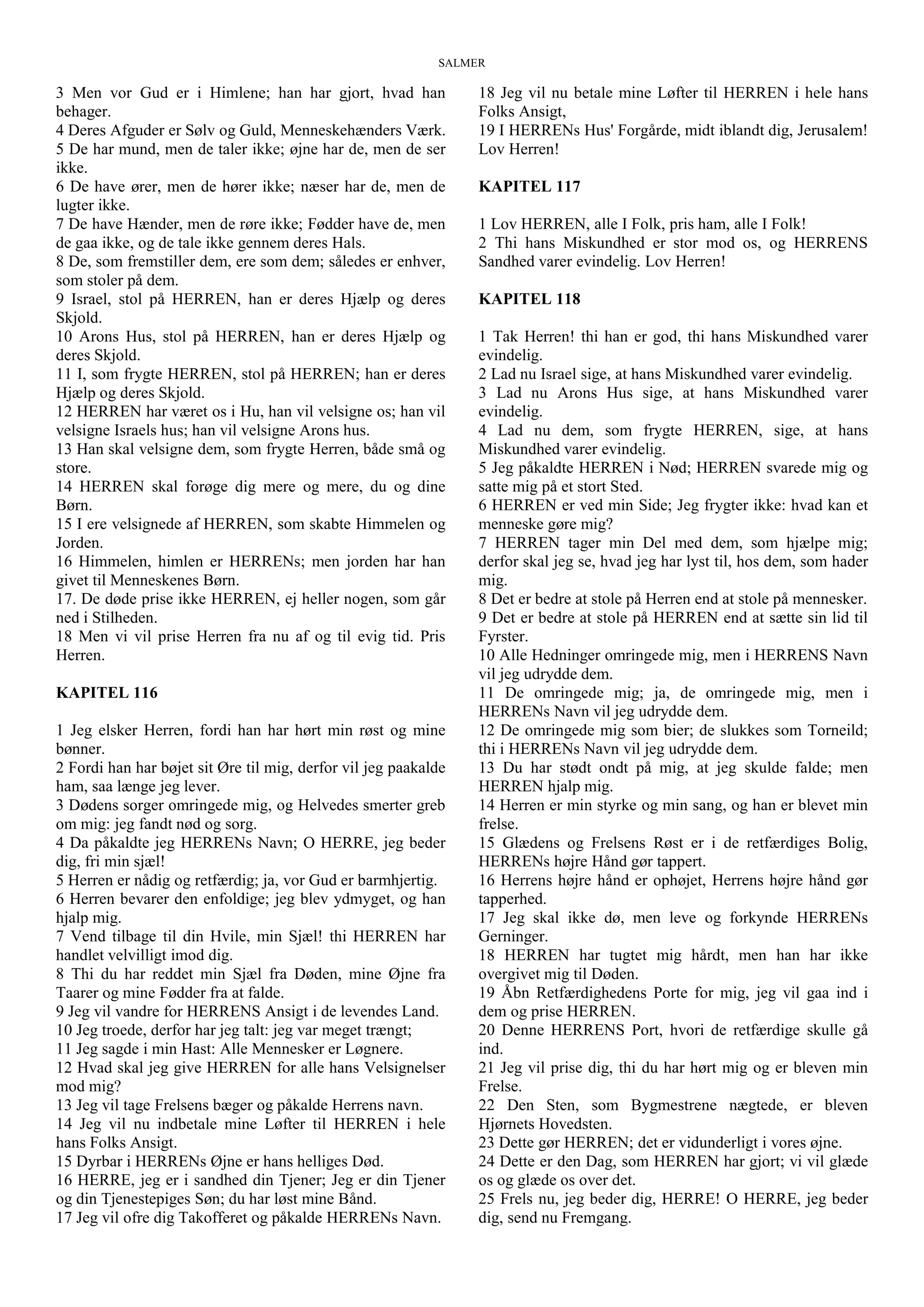 SALMER
3 Men vor Gud er i Himlene; han har gjort, hvad han
behager.
4 Deres Afguder er Sølv og Guld, Menneskehænders Værk.
5 De har mund, men de taler ikke; øjne har de, men de ser
ikke.
6 De have ører, men de hører ikke; næser har de, men de
lugter ikke.
7 De have Hænder, men de røre ikke; Fødder have de, men
de gaa ikke, og de tale ikke gennem deres Hals.
8 De, som fremstiller dem, ere som dem; således er enhver,
som stoler på dem.
9 Israel, stol på HERREN, han er deres Hjælp og deres
Skjold.
10 Arons Hus, stol på HERREN, han er deres Hjælp og
deres Skjold.
11 I, som frygte HERREN, stol på HERREN; han er deres
Hjælp og deres Skjold.
12 HERREN har været os i Hu, han vil velsigne os; han vil
velsigne Israels hus; han vil velsigne Arons hus.
13 Han skal velsigne dem, som frygte Herren, både små og
store.
14 HERREN skal forøge dig mere og mere, du og dine
Børn.
15 I ere velsignede af HERREN, som skabte Himmelen og
Jorden.
16 Himmelen, himlen er HERRENs; men jorden har han
givet til Menneskenes Børn.
17. De døde prise ikke HERREN, ej heller nogen, som går
ned i Stilheden.
18 Men vi vil prise Herren fra nu af og til evig tid. Pris
Herren.
KAPITEL 116
1 Jeg elsker Herren, fordi han har hørt min røst og mine
bønner.
2 Fordi han har bøjet sit Øre til mig, derfor vil jeg paakalde
ham, saa længe jeg lever.
3 Dødens sorger omringede mig, og Helvedes smerter greb
om mig: jeg fandt nød og sorg.
4 Da påkaldte jeg HERRENs Navn; O HERRE, jeg beder
dig, fri min sjæl!
5 Herren er nådig og retfærdig; ja, vor Gud er barmhjertig.
6 Herren bevarer den enfoldige; jeg blev ydmyget, og han
hjalp mig.
7 Vend tilbage til din Hvile, min Sjæl! thi HERREN har
handlet velvilligt imod dig.
8 Thi du har reddet min Sjæl fra Døden, mine Øjne fra
Taarer og mine Fødder fra at falde.
9 Jeg vil vandre for HERRENS Ansigt i de levendes Land.
10 Jeg troede, derfor har jeg talt: jeg var meget trængt;
11 Jeg sagde i min Hast: Alle Mennesker er Løgnere.
12 Hvad skal jeg give HERREN for alle hans Velsignelser
mod mig?
13 Jeg vil tage Frelsens bæger og påkalde Herrens navn.
14 Jeg vil nu indbetale mine Løfter til HERREN i hele
hans Folks Ansigt.
15 Dyrbar i HERRENs Øjne er hans helliges Død.
16 HERRE, jeg er i sandhed din Tjener; Jeg er din Tjener
og din Tjenestepiges Søn; du har løst mine Bånd.
17 Jeg vil ofre dig Takofferet og påkalde HERRENs Navn.
18 Jeg vil nu betale mine Løfter til HERREN i hele hans
Folks Ansigt,
19 I HERRENs Hus' Forgårde, midt iblandt dig, Jerusalem!
Lov Herren!
KAPITEL 117
1 Lov HERREN, alle I Folk, pris ham, alle I Folk!
2 Thi hans Miskundhed er stor mod os, og HERRENS
Sandhed varer evindelig. Lov Herren!
KAPITEL 118
1 Tak Herren! thi han er god, thi hans Miskundhed varer
evindelig.
2 Lad nu Israel sige, at hans Miskundhed varer evindelig.
3 Lad nu Arons Hus sige, at hans Miskundhed varer
evindelig.
4 Lad nu dem, som frygte HERREN, sige, at hans
Miskundhed varer evindelig.
5 Jeg påkaldte HERREN i Nød; HERREN svarede mig og
satte mig på et stort Sted.
6 HERREN er ved min Side; Jeg frygter ikke: hvad kan et
menneske gøre mig?
7 HERREN tager min Del med dem, som hjælpe mig;
derfor skal jeg se, hvad jeg har lyst til, hos dem, som hader
mig.
8 Det er bedre at stole på Herren end at stole på mennesker.
9 Det er bedre at stole på HERREN end at sætte sin lid til
Fyrster.
10 Alle Hedninger omringede mig, men i HERRENS Navn
vil jeg udrydde dem.
11 De omringede mig; ja, de omringede mig, men i
HERRENs Navn vil jeg udrydde dem.
12 De omringede mig som bier; de slukkes som Torneild;
thi i HERRENs Navn vil jeg udrydde dem.
13 Du har stødt ondt på mig, at jeg skulde falde; men
HERREN hjalp mig.
14 Herren er min styrke og min sang, og han er blevet min
frelse.
15 Glædens og Frelsens Røst er i de retfærdiges Bolig,
HERRENs højre Hånd gør tappert.
16 Herrens højre hånd er ophøjet, Herrens højre hånd gør
tapperhed.
17 Jeg skal ikke dø, men leve og forkynde HERRENs
Gerninger.
18 HERREN har tugtet mig hårdt, men han har ikke
overgivet mig til Døden.
19 Åbn Retfærdighedens Porte for mig, jeg vil gaa ind i
dem og prise HERREN.
20 Denne HERRENS Port, hvori de retfærdige skulle gå
ind.
21 Jeg vil prise dig, thi du har hørt mig og er bleven min
Frelse.
22 Den Sten, som Bygmestrene nægtede, er bleven
Hjørnets Hovedsten.
23 Dette gør HERREN; det er vidunderligt i vores øjne.
24 Dette er den Dag, som HERREN har gjort; vi vil glæde
os og glæde os over det.
25 Frels nu, jeg beder dig, HERRE! O HERRE, jeg beder
dig, send nu Fremgang.
 