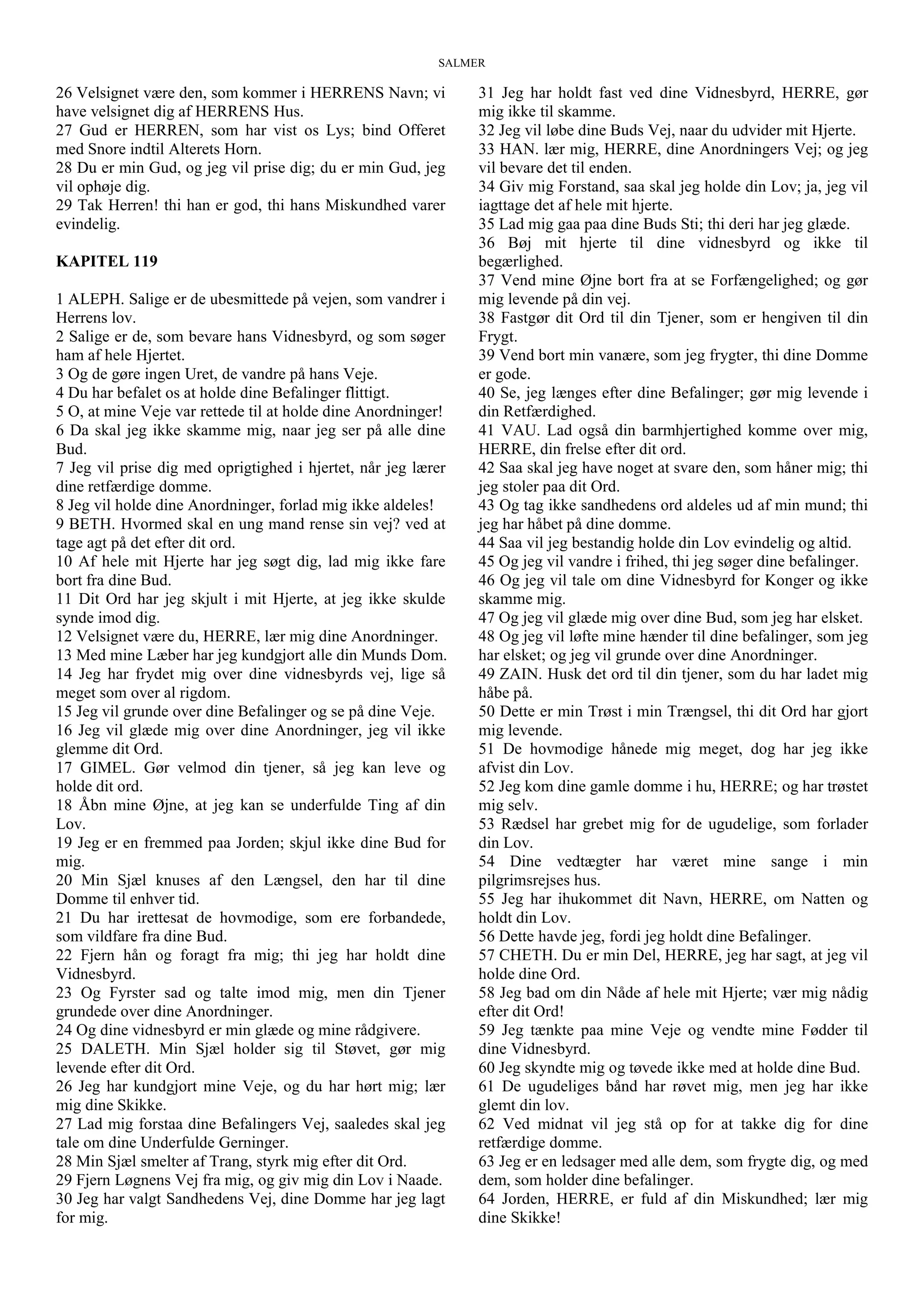 SALMER
26 Velsignet være den, som kommer i HERRENS Navn; vi
have velsignet dig af HERRENS Hus.
27 Gud er HERREN, som har vist os Lys; bind Offeret
med Snore indtil Alterets Horn.
28 Du er min Gud, og jeg vil prise dig; du er min Gud, jeg
vil ophøje dig.
29 Tak Herren! thi han er god, thi hans Miskundhed varer
evindelig.
KAPITEL 119
1 ALEPH. Salige er de ubesmittede på vejen, som vandrer i
Herrens lov.
2 Salige er de, som bevare hans Vidnesbyrd, og som søger
ham af hele Hjertet.
3 Og de gøre ingen Uret, de vandre på hans Veje.
4 Du har befalet os at holde dine Befalinger flittigt.
5 O, at mine Veje var rettede til at holde dine Anordninger!
6 Da skal jeg ikke skamme mig, naar jeg ser på alle dine
Bud.
7 Jeg vil prise dig med oprigtighed i hjertet, når jeg lærer
dine retfærdige domme.
8 Jeg vil holde dine Anordninger, forlad mig ikke aldeles!
9 BETH. Hvormed skal en ung mand rense sin vej? ved at
tage agt på det efter dit ord.
10 Af hele mit Hjerte har jeg søgt dig, lad mig ikke fare
bort fra dine Bud.
11 Dit Ord har jeg skjult i mit Hjerte, at jeg ikke skulde
synde imod dig.
12 Velsignet være du, HERRE, lær mig dine Anordninger.
13 Med mine Læber har jeg kundgjort alle din Munds Dom.
14 Jeg har frydet mig over dine vidnesbyrds vej, lige så
meget som over al rigdom.
15 Jeg vil grunde over dine Befalinger og se på dine Veje.
16 Jeg vil glæde mig over dine Anordninger, jeg vil ikke
glemme dit Ord.
17 GIMEL. Gør velmod din tjener, så jeg kan leve og
holde dit ord.
18 Åbn mine Øjne, at jeg kan se underfulde Ting af din
Lov.
19 Jeg er en fremmed paa Jorden; skjul ikke dine Bud for
mig.
20 Min Sjæl knuses af den Længsel, den har til dine
Domme til enhver tid.
21 Du har irettesat de hovmodige, som ere forbandede,
som vildfare fra dine Bud.
22 Fjern hån og foragt fra mig; thi jeg har holdt dine
Vidnesbyrd.
23 Og Fyrster sad og talte imod mig, men din Tjener
grundede over dine Anordninger.
24 Og dine vidnesbyrd er min glæde og mine rådgivere.
25 DALETH. Min Sjæl holder sig til Støvet, gør mig
levende efter dit Ord.
26 Jeg har kundgjort mine Veje, og du har hørt mig; lær
mig dine Skikke.
27 Lad mig forstaa dine Befalingers Vej, saaledes skal jeg
tale om dine Underfulde Gerninger.
28 Min Sjæl smelter af Trang, styrk mig efter dit Ord.
29 Fjern Løgnens Vej fra mig, og giv mig din Lov i Naade.
30 Jeg har valgt Sandhedens Vej, dine Domme har jeg lagt
for mig.
31 Jeg har holdt fast ved dine Vidnesbyrd, HERRE, gør
mig ikke til skamme.
32 Jeg vil løbe dine Buds Vej, naar du udvider mit Hjerte.
33 HAN. lær mig, HERRE, dine Anordningers Vej; og jeg
vil bevare det til enden.
34 Giv mig Forstand, saa skal jeg holde din Lov; ja, jeg vil
iagttage det af hele mit hjerte.
35 Lad mig gaa paa dine Buds Sti; thi deri har jeg glæde.
36 Bøj mit hjerte til dine vidnesbyrd og ikke til
begærlighed.
37 Vend mine Øjne bort fra at se Forfængelighed; og gør
mig levende på din vej.
38 Fastgør dit Ord til din Tjener, som er hengiven til din
Frygt.
39 Vend bort min vanære, som jeg frygter, thi dine Domme
er gode.
40 Se, jeg længes efter dine Befalinger; gør mig levende i
din Retfærdighed.
41 VAU. Lad også din barmhjertighed komme over mig,
HERRE, din frelse efter dit ord.
42 Saa skal jeg have noget at svare den, som håner mig; thi
jeg stoler paa dit Ord.
43 Og tag ikke sandhedens ord aldeles ud af min mund; thi
jeg har håbet på dine domme.
44 Saa vil jeg bestandig holde din Lov evindelig og altid.
45 Og jeg vil vandre i frihed, thi jeg søger dine befalinger.
46 Og jeg vil tale om dine Vidnesbyrd for Konger og ikke
skamme mig.
47 Og jeg vil glæde mig over dine Bud, som jeg har elsket.
48 Og jeg vil løfte mine hænder til dine befalinger, som jeg
har elsket; og jeg vil grunde over dine Anordninger.
49 ZAIN. Husk det ord til din tjener, som du har ladet mig
håbe på.
50 Dette er min Trøst i min Trængsel, thi dit Ord har gjort
mig levende.
51 De hovmodige hånede mig meget, dog har jeg ikke
afvist din Lov.
52 Jeg kom dine gamle domme i hu, HERRE; og har trøstet
mig selv.
53 Rædsel har grebet mig for de ugudelige, som forlader
din Lov.
54 Dine vedtægter har været mine sange i min
pilgrimsrejses hus.
55 Jeg har ihukommet dit Navn, HERRE, om Natten og
holdt din Lov.
56 Dette havde jeg, fordi jeg holdt dine Befalinger.
57 CHETH. Du er min Del, HERRE, jeg har sagt, at jeg vil
holde dine Ord.
58 Jeg bad om din Nåde af hele mit Hjerte; vær mig nådig
efter dit Ord!
59 Jeg tænkte paa mine Veje og vendte mine Fødder til
dine Vidnesbyrd.
60 Jeg skyndte mig og tøvede ikke med at holde dine Bud.
61 De ugudeliges bånd har røvet mig, men jeg har ikke
glemt din lov.
62 Ved midnat vil jeg stå op for at takke dig for dine
retfærdige domme.
63 Jeg er en ledsager med alle dem, som frygte dig, og med
dem, som holder dine befalinger.
64 Jorden, HERRE, er fuld af din Miskundhed; lær mig
dine Skikke!
 