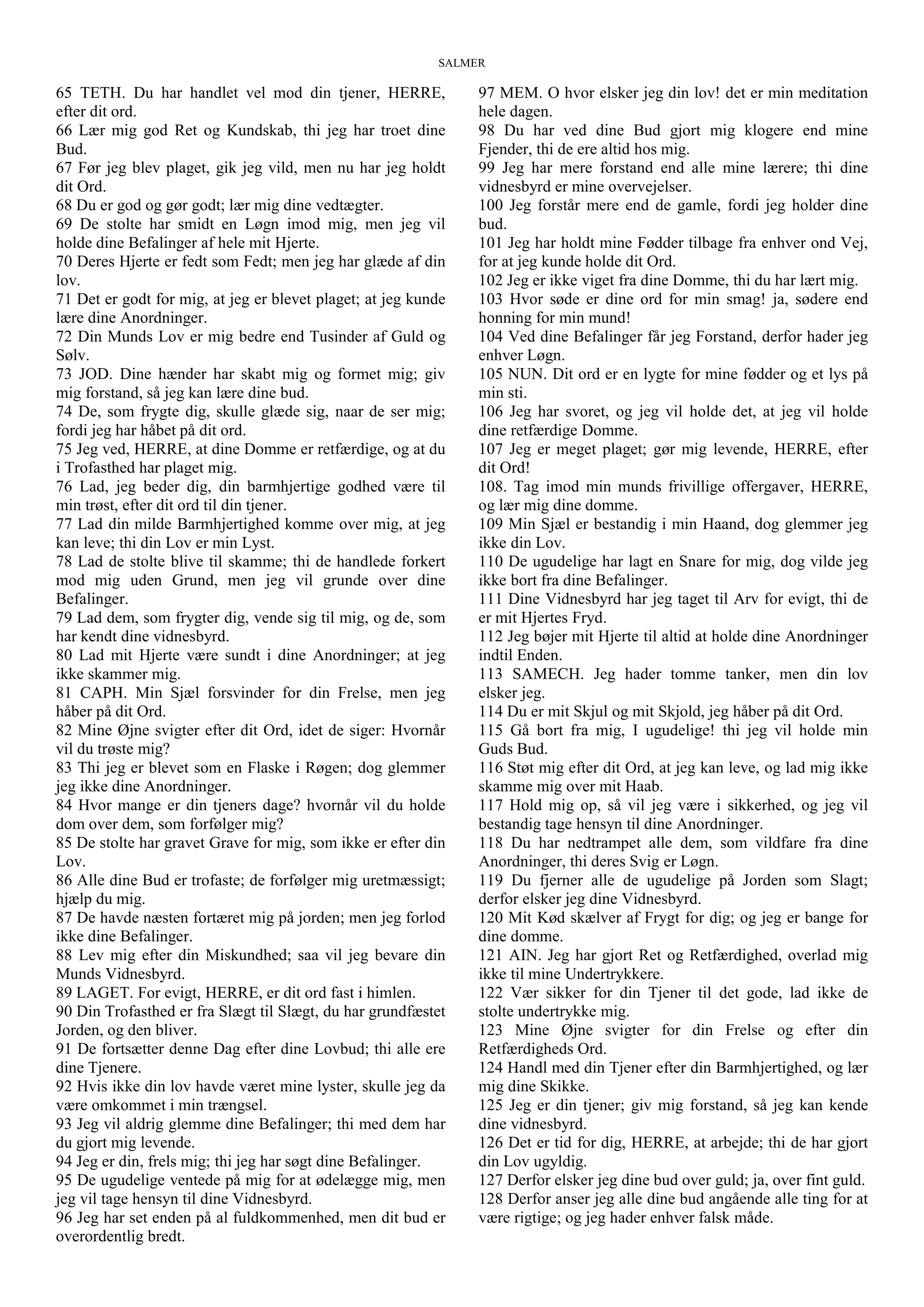 SALMER
65 TETH. Du har handlet vel mod din tjener, HERRE,
efter dit ord.
66 Lær mig god Ret og Kundskab, thi jeg har troet dine
Bud.
67 Før jeg blev plaget, gik jeg vild, men nu har jeg holdt
dit Ord.
68 Du er god og gør godt; lær mig dine vedtægter.
69 De stolte har smidt en Løgn imod mig, men jeg vil
holde dine Befalinger af hele mit Hjerte.
70 Deres Hjerte er fedt som Fedt; men jeg har glæde af din
lov.
71 Det er godt for mig, at jeg er blevet plaget; at jeg kunde
lære dine Anordninger.
72 Din Munds Lov er mig bedre end Tusinder af Guld og
Sølv.
73 JOD. Dine hænder har skabt mig og formet mig; giv
mig forstand, så jeg kan lære dine bud.
74 De, som frygte dig, skulle glæde sig, naar de ser mig;
fordi jeg har håbet på dit ord.
75 Jeg ved, HERRE, at dine Domme er retfærdige, og at du
i Trofasthed har plaget mig.
76 Lad, jeg beder dig, din barmhjertige godhed være til
min trøst, efter dit ord til din tjener.
77 Lad din milde Barmhjertighed komme over mig, at jeg
kan leve; thi din Lov er min Lyst.
78 Lad de stolte blive til skamme; thi de handlede forkert
mod mig uden Grund, men jeg vil grunde over dine
Befalinger.
79 Lad dem, som frygter dig, vende sig til mig, og de, som
har kendt dine vidnesbyrd.
80 Lad mit Hjerte være sundt i dine Anordninger; at jeg
ikke skammer mig.
81 CAPH. Min Sjæl forsvinder for din Frelse, men jeg
håber på dit Ord.
82 Mine Øjne svigter efter dit Ord, idet de siger: Hvornår
vil du trøste mig?
83 Thi jeg er blevet som en Flaske i Røgen; dog glemmer
jeg ikke dine Anordninger.
84 Hvor mange er din tjeners dage? hvornår vil du holde
dom over dem, som forfølger mig?
85 De stolte har gravet Grave for mig, som ikke er efter din
Lov.
86 Alle dine Bud er trofaste; de forfølger mig uretmæssigt;
hjælp du mig.
87 De havde næsten fortæret mig på jorden; men jeg forlod
ikke dine Befalinger.
88 Lev mig efter din Miskundhed; saa vil jeg bevare din
Munds Vidnesbyrd.
89 LAGET. For evigt, HERRE, er dit ord fast i himlen.
90 Din Trofasthed er fra Slægt til Slægt, du har grundfæstet
Jorden, og den bliver.
91 De fortsætter denne Dag efter dine Lovbud; thi alle ere
dine Tjenere.
92 Hvis ikke din lov havde været mine lyster, skulle jeg da
være omkommet i min trængsel.
93 Jeg vil aldrig glemme dine Befalinger; thi med dem har
du gjort mig levende.
94 Jeg er din, frels mig; thi jeg har søgt dine Befalinger.
95 De ugudelige ventede på mig for at ødelægge mig, men
jeg vil tage hensyn til dine Vidnesbyrd.
96 Jeg har set enden på al fuldkommenhed, men dit bud er
overordentlig bredt.
97 MEM. O hvor elsker jeg din lov! det er min meditation
hele dagen.
98 Du har ved dine Bud gjort mig klogere end mine
Fjender, thi de ere altid hos mig.
99 Jeg har mere forstand end alle mine lærere; thi dine
vidnesbyrd er mine overvejelser.
100 Jeg forstår mere end de gamle, fordi jeg holder dine
bud.
101 Jeg har holdt mine Fødder tilbage fra enhver ond Vej,
for at jeg kunde holde dit Ord.
102 Jeg er ikke viget fra dine Domme, thi du har lært mig.
103 Hvor søde er dine ord for min smag! ja, sødere end
honning for min mund!
104 Ved dine Befalinger får jeg Forstand, derfor hader jeg
enhver Løgn.
105 NUN. Dit ord er en lygte for mine fødder og et lys på
min sti.
106 Jeg har svoret, og jeg vil holde det, at jeg vil holde
dine retfærdige Domme.
107 Jeg er meget plaget; gør mig levende, HERRE, efter
dit Ord!
108. Tag imod min munds frivillige offergaver, HERRE,
og lær mig dine domme.
109 Min Sjæl er bestandig i min Haand, dog glemmer jeg
ikke din Lov.
110 De ugudelige har lagt en Snare for mig, dog vilde jeg
ikke bort fra dine Befalinger.
111 Dine Vidnesbyrd har jeg taget til Arv for evigt, thi de
er mit Hjertes Fryd.
112 Jeg bøjer mit Hjerte til altid at holde dine Anordninger
indtil Enden.
113 SAMECH. Jeg hader tomme tanker, men din lov
elsker jeg.
114 Du er mit Skjul og mit Skjold, jeg håber på dit Ord.
115 Gå bort fra mig, I ugudelige! thi jeg vil holde min
Guds Bud.
116 Støt mig efter dit Ord, at jeg kan leve, og lad mig ikke
skamme mig over mit Haab.
117 Hold mig op, så vil jeg være i sikkerhed, og jeg vil
bestandig tage hensyn til dine Anordninger.
118 Du har nedtrampet alle dem, som vildfare fra dine
Anordninger, thi deres Svig er Løgn.
119 Du fjerner alle de ugudelige på Jorden som Slagt;
derfor elsker jeg dine Vidnesbyrd.
120 Mit Kød skælver af Frygt for dig; og jeg er bange for
dine domme.
121 AIN. Jeg har gjort Ret og Retfærdighed, overlad mig
ikke til mine Undertrykkere.
122 Vær sikker for din Tjener til det gode, lad ikke de
stolte undertrykke mig.
123 Mine Øjne svigter for din Frelse og efter din
Retfærdigheds Ord.
124 Handl med din Tjener efter din Barmhjertighed, og lær
mig dine Skikke.
125 Jeg er din tjener; giv mig forstand, så jeg kan kende
dine vidnesbyrd.
126 Det er tid for dig, HERRE, at arbejde; thi de har gjort
din Lov ugyldig.
127 Derfor elsker jeg dine bud over guld; ja, over fint guld.
128 Derfor anser jeg alle dine bud angående alle ting for at
være rigtige; og jeg hader enhver falsk måde.
 