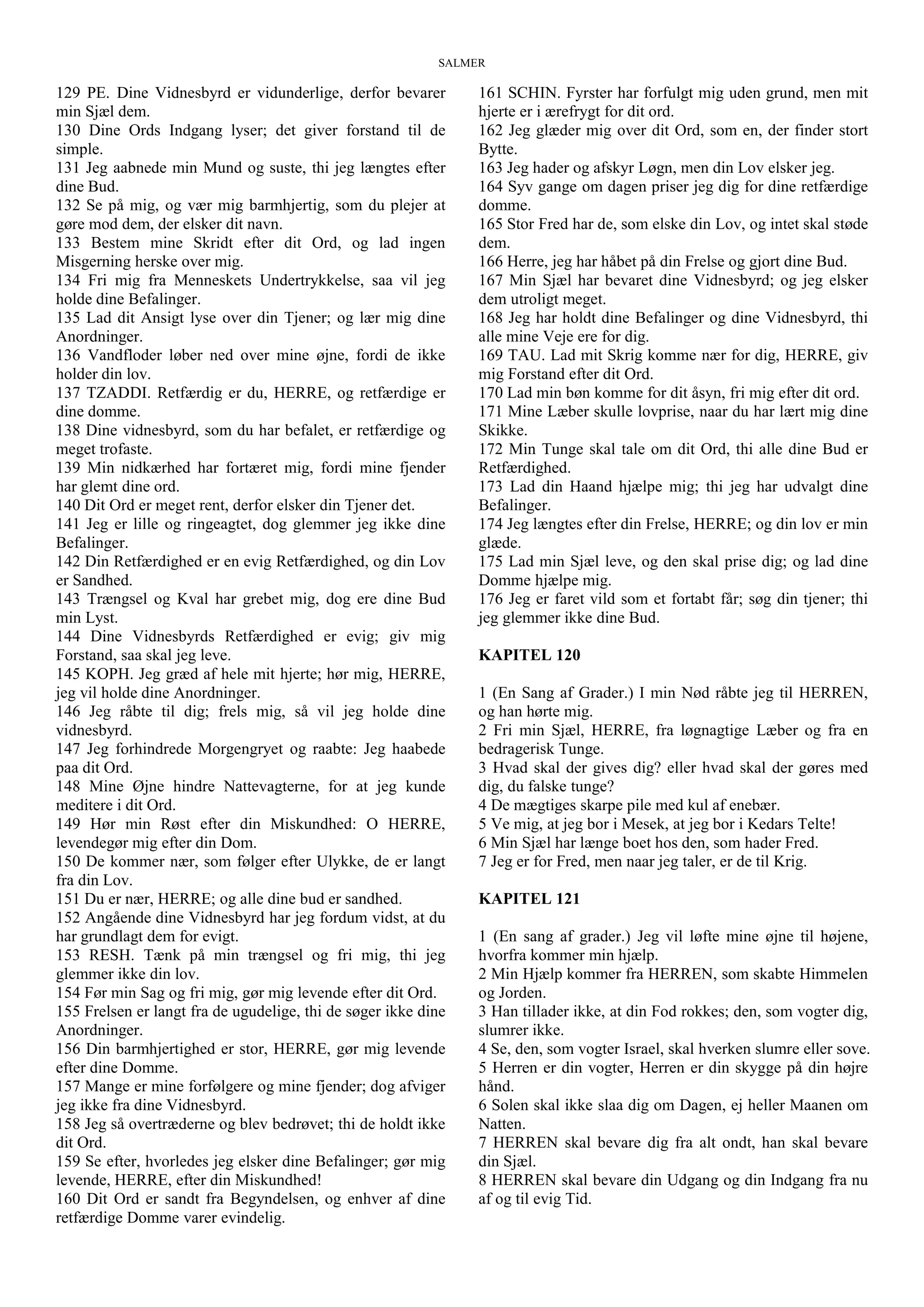 SALMER
129 PE. Dine Vidnesbyrd er vidunderlige, derfor bevarer
min Sjæl dem.
130 Dine Ords Indgang lyser; det giver forstand til de
simple.
131 Jeg aabnede min Mund og suste, thi jeg længtes efter
dine Bud.
132 Se på mig, og vær mig barmhjertig, som du plejer at
gøre mod dem, der elsker dit navn.
133 Bestem mine Skridt efter dit Ord, og lad ingen
Misgerning herske over mig.
134 Fri mig fra Menneskets Undertrykkelse, saa vil jeg
holde dine Befalinger.
135 Lad dit Ansigt lyse over din Tjener; og lær mig dine
Anordninger.
136 Vandfloder løber ned over mine øjne, fordi de ikke
holder din lov.
137 TZADDI. Retfærdig er du, HERRE, og retfærdige er
dine domme.
138 Dine vidnesbyrd, som du har befalet, er retfærdige og
meget trofaste.
139 Min nidkærhed har fortæret mig, fordi mine fjender
har glemt dine ord.
140 Dit Ord er meget rent, derfor elsker din Tjener det.
141 Jeg er lille og ringeagtet, dog glemmer jeg ikke dine
Befalinger.
142 Din Retfærdighed er en evig Retfærdighed, og din Lov
er Sandhed.
143 Trængsel og Kval har grebet mig, dog ere dine Bud
min Lyst.
144 Dine Vidnesbyrds Retfærdighed er evig; giv mig
Forstand, saa skal jeg leve.
145 KOPH. Jeg græd af hele mit hjerte; hør mig, HERRE,
jeg vil holde dine Anordninger.
146 Jeg råbte til dig; frels mig, så vil jeg holde dine
vidnesbyrd.
147 Jeg forhindrede Morgengryet og raabte: Jeg haabede
paa dit Ord.
148 Mine Øjne hindre Nattevagterne, for at jeg kunde
meditere i dit Ord.
149 Hør min Røst efter din Miskundhed: O HERRE,
levendegør mig efter din Dom.
150 De kommer nær, som følger efter Ulykke, de er langt
fra din Lov.
151 Du er nær, HERRE; og alle dine bud er sandhed.
152 Angående dine Vidnesbyrd har jeg fordum vidst, at du
har grundlagt dem for evigt.
153 RESH. Tænk på min trængsel og fri mig, thi jeg
glemmer ikke din lov.
154 Før min Sag og fri mig, gør mig levende efter dit Ord.
155 Frelsen er langt fra de ugudelige, thi de søger ikke dine
Anordninger.
156 Din barmhjertighed er stor, HERRE, gør mig levende
efter dine Domme.
157 Mange er mine forfølgere og mine fjender; dog afviger
jeg ikke fra dine Vidnesbyrd.
158 Jeg så overtræderne og blev bedrøvet; thi de holdt ikke
dit Ord.
159 Se efter, hvorledes jeg elsker dine Befalinger; gør mig
levende, HERRE, efter din Miskundhed!
160 Dit Ord er sandt fra Begyndelsen, og enhver af dine
retfærdige Domme varer evindelig.
161 SCHIN. Fyrster har forfulgt mig uden grund, men mit
hjerte er i ærefrygt for dit ord.
162 Jeg glæder mig over dit Ord, som en, der finder stort
Bytte.
163 Jeg hader og afskyr Løgn, men din Lov elsker jeg.
164 Syv gange om dagen priser jeg dig for dine retfærdige
domme.
165 Stor Fred har de, som elske din Lov, og intet skal støde
dem.
166 Herre, jeg har håbet på din Frelse og gjort dine Bud.
167 Min Sjæl har bevaret dine Vidnesbyrd; og jeg elsker
dem utroligt meget.
168 Jeg har holdt dine Befalinger og dine Vidnesbyrd, thi
alle mine Veje ere for dig.
169 TAU. Lad mit Skrig komme nær for dig, HERRE, giv
mig Forstand efter dit Ord.
170 Lad min bøn komme for dit åsyn, fri mig efter dit ord.
171 Mine Læber skulle lovprise, naar du har lært mig dine
Skikke.
172 Min Tunge skal tale om dit Ord, thi alle dine Bud er
Retfærdighed.
173 Lad din Haand hjælpe mig; thi jeg har udvalgt dine
Befalinger.
174 Jeg længtes efter din Frelse, HERRE; og din lov er min
glæde.
175 Lad min Sjæl leve, og den skal prise dig; og lad dine
Domme hjælpe mig.
176 Jeg er faret vild som et fortabt får; søg din tjener; thi
jeg glemmer ikke dine Bud.
KAPITEL 120
1 (En Sang af Grader.) I min Nød råbte jeg til HERREN,
og han hørte mig.
2 Fri min Sjæl, HERRE, fra løgnagtige Læber og fra en
bedragerisk Tunge.
3 Hvad skal der gives dig? eller hvad skal der gøres med
dig, du falske tunge?
4 De mægtiges skarpe pile med kul af enebær.
5 Ve mig, at jeg bor i Mesek, at jeg bor i Kedars Telte!
6 Min Sjæl har længe boet hos den, som hader Fred.
7 Jeg er for Fred, men naar jeg taler, er de til Krig.
KAPITEL 121
1 (En sang af grader.) Jeg vil løfte mine øjne til højene,
hvorfra kommer min hjælp.
2 Min Hjælp kommer fra HERREN, som skabte Himmelen
og Jorden.
3 Han tillader ikke, at din Fod rokkes; den, som vogter dig,
slumrer ikke.
4 Se, den, som vogter Israel, skal hverken slumre eller sove.
5 Herren er din vogter, Herren er din skygge på din højre
hånd.
6 Solen skal ikke slaa dig om Dagen, ej heller Maanen om
Natten.
7 HERREN skal bevare dig fra alt ondt, han skal bevare
din Sjæl.
8 HERREN skal bevare din Udgang og din Indgang fra nu
af og til evig Tid.
 