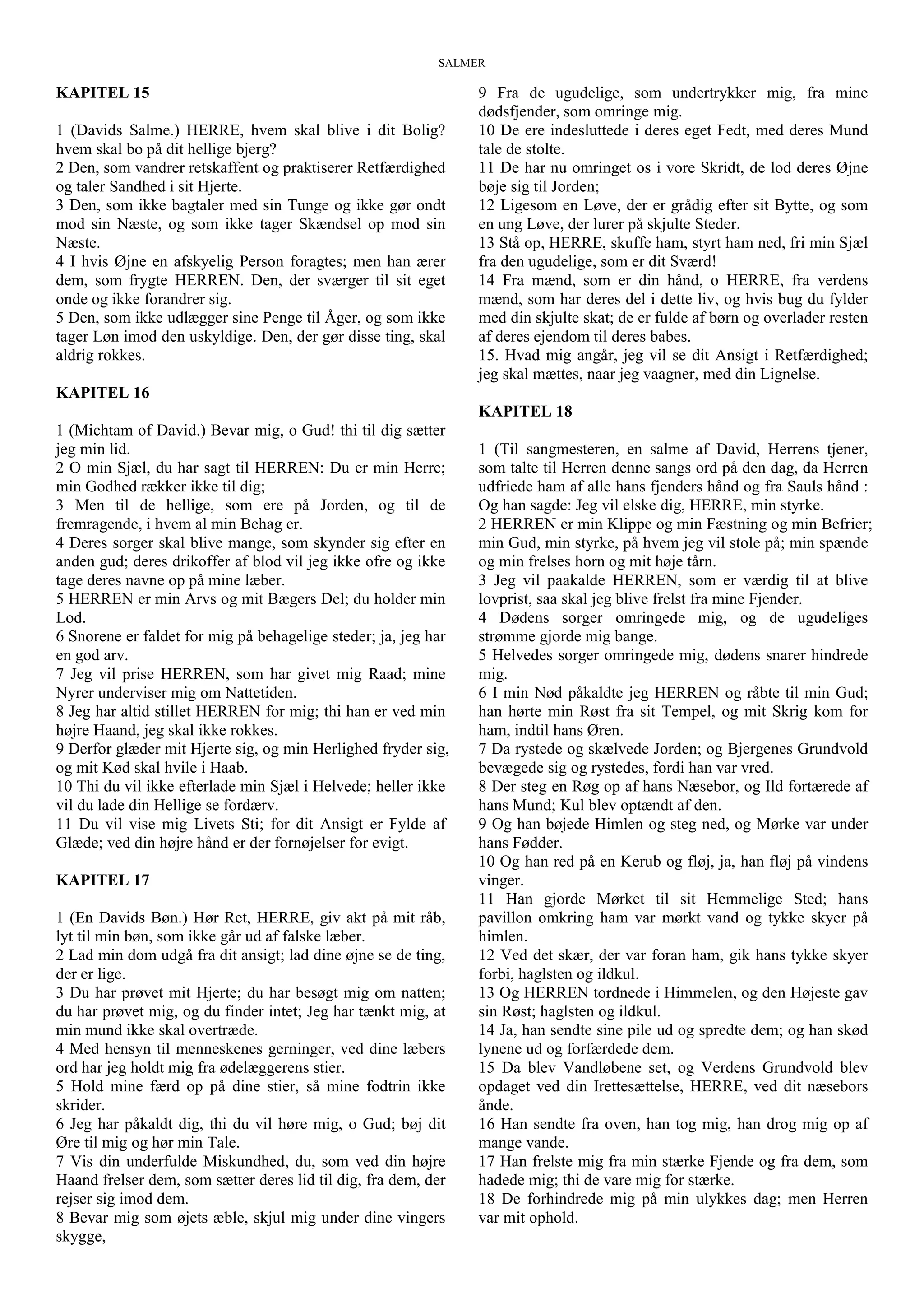 SALMER
KAPITEL 15
1 (Davids Salme.) HERRE, hvem skal blive i dit Bolig?
hvem skal bo på dit hellige bjerg?
2 Den, som vandrer retskaffent og praktiserer Retfærdighed
og taler Sandhed i sit Hjerte.
3 Den, som ikke bagtaler med sin Tunge og ikke gør ondt
mod sin Næste, og som ikke tager Skændsel op mod sin
Næste.
4 I hvis Øjne en afskyelig Person foragtes; men han ærer
dem, som frygte HERREN. Den, der sværger til sit eget
onde og ikke forandrer sig.
5 Den, som ikke udlægger sine Penge til Åger, og som ikke
tager Løn imod den uskyldige. Den, der gør disse ting, skal
aldrig rokkes.
KAPITEL 16
1 (Michtam of David.) Bevar mig, o Gud! thi til dig sætter
jeg min lid.
2 O min Sjæl, du har sagt til HERREN: Du er min Herre;
min Godhed rækker ikke til dig;
3 Men til de hellige, som ere på Jorden, og til de
fremragende, i hvem al min Behag er.
4 Deres sorger skal blive mange, som skynder sig efter en
anden gud; deres drikoffer af blod vil jeg ikke ofre og ikke
tage deres navne op på mine læber.
5 HERREN er min Arvs og mit Bægers Del; du holder min
Lod.
6 Snorene er faldet for mig på behagelige steder; ja, jeg har
en god arv.
7 Jeg vil prise HERREN, som har givet mig Raad; mine
Nyrer underviser mig om Nattetiden.
8 Jeg har altid stillet HERREN for mig; thi han er ved min
højre Haand, jeg skal ikke rokkes.
9 Derfor glæder mit Hjerte sig, og min Herlighed fryder sig,
og mit Kød skal hvile i Haab.
10 Thi du vil ikke efterlade min Sjæl i Helvede; heller ikke
vil du lade din Hellige se fordærv.
11 Du vil vise mig Livets Sti; for dit Ansigt er Fylde af
Glæde; ved din højre hånd er der fornøjelser for evigt.
KAPITEL 17
1 (En Davids Bøn.) Hør Ret, HERRE, giv akt på mit råb,
lyt til min bøn, som ikke går ud af falske læber.
2 Lad min dom udgå fra dit ansigt; lad dine øjne se de ting,
der er lige.
3 Du har prøvet mit Hjerte; du har besøgt mig om natten;
du har prøvet mig, og du finder intet; Jeg har tænkt mig, at
min mund ikke skal overtræde.
4 Med hensyn til menneskenes gerninger, ved dine læbers
ord har jeg holdt mig fra ødelæggerens stier.
5 Hold mine færd op på dine stier, så mine fodtrin ikke
skrider.
6 Jeg har påkaldt dig, thi du vil høre mig, o Gud; bøj dit
Øre til mig og hør min Tale.
7 Vis din underfulde Miskundhed, du, som ved din højre
Haand frelser dem, som sætter deres lid til dig, fra dem, der
rejser sig imod dem.
8 Bevar mig som øjets æble, skjul mig under dine vingers
skygge,
9 Fra de ugudelige, som undertrykker mig, fra mine
dødsfjender, som omringe mig.
10 De ere indesluttede i deres eget Fedt, med deres Mund
tale de stolte.
11 De har nu omringet os i vore Skridt, de lod deres Øjne
bøje sig til Jorden;
12 Ligesom en Løve, der er grådig efter sit Bytte, og som
en ung Løve, der lurer på skjulte Steder.
13 Stå op, HERRE, skuffe ham, styrt ham ned, fri min Sjæl
fra den ugudelige, som er dit Sværd!
14 Fra mænd, som er din hånd, o HERRE, fra verdens
mænd, som har deres del i dette liv, og hvis bug du fylder
med din skjulte skat; de er fulde af børn og overlader resten
af deres ejendom til deres babes.
15. Hvad mig angår, jeg vil se dit Ansigt i Retfærdighed;
jeg skal mættes, naar jeg vaagner, med din Lignelse.
KAPITEL 18
1 (Til sangmesteren, en salme af David, Herrens tjener,
som talte til Herren denne sangs ord på den dag, da Herren
udfriede ham af alle hans fjenders hånd og fra Sauls hånd :
Og han sagde: Jeg vil elske dig, HERRE, min styrke.
2 HERREN er min Klippe og min Fæstning og min Befrier;
min Gud, min styrke, på hvem jeg vil stole på; min spænde
og min frelses horn og mit høje tårn.
3 Jeg vil paakalde HERREN, som er værdig til at blive
lovprist, saa skal jeg blive frelst fra mine Fjender.
4 Dødens sorger omringede mig, og de ugudeliges
strømme gjorde mig bange.
5 Helvedes sorger omringede mig, dødens snarer hindrede
mig.
6 I min Nød påkaldte jeg HERREN og råbte til min Gud;
han hørte min Røst fra sit Tempel, og mit Skrig kom for
ham, indtil hans Øren.
7 Da rystede og skælvede Jorden; og Bjergenes Grundvold
bevægede sig og rystedes, fordi han var vred.
8 Der steg en Røg op af hans Næsebor, og Ild fortærede af
hans Mund; Kul blev optændt af den.
9 Og han bøjede Himlen og steg ned, og Mørke var under
hans Fødder.
10 Og han red på en Kerub og fløj, ja, han fløj på vindens
vinger.
11 Han gjorde Mørket til sit Hemmelige Sted; hans
pavillon omkring ham var mørkt vand og tykke skyer på
himlen.
12 Ved det skær, der var foran ham, gik hans tykke skyer
forbi, haglsten og ildkul.
13 Og HERREN tordnede i Himmelen, og den Højeste gav
sin Røst; haglsten og ildkul.
14 Ja, han sendte sine pile ud og spredte dem; og han skød
lynene ud og forfærdede dem.
15 Da blev Vandløbene set, og Verdens Grundvold blev
opdaget ved din Irettesættelse, HERRE, ved dit næsebors
ånde.
16 Han sendte fra oven, han tog mig, han drog mig op af
mange vande.
17 Han frelste mig fra min stærke Fjende og fra dem, som
hadede mig; thi de vare mig for stærke.
18 De forhindrede mig på min ulykkes dag; men Herren
var mit ophold.
 