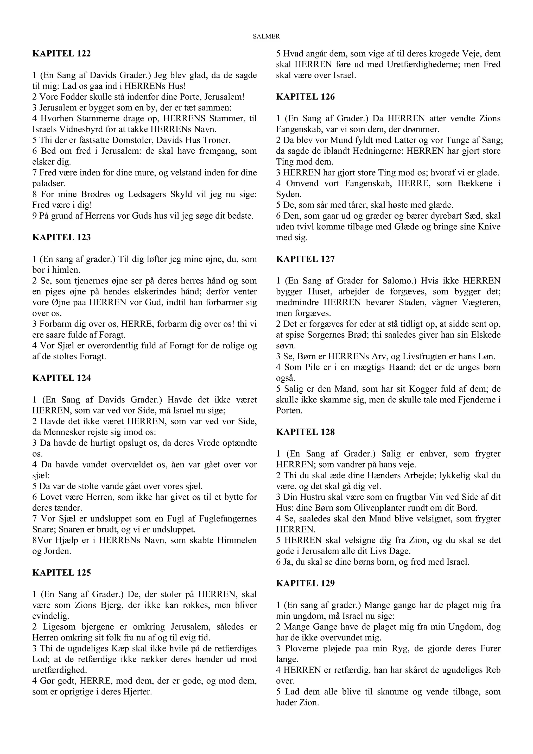 SALMER
KAPITEL 122
1 (En Sang af Davids Grader.) Jeg blev glad, da de sagde
til mig: Lad os gaa ind i HERRENs Hus!
2 Vore Fødder skulle stå indenfor dine Porte, Jerusalem!
3 Jerusalem er bygget som en by, der er tæt sammen:
4 Hvorhen Stammerne drage op, HERRENS Stammer, til
Israels Vidnesbyrd for at takke HERRENs Navn.
5 Thi der er fastsatte Domstoler, Davids Hus Troner.
6 Bed om fred i Jerusalem: de skal have fremgang, som
elsker dig.
7 Fred være inden for dine mure, og velstand inden for dine
paladser.
8 For mine Brødres og Ledsagers Skyld vil jeg nu sige:
Fred være i dig!
9 På grund af Herrens vor Guds hus vil jeg søge dit bedste.
KAPITEL 123
1 (En sang af grader.) Til dig løfter jeg mine øjne, du, som
bor i himlen.
2 Se, som tjenernes øjne ser på deres herres hånd og som
en piges øjne på hendes elskerindes hånd; derfor venter
vore Øjne paa HERREN vor Gud, indtil han forbarmer sig
over os.
3 Forbarm dig over os, HERRE, forbarm dig over os! thi vi
ere saare fulde af Foragt.
4 Vor Sjæl er overordentlig fuld af Foragt for de rolige og
af de stoltes Foragt.
KAPITEL 124
1 (En Sang af Davids Grader.) Havde det ikke været
HERREN, som var ved vor Side, må Israel nu sige;
2 Havde det ikke været HERREN, som var ved vor Side,
da Mennesker rejste sig imod os:
3 Da havde de hurtigt opslugt os, da deres Vrede optændte
os.
4 Da havde vandet overvældet os, åen var gået over vor
sjæl:
5 Da var de stolte vande gået over vores sjæl.
6 Lovet være Herren, som ikke har givet os til et bytte for
deres tænder.
7 Vor Sjæl er undsluppet som en Fugl af Fuglefangernes
Snare; Snaren er brudt, og vi er undsluppet.
8Vor Hjælp er i HERRENs Navn, som skabte Himmelen
og Jorden.
KAPITEL 125
1 (En Sang af Grader.) De, der stoler på HERREN, skal
være som Zions Bjerg, der ikke kan rokkes, men bliver
evindelig.
2 Ligesom bjergene er omkring Jerusalem, således er
Herren omkring sit folk fra nu af og til evig tid.
3 Thi de ugudeliges Kæp skal ikke hvile på de retfærdiges
Lod; at de retfærdige ikke rækker deres hænder ud mod
uretfærdighed.
4 Gør godt, HERRE, mod dem, der er gode, og mod dem,
som er oprigtige i deres Hjerter.
5 Hvad angår dem, som vige af til deres krogede Veje, dem
skal HERREN føre ud med Uretfærdighederne; men Fred
skal være over Israel.
KAPITEL 126
1 (En Sang af Grader.) Da HERREN atter vendte Zions
Fangenskab, var vi som dem, der drømmer.
2 Da blev vor Mund fyldt med Latter og vor Tunge af Sang;
da sagde de iblandt Hedningerne: HERREN har gjort store
Ting mod dem.
3 HERREN har gjort store Ting mod os; hvoraf vi er glade.
4 Omvend vort Fangenskab, HERRE, som Bækkene i
Syden.
5 De, som sår med tårer, skal høste med glæde.
6 Den, som gaar ud og græder og bærer dyrebart Sæd, skal
uden tvivl komme tilbage med Glæde og bringe sine Knive
med sig.
KAPITEL 127
1 (En Sang af Grader for Salomo.) Hvis ikke HERREN
bygger Huset, arbejder de forgæves, som bygger det;
medmindre HERREN bevarer Staden, vågner Vægteren,
men forgæves.
2 Det er forgæves for eder at stå tidligt op, at sidde sent op,
at spise Sorgernes Brød; thi saaledes giver han sin Elskede
søvn.
3 Se, Børn er HERRENs Arv, og Livsfrugten er hans Løn.
4 Som Pile er i en mægtigs Haand; det er de unges børn
også.
5 Salig er den Mand, som har sit Kogger fuld af dem; de
skulle ikke skamme sig, men de skulle tale med Fjenderne i
Porten.
KAPITEL 128
1 (En Sang af Grader.) Salig er enhver, som frygter
HERREN; som vandrer på hans veje.
2 Thi du skal æde dine Hænders Arbejde; lykkelig skal du
være, og det skal gå dig vel.
3 Din Hustru skal være som en frugtbar Vin ved Side af dit
Hus: dine Børn som Olivenplanter rundt om dit Bord.
4 Se, saaledes skal den Mand blive velsignet, som frygter
HERREN.
5 HERREN skal velsigne dig fra Zion, og du skal se det
gode i Jerusalem alle dit Livs Dage.
6 Ja, du skal se dine børns børn, og fred med Israel.
KAPITEL 129
1 (En sang af grader.) Mange gange har de plaget mig fra
min ungdom, må Israel nu sige:
2 Mange Gange have de plaget mig fra min Ungdom, dog
har de ikke overvundet mig.
3 Ploverne pløjede paa min Ryg, de gjorde deres Furer
lange.
4 HERREN er retfærdig, han har skåret de ugudeliges Reb
over.
5 Lad dem alle blive til skamme og vende tilbage, som
hader Zion.
 