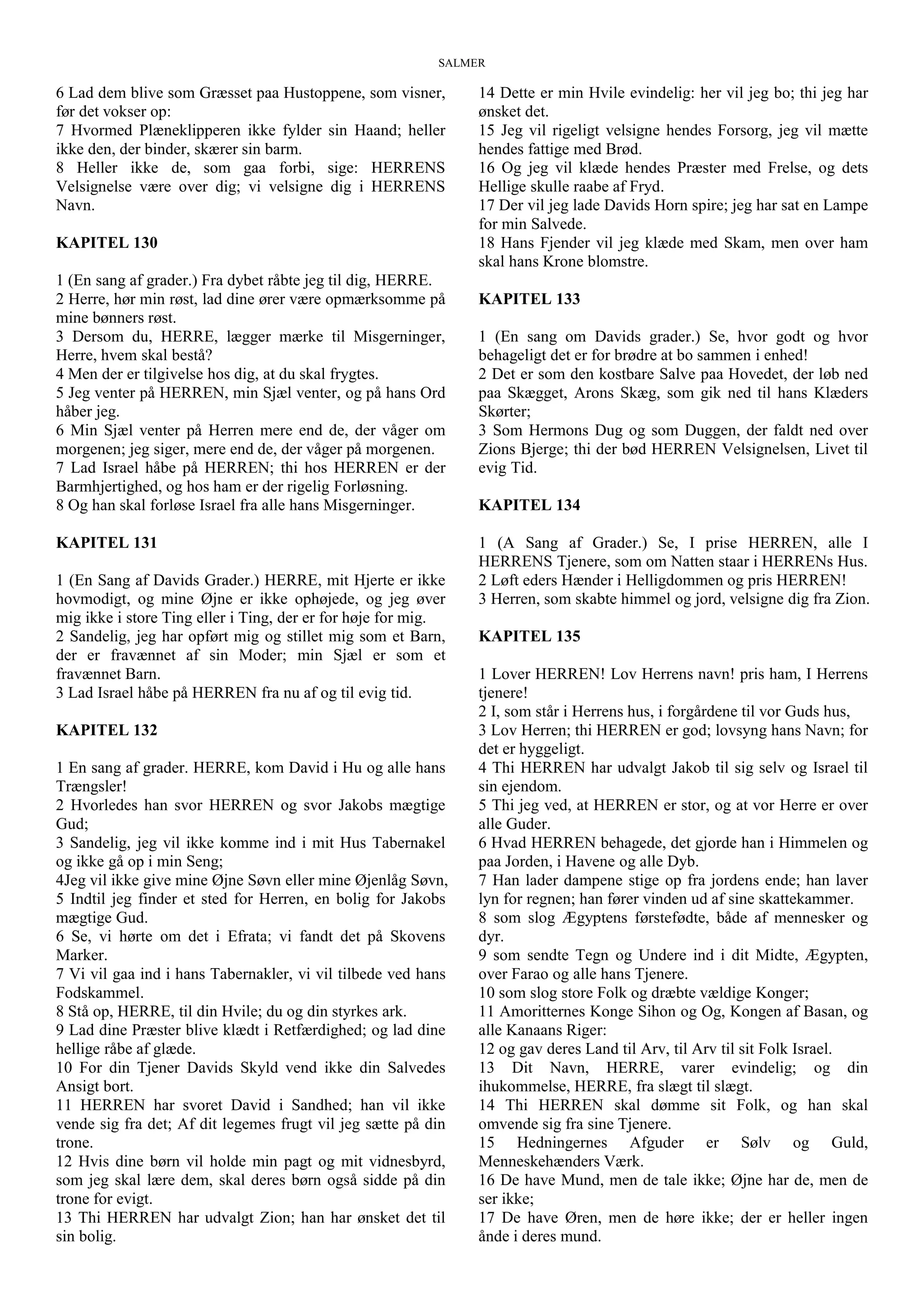SALMER
6 Lad dem blive som Græsset paa Hustoppene, som visner,
før det vokser op:
7 Hvormed Plæneklipperen ikke fylder sin Haand; heller
ikke den, der binder, skærer sin barm.
8 Heller ikke de, som gaa forbi, sige: HERRENS
Velsignelse være over dig; vi velsigne dig i HERRENS
Navn.
KAPITEL 130
1 (En sang af grader.) Fra dybet råbte jeg til dig, HERRE.
2 Herre, hør min røst, lad dine ører være opmærksomme på
mine bønners røst.
3 Dersom du, HERRE, lægger mærke til Misgerninger,
Herre, hvem skal bestå?
4 Men der er tilgivelse hos dig, at du skal frygtes.
5 Jeg venter på HERREN, min Sjæl venter, og på hans Ord
håber jeg.
6 Min Sjæl venter på Herren mere end de, der våger om
morgenen; jeg siger, mere end de, der våger på morgenen.
7 Lad Israel håbe på HERREN; thi hos HERREN er der
Barmhjertighed, og hos ham er der rigelig Forløsning.
8 Og han skal forløse Israel fra alle hans Misgerninger.
KAPITEL 131
1 (En Sang af Davids Grader.) HERRE, mit Hjerte er ikke
hovmodigt, og mine Øjne er ikke ophøjede, og jeg øver
mig ikke i store Ting eller i Ting, der er for høje for mig.
2 Sandelig, jeg har opført mig og stillet mig som et Barn,
der er fravænnet af sin Moder; min Sjæl er som et
fravænnet Barn.
3 Lad Israel håbe på HERREN fra nu af og til evig tid.
KAPITEL 132
1 En sang af grader. HERRE, kom David i Hu og alle hans
Trængsler!
2 Hvorledes han svor HERREN og svor Jakobs mægtige
Gud;
3 Sandelig, jeg vil ikke komme ind i mit Hus Tabernakel
og ikke gå op i min Seng;
4Jeg vil ikke give mine Øjne Søvn eller mine Øjenlåg Søvn,
5 Indtil jeg finder et sted for Herren, en bolig for Jakobs
mægtige Gud.
6 Se, vi hørte om det i Efrata; vi fandt det på Skovens
Marker.
7 Vi vil gaa ind i hans Tabernakler, vi vil tilbede ved hans
Fodskammel.
8 Stå op, HERRE, til din Hvile; du og din styrkes ark.
9 Lad dine Præster blive klædt i Retfærdighed; og lad dine
hellige råbe af glæde.
10 For din Tjener Davids Skyld vend ikke din Salvedes
Ansigt bort.
11 HERREN har svoret David i Sandhed; han vil ikke
vende sig fra det; Af dit legemes frugt vil jeg sætte på din
trone.
12 Hvis dine børn vil holde min pagt og mit vidnesbyrd,
som jeg skal lære dem, skal deres børn også sidde på din
trone for evigt.
13 Thi HERREN har udvalgt Zion; han har ønsket det til
sin bolig.
14 Dette er min Hvile evindelig: her vil jeg bo; thi jeg har
ønsket det.
15 Jeg vil rigeligt velsigne hendes Forsorg, jeg vil mætte
hendes fattige med Brød.
16 Og jeg vil klæde hendes Præster med Frelse, og dets
Hellige skulle raabe af Fryd.
17 Der vil jeg lade Davids Horn spire; jeg har sat en Lampe
for min Salvede.
18 Hans Fjender vil jeg klæde med Skam, men over ham
skal hans Krone blomstre.
KAPITEL 133
1 (En sang om Davids grader.) Se, hvor godt og hvor
behageligt det er for brødre at bo sammen i enhed!
2 Det er som den kostbare Salve paa Hovedet, der løb ned
paa Skægget, Arons Skæg, som gik ned til hans Klæders
Skørter;
3 Som Hermons Dug og som Duggen, der faldt ned over
Zions Bjerge; thi der bød HERREN Velsignelsen, Livet til
evig Tid.
KAPITEL 134
1 (A Sang af Grader.) Se, I prise HERREN, alle I
HERRENS Tjenere, som om Natten staar i HERRENs Hus.
2 Løft eders Hænder i Helligdommen og pris HERREN!
3 Herren, som skabte himmel og jord, velsigne dig fra Zion.
KAPITEL 135
1 Lover HERREN! Lov Herrens navn! pris ham, I Herrens
tjenere!
2 I, som står i Herrens hus, i forgårdene til vor Guds hus,
3 Lov Herren; thi HERREN er god; lovsyng hans Navn; for
det er hyggeligt.
4 Thi HERREN har udvalgt Jakob til sig selv og Israel til
sin ejendom.
5 Thi jeg ved, at HERREN er stor, og at vor Herre er over
alle Guder.
6 Hvad HERREN behagede, det gjorde han i Himmelen og
paa Jorden, i Havene og alle Dyb.
7 Han lader dampene stige op fra jordens ende; han laver
lyn for regnen; han fører vinden ud af sine skattekammer.
8 som slog Ægyptens førstefødte, både af mennesker og
dyr.
9 som sendte Tegn og Undere ind i dit Midte, Ægypten,
over Farao og alle hans Tjenere.
10 som slog store Folk og dræbte vældige Konger;
11 Amoritternes Konge Sihon og Og, Kongen af Basan, og
alle Kanaans Riger:
12 og gav deres Land til Arv, til Arv til sit Folk Israel.
13 Dit Navn, HERRE, varer evindelig; og din
ihukommelse, HERRE, fra slægt til slægt.
14 Thi HERREN skal dømme sit Folk, og han skal
omvende sig fra sine Tjenere.
15 Hedningernes Afguder er Sølv og Guld,
Menneskehænders Værk.
16 De have Mund, men de tale ikke; Øjne har de, men de
ser ikke;
17 De have Øren, men de høre ikke; der er heller ingen
ånde i deres mund.
 