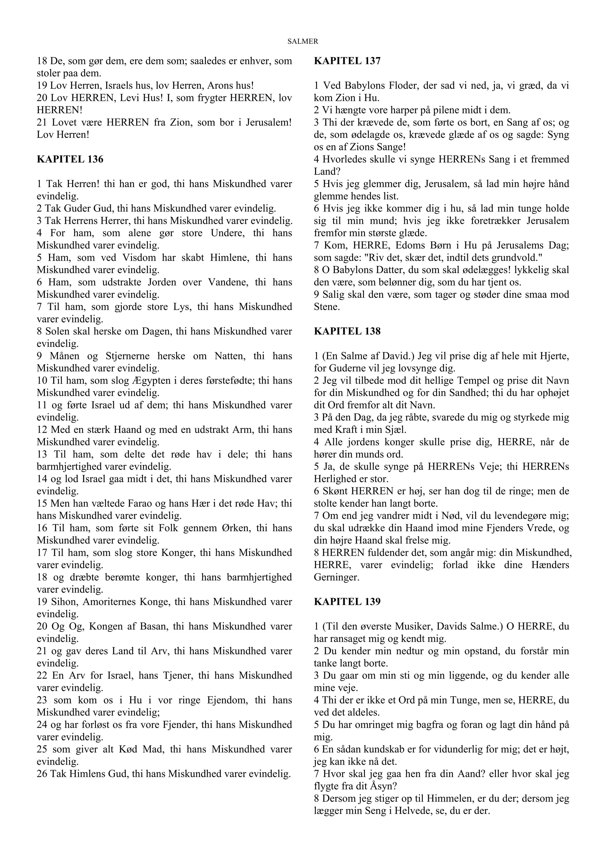 SALMER
18 De, som gør dem, ere dem som; saaledes er enhver, som
stoler paa dem.
19 Lov Herren, Israels hus, lov Herren, Arons hus!
20 Lov HERREN, Levi Hus! I, som frygter HERREN, lov
HERREN!
21 Lovet være HERREN fra Zion, som bor i Jerusalem!
Lov Herren!
KAPITEL 136
1 Tak Herren! thi han er god, thi hans Miskundhed varer
evindelig.
2 Tak Guder Gud, thi hans Miskundhed varer evindelig.
3 Tak Herrens Herrer, thi hans Miskundhed varer evindelig.
4 For ham, som alene gør store Undere, thi hans
Miskundhed varer evindelig.
5 Ham, som ved Visdom har skabt Himlene, thi hans
Miskundhed varer evindelig.
6 Ham, som udstrakte Jorden over Vandene, thi hans
Miskundhed varer evindelig.
7 Til ham, som gjorde store Lys, thi hans Miskundhed
varer evindelig.
8 Solen skal herske om Dagen, thi hans Miskundhed varer
evindelig.
9 Månen og Stjernerne herske om Natten, thi hans
Miskundhed varer evindelig.
10 Til ham, som slog Ægypten i deres førstefødte; thi hans
Miskundhed varer evindelig.
11 og førte Israel ud af dem; thi hans Miskundhed varer
evindelig.
12 Med en stærk Haand og med en udstrakt Arm, thi hans
Miskundhed varer evindelig.
13 Til ham, som delte det røde hav i dele; thi hans
barmhjertighed varer evindelig.
14 og lod Israel gaa midt i det, thi hans Miskundhed varer
evindelig.
15 Men han væltede Farao og hans Hær i det røde Hav; thi
hans Miskundhed varer evindelig.
16 Til ham, som førte sit Folk gennem Ørken, thi hans
Miskundhed varer evindelig.
17 Til ham, som slog store Konger, thi hans Miskundhed
varer evindelig.
18 og dræbte berømte konger, thi hans barmhjertighed
varer evindelig.
19 Sihon, Amoriternes Konge, thi hans Miskundhed varer
evindelig.
20 Og Og, Kongen af Basan, thi hans Miskundhed varer
evindelig.
21 og gav deres Land til Arv, thi hans Miskundhed varer
evindelig.
22 En Arv for Israel, hans Tjener, thi hans Miskundhed
varer evindelig.
23 som kom os i Hu i vor ringe Ejendom, thi hans
Miskundhed varer evindelig;
24 og har forløst os fra vore Fjender, thi hans Miskundhed
varer evindelig.
25 som giver alt Kød Mad, thi hans Miskundhed varer
evindelig.
26 Tak Himlens Gud, thi hans Miskundhed varer evindelig.
KAPITEL 137
1 Ved Babylons Floder, der sad vi ned, ja, vi græd, da vi
kom Zion i Hu.
2 Vi hængte vore harper på pilene midt i dem.
3 Thi der krævede de, som førte os bort, en Sang af os; og
de, som ødelagde os, krævede glæde af os og sagde: Syng
os en af Zions Sange!
4 Hvorledes skulle vi synge HERRENs Sang i et fremmed
Land?
5 Hvis jeg glemmer dig, Jerusalem, så lad min højre hånd
glemme hendes list.
6 Hvis jeg ikke kommer dig i hu, så lad min tunge holde
sig til min mund; hvis jeg ikke foretrækker Jerusalem
fremfor min største glæde.
7 Kom, HERRE, Edoms Børn i Hu på Jerusalems Dag;
som sagde: "Riv det, skær det, indtil dets grundvold."
8 O Babylons Datter, du som skal ødelægges! lykkelig skal
den være, som belønner dig, som du har tjent os.
9 Salig skal den være, som tager og støder dine smaa mod
Stene.
KAPITEL 138
1 (En Salme af David.) Jeg vil prise dig af hele mit Hjerte,
for Guderne vil jeg lovsynge dig.
2 Jeg vil tilbede mod dit hellige Tempel og prise dit Navn
for din Miskundhed og for din Sandhed; thi du har ophøjet
dit Ord fremfor alt dit Navn.
3 På den Dag, da jeg råbte, svarede du mig og styrkede mig
med Kraft i min Sjæl.
4 Alle jordens konger skulle prise dig, HERRE, når de
hører din munds ord.
5 Ja, de skulle synge på HERRENs Veje; thi HERRENs
Herlighed er stor.
6 Skønt HERREN er høj, ser han dog til de ringe; men de
stolte kender han langt borte.
7 Om end jeg vandrer midt i Nød, vil du levendegøre mig;
du skal udrække din Haand imod mine Fjenders Vrede, og
din højre Haand skal frelse mig.
8 HERREN fuldender det, som angår mig: din Miskundhed,
HERRE, varer evindelig; forlad ikke dine Hænders
Gerninger.
KAPITEL 139
1 (Til den øverste Musiker, Davids Salme.) O HERRE, du
har ransaget mig og kendt mig.
2 Du kender min nedtur og min opstand, du forstår min
tanke langt borte.
3 Du gaar om min sti og min liggende, og du kender alle
mine veje.
4 Thi der er ikke et Ord på min Tunge, men se, HERRE, du
ved det aldeles.
5 Du har omringet mig bagfra og foran og lagt din hånd på
mig.
6 En sådan kundskab er for vidunderlig for mig; det er højt,
jeg kan ikke nå det.
7 Hvor skal jeg gaa hen fra din Aand? eller hvor skal jeg
flygte fra dit Åsyn?
8 Dersom jeg stiger op til Himmelen, er du der; dersom jeg
lægger min Seng i Helvede, se, du er der.
 