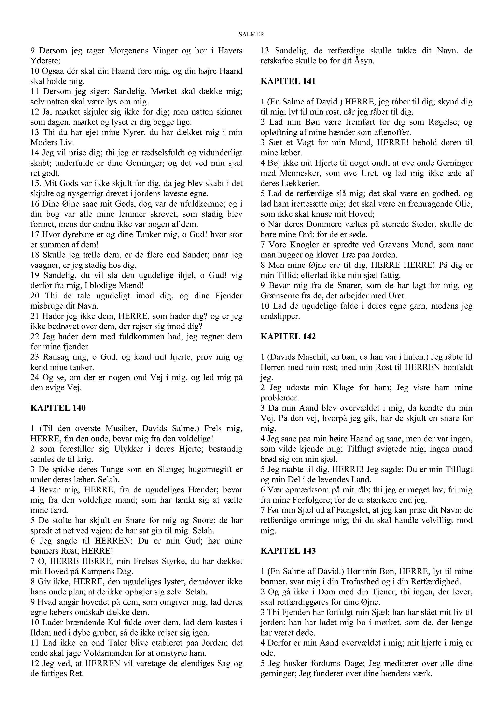 SALMER
9 Dersom jeg tager Morgenens Vinger og bor i Havets
Yderste;
10 Ogsaa dér skal din Haand føre mig, og din højre Haand
skal holde mig.
11 Dersom jeg siger: Sandelig, Mørket skal dække mig;
selv natten skal være lys om mig.
12 Ja, mørket skjuler sig ikke for dig; men natten skinner
som dagen, mørket og lyset er dig begge lige.
13 Thi du har ejet mine Nyrer, du har dækket mig i min
Moders Liv.
14 Jeg vil prise dig; thi jeg er rædselsfuldt og vidunderligt
skabt; underfulde er dine Gerninger; og det ved min sjæl
ret godt.
15. Mit Gods var ikke skjult for dig, da jeg blev skabt i det
skjulte og nysgerrigt drevet i jordens laveste egne.
16 Dine Øjne saae mit Gods, dog var de ufuldkomne; og i
din bog var alle mine lemmer skrevet, som stadig blev
formet, mens der endnu ikke var nogen af dem.
17 Hvor dyrebare er og dine Tanker mig, o Gud! hvor stor
er summen af dem!
18 Skulle jeg tælle dem, er de flere end Sandet; naar jeg
vaagner, er jeg stadig hos dig.
19 Sandelig, du vil slå den ugudelige ihjel, o Gud! vig
derfor fra mig, I blodige Mænd!
20 Thi de tale ugudeligt imod dig, og dine Fjender
misbruge dit Navn.
21 Hader jeg ikke dem, HERRE, som hader dig? og er jeg
ikke bedrøvet over dem, der rejser sig imod dig?
22 Jeg hader dem med fuldkommen had, jeg regner dem
for mine fjender.
23 Ransag mig, o Gud, og kend mit hjerte, prøv mig og
kend mine tanker.
24 Og se, om der er nogen ond Vej i mig, og led mig på
den evige Vej.
KAPITEL 140
1 (Til den øverste Musiker, Davids Salme.) Frels mig,
HERRE, fra den onde, bevar mig fra den voldelige!
2 som forestiller sig Ulykker i deres Hjerte; bestandig
samles de til krig.
3 De spidse deres Tunge som en Slange; hugormegift er
under deres læber. Selah.
4 Bevar mig, HERRE, fra de ugudeliges Hænder; bevar
mig fra den voldelige mand; som har tænkt sig at vælte
mine færd.
5 De stolte har skjult en Snare for mig og Snore; de har
spredt et net ved vejen; de har sat gin til mig. Selah.
6 Jeg sagde til HERREN: Du er min Gud; hør mine
bønners Røst, HERRE!
7 O, HERRE HERRE, min Frelses Styrke, du har dækket
mit Hoved på Kampens Dag.
8 Giv ikke, HERRE, den ugudeliges lyster, derudover ikke
hans onde plan; at de ikke ophøjer sig selv. Selah.
9 Hvad angår hovedet på dem, som omgiver mig, lad deres
egne læbers ondskab dække dem.
10 Lader brændende Kul falde over dem, lad dem kastes i
Ilden; ned i dybe gruber, så de ikke rejser sig igen.
11 Lad ikke en ond Taler blive etableret paa Jorden; det
onde skal jage Voldsmanden for at omstyrte ham.
12 Jeg ved, at HERREN vil varetage de elendiges Sag og
de fattiges Ret.
13 Sandelig, de retfærdige skulle takke dit Navn, de
retskafne skulle bo for dit Åsyn.
KAPITEL 141
1 (En Salme af David.) HERRE, jeg råber til dig; skynd dig
til mig; lyt til min røst, når jeg råber til dig.
2 Lad min Bøn være fremført for dig som Røgelse; og
opløftning af mine hænder som aftenoffer.
3 Sæt et Vagt for min Mund, HERRE! behold døren til
mine læber.
4 Bøj ikke mit Hjerte til noget ondt, at øve onde Gerninger
med Mennesker, som øve Uret, og lad mig ikke æde af
deres Lækkerier.
5 Lad de retfærdige slå mig; det skal være en godhed, og
lad ham irettesætte mig; det skal være en fremragende Olie,
som ikke skal knuse mit Hoved;
6 Når deres Dommere væltes på stenede Steder, skulle de
høre mine Ord; for de er søde.
7 Vore Knogler er spredte ved Gravens Mund, som naar
man hugger og kløver Træ paa Jorden.
8 Men mine Øjne ere til dig, HERRE HERRE! På dig er
min Tillid; efterlad ikke min sjæl fattig.
9 Bevar mig fra de Snarer, som de har lagt for mig, og
Grænserne fra de, der arbejder med Uret.
10 Lad de ugudelige falde i deres egne garn, medens jeg
undslipper.
KAPITEL 142
1 (Davids Maschil; en bøn, da han var i hulen.) Jeg råbte til
Herren med min røst; med min Røst til HERREN bønfaldt
jeg.
2 Jeg udøste min Klage for ham; Jeg viste ham mine
problemer.
3 Da min Aand blev overvældet i mig, da kendte du min
Vej. På den vej, hvorpå jeg gik, har de skjult en snare for
mig.
4 Jeg saae paa min høire Haand og saae, men der var ingen,
som vilde kjende mig; Tilflugt svigtede mig; ingen mand
brød sig om min sjæl.
5 Jeg raabte til dig, HERRE! Jeg sagde: Du er min Tilflugt
og min Del i de levendes Land.
6 Vær opmærksom på mit råb; thi jeg er meget lav; fri mig
fra mine Forfølgere; for de er stærkere end jeg.
7 Før min Sjæl ud af Fængslet, at jeg kan prise dit Navn; de
retfærdige omringe mig; thi du skal handle velvilligt mod
mig.
KAPITEL 143
1 (En Salme af David.) Hør min Bøn, HERRE, lyt til mine
bønner, svar mig i din Trofasthed og i din Retfærdighed.
2 Og gå ikke i Dom med din Tjener; thi ingen, der lever,
skal retfærdiggøres for dine Øjne.
3 Thi Fjenden har forfulgt min Sjæl; han har slået mit liv til
jorden; han har ladet mig bo i mørket, som de, der længe
har været døde.
4 Derfor er min Aand overvældet i mig; mit hjerte i mig er
øde.
5 Jeg husker fordums Dage; Jeg mediterer over alle dine
gerninger; Jeg funderer over dine hænders værk.
 