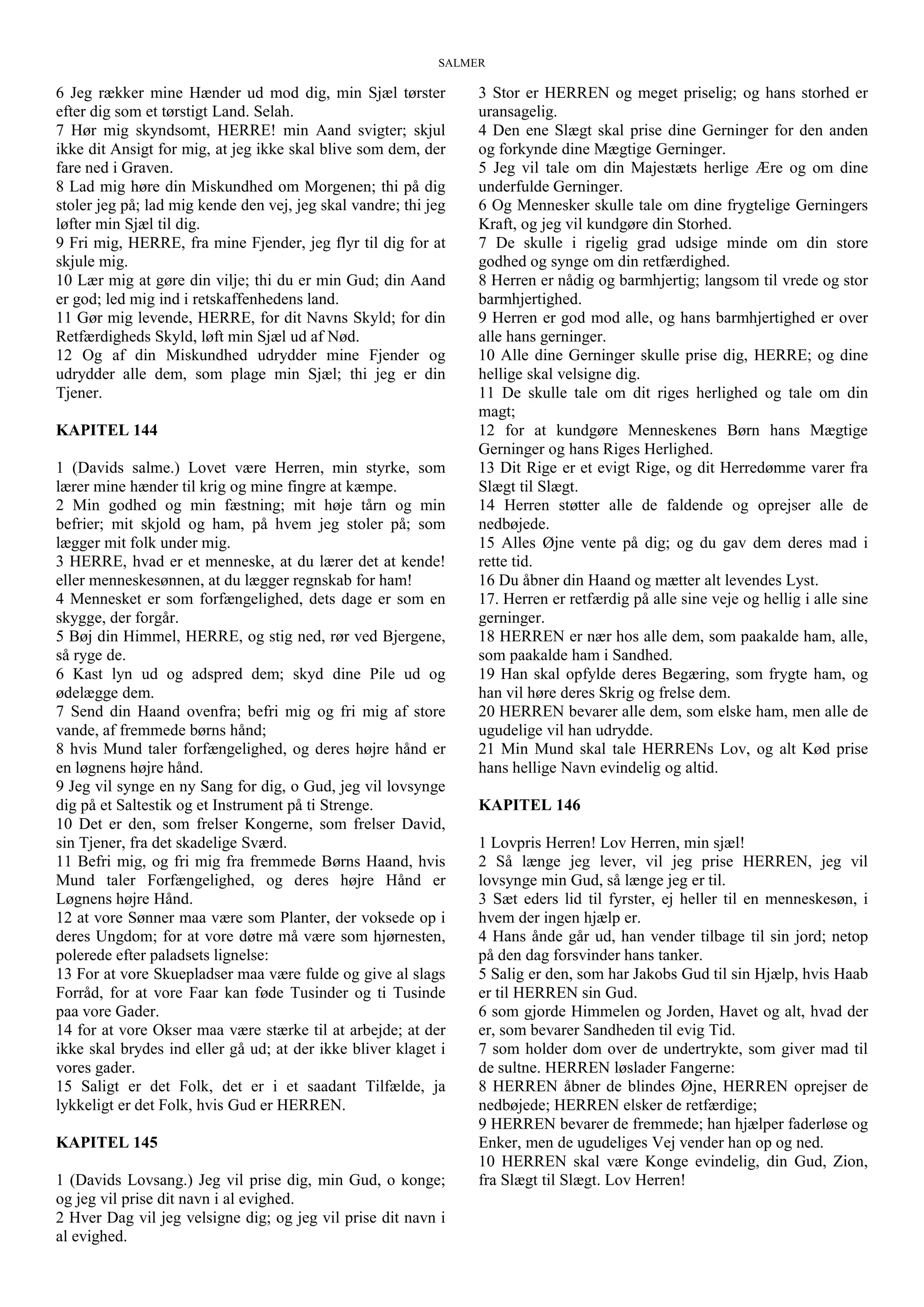 SALMER
6 Jeg rækker mine Hænder ud mod dig, min Sjæl tørster
efter dig som et tørstigt Land. Selah.
7 Hør mig skyndsomt, HERRE! min Aand svigter; skjul
ikke dit Ansigt for mig, at jeg ikke skal blive som dem, der
fare ned i Graven.
8 Lad mig høre din Miskundhed om Morgenen; thi på dig
stoler jeg på; lad mig kende den vej, jeg skal vandre; thi jeg
løfter min Sjæl til dig.
9 Fri mig, HERRE, fra mine Fjender, jeg flyr til dig for at
skjule mig.
10 Lær mig at gøre din vilje; thi du er min Gud; din Aand
er god; led mig ind i retskaffenhedens land.
11 Gør mig levende, HERRE, for dit Navns Skyld; for din
Retfærdigheds Skyld, løft min Sjæl ud af Nød.
12 Og af din Miskundhed udrydder mine Fjender og
udrydder alle dem, som plage min Sjæl; thi jeg er din
Tjener.
KAPITEL 144
1 (Davids salme.) Lovet være Herren, min styrke, som
lærer mine hænder til krig og mine fingre at kæmpe.
2 Min godhed og min fæstning; mit høje tårn og min
befrier; mit skjold og ham, på hvem jeg stoler på; som
lægger mit folk under mig.
3 HERRE, hvad er et menneske, at du lærer det at kende!
eller menneskesønnen, at du lægger regnskab for ham!
4 Mennesket er som forfængelighed, dets dage er som en
skygge, der forgår.
5 Bøj din Himmel, HERRE, og stig ned, rør ved Bjergene,
så ryge de.
6 Kast lyn ud og adspred dem; skyd dine Pile ud og
ødelægge dem.
7 Send din Haand ovenfra; befri mig og fri mig af store
vande, af fremmede børns hånd;
8 hvis Mund taler forfængelighed, og deres højre hånd er
en løgnens højre hånd.
9 Jeg vil synge en ny Sang for dig, o Gud, jeg vil lovsynge
dig på et Saltestik og et Instrument på ti Strenge.
10 Det er den, som frelser Kongerne, som frelser David,
sin Tjener, fra det skadelige Sværd.
11 Befri mig, og fri mig fra fremmede Børns Haand, hvis
Mund taler Forfængelighed, og deres højre Hånd er
Løgnens højre Hånd.
12 at vore Sønner maa være som Planter, der voksede op i
deres Ungdom; for at vore døtre må være som hjørnesten,
polerede efter paladsets lignelse:
13 For at vore Skuepladser maa være fulde og give al slags
Forråd, for at vore Faar kan føde Tusinder og ti Tusinde
paa vore Gader.
14 for at vore Okser maa være stærke til at arbejde; at der
ikke skal brydes ind eller gå ud; at der ikke bliver klaget i
vores gader.
15 Saligt er det Folk, det er i et saadant Tilfælde, ja
lykkeligt er det Folk, hvis Gud er HERREN.
KAPITEL 145
1 (Davids Lovsang.) Jeg vil prise dig, min Gud, o konge;
og jeg vil prise dit navn i al evighed.
2 Hver Dag vil jeg velsigne dig; og jeg vil prise dit navn i
al evighed.
3 Stor er HERREN og meget priselig; og hans storhed er
uransagelig.
4 Den ene Slægt skal prise dine Gerninger for den anden
og forkynde dine Mægtige Gerninger.
5 Jeg vil tale om din Majestæts herlige Ære og om dine
underfulde Gerninger.
6 Og Mennesker skulle tale om dine frygtelige Gerningers
Kraft, og jeg vil kundgøre din Storhed.
7 De skulle i rigelig grad udsige minde om din store
godhed og synge om din retfærdighed.
8 Herren er nådig og barmhjertig; langsom til vrede og stor
barmhjertighed.
9 Herren er god mod alle, og hans barmhjertighed er over
alle hans gerninger.
10 Alle dine Gerninger skulle prise dig, HERRE; og dine
hellige skal velsigne dig.
11 De skulle tale om dit riges herlighed og tale om din
magt;
12 for at kundgøre Menneskenes Børn hans Mægtige
Gerninger og hans Riges Herlighed.
13 Dit Rige er et evigt Rige, og dit Herredømme varer fra
Slægt til Slægt.
14 Herren støtter alle de faldende og oprejser alle de
nedbøjede.
15 Alles Øjne vente på dig; og du gav dem deres mad i
rette tid.
16 Du åbner din Haand og mætter alt levendes Lyst.
17. Herren er retfærdig på alle sine veje og hellig i alle sine
gerninger.
18 HERREN er nær hos alle dem, som paakalde ham, alle,
som paakalde ham i Sandhed.
19 Han skal opfylde deres Begæring, som frygte ham, og
han vil høre deres Skrig og frelse dem.
20 HERREN bevarer alle dem, som elske ham, men alle de
ugudelige vil han udrydde.
21 Min Mund skal tale HERRENs Lov, og alt Kød prise
hans hellige Navn evindelig og altid.
KAPITEL 146
1 Lovpris Herren! Lov Herren, min sjæl!
2 Så længe jeg lever, vil jeg prise HERREN, jeg vil
lovsynge min Gud, så længe jeg er til.
3 Sæt eders lid til fyrster, ej heller til en menneskesøn, i
hvem der ingen hjælp er.
4 Hans ånde går ud, han vender tilbage til sin jord; netop
på den dag forsvinder hans tanker.
5 Salig er den, som har Jakobs Gud til sin Hjælp, hvis Haab
er til HERREN sin Gud.
6 som gjorde Himmelen og Jorden, Havet og alt, hvad der
er, som bevarer Sandheden til evig Tid.
7 som holder dom over de undertrykte, som giver mad til
de sultne. HERREN løslader Fangerne:
8 HERREN åbner de blindes Øjne, HERREN oprejser de
nedbøjede; HERREN elsker de retfærdige;
9 HERREN bevarer de fremmede; han hjælper faderløse og
Enker, men de ugudeliges Vej vender han op og ned.
10 HERREN skal være Konge evindelig, din Gud, Zion,
fra Slægt til Slægt. Lov Herren!
 