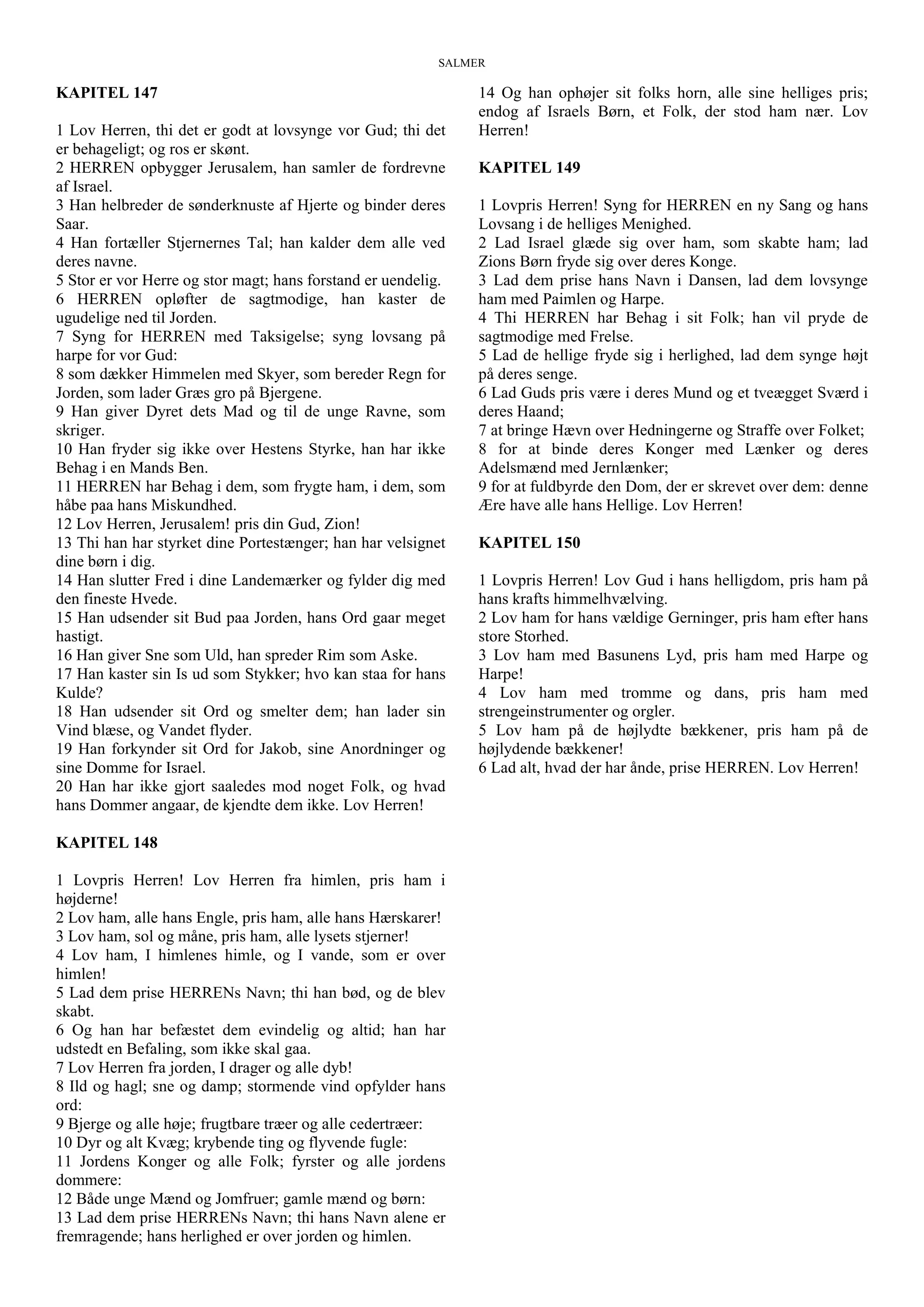 SALMER
KAPITEL 147
1 Lov Herren, thi det er godt at lovsynge vor Gud; thi det
er behageligt; og ros er skønt.
2 HERREN opbygger Jerusalem, han samler de fordrevne
af Israel.
3 Han helbreder de sønderknuste af Hjerte og binder deres
Saar.
4 Han fortæller Stjernernes Tal; han kalder dem alle ved
deres navne.
5 Stor er vor Herre og stor magt; hans forstand er uendelig.
6 HERREN opløfter de sagtmodige, han kaster de
ugudelige ned til Jorden.
7 Syng for HERREN med Taksigelse; syng lovsang på
harpe for vor Gud:
8 som dækker Himmelen med Skyer, som bereder Regn for
Jorden, som lader Græs gro på Bjergene.
9 Han giver Dyret dets Mad og til de unge Ravne, som
skriger.
10 Han fryder sig ikke over Hestens Styrke, han har ikke
Behag i en Mands Ben.
11 HERREN har Behag i dem, som frygte ham, i dem, som
håbe paa hans Miskundhed.
12 Lov Herren, Jerusalem! pris din Gud, Zion!
13 Thi han har styrket dine Portestænger; han har velsignet
dine børn i dig.
14 Han slutter Fred i dine Landemærker og fylder dig med
den fineste Hvede.
15 Han udsender sit Bud paa Jorden, hans Ord gaar meget
hastigt.
16 Han giver Sne som Uld, han spreder Rim som Aske.
17 Han kaster sin Is ud som Stykker; hvo kan staa for hans
Kulde?
18 Han udsender sit Ord og smelter dem; han lader sin
Vind blæse, og Vandet flyder.
19 Han forkynder sit Ord for Jakob, sine Anordninger og
sine Domme for Israel.
20 Han har ikke gjort saaledes mod noget Folk, og hvad
hans Dommer angaar, de kjendte dem ikke. Lov Herren!
KAPITEL 148
1 Lovpris Herren! Lov Herren fra himlen, pris ham i
højderne!
2 Lov ham, alle hans Engle, pris ham, alle hans Hærskarer!
3 Lov ham, sol og måne, pris ham, alle lysets stjerner!
4 Lov ham, I himlenes himle, og I vande, som er over
himlen!
5 Lad dem prise HERRENs Navn; thi han bød, og de blev
skabt.
6 Og han har befæstet dem evindelig og altid; han har
udstedt en Befaling, som ikke skal gaa.
7 Lov Herren fra jorden, I drager og alle dyb!
8 Ild og hagl; sne og damp; stormende vind opfylder hans
ord:
9 Bjerge og alle høje; frugtbare træer og alle cedertræer:
10 Dyr og alt Kvæg; krybende ting og flyvende fugle:
11 Jordens Konger og alle Folk; fyrster og alle jordens
dommere:
12 Både unge Mænd og Jomfruer; gamle mænd og børn:
13 Lad dem prise HERRENs Navn; thi hans Navn alene er
fremragende; hans herlighed er over jorden og himlen.
14 Og han ophøjer sit folks horn, alle sine helliges pris;
endog af Israels Børn, et Folk, der stod ham nær. Lov
Herren!
KAPITEL 149
1 Lovpris Herren! Syng for HERREN en ny Sang og hans
Lovsang i de helliges Menighed.
2 Lad Israel glæde sig over ham, som skabte ham; lad
Zions Børn fryde sig over deres Konge.
3 Lad dem prise hans Navn i Dansen, lad dem lovsynge
ham med Paimlen og Harpe.
4 Thi HERREN har Behag i sit Folk; han vil pryde de
sagtmodige med Frelse.
5 Lad de hellige fryde sig i herlighed, lad dem synge højt
på deres senge.
6 Lad Guds pris være i deres Mund og et tveægget Sværd i
deres Haand;
7 at bringe Hævn over Hedningerne og Straffe over Folket;
8 for at binde deres Konger med Lænker og deres
Adelsmænd med Jernlænker;
9 for at fuldbyrde den Dom, der er skrevet over dem: denne
Ære have alle hans Hellige. Lov Herren!
KAPITEL 150
1 Lovpris Herren! Lov Gud i hans helligdom, pris ham på
hans krafts himmelhvælving.
2 Lov ham for hans vældige Gerninger, pris ham efter hans
store Storhed.
3 Lov ham med Basunens Lyd, pris ham med Harpe og
Harpe!
4 Lov ham med tromme og dans, pris ham med
strengeinstrumenter og orgler.
5 Lov ham på de højlydte bækkener, pris ham på de
højlydende bækkener!
6 Lad alt, hvad der har ånde, prise HERREN. Lov Herren!
 