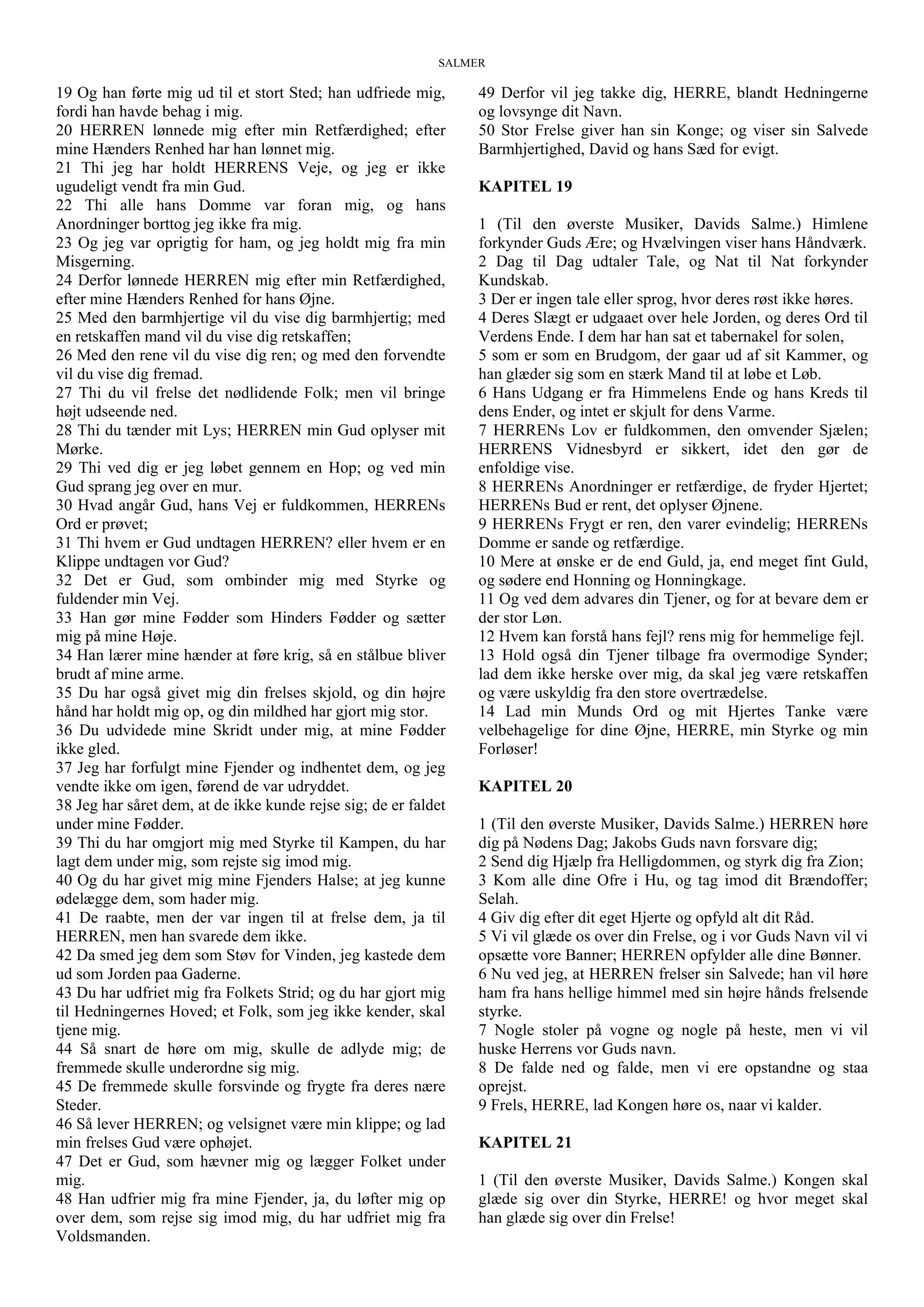 SALMER
19 Og han førte mig ud til et stort Sted; han udfriede mig,
fordi han havde behag i mig.
20 HERREN lønnede mig efter min Retfærdighed; efter
mine Hænders Renhed har han lønnet mig.
21 Thi jeg har holdt HERRENS Veje, og jeg er ikke
ugudeligt vendt fra min Gud.
22 Thi alle hans Domme var foran mig, og hans
Anordninger borttog jeg ikke fra mig.
23 Og jeg var oprigtig for ham, og jeg holdt mig fra min
Misgerning.
24 Derfor lønnede HERREN mig efter min Retfærdighed,
efter mine Hænders Renhed for hans Øjne.
25 Med den barmhjertige vil du vise dig barmhjertig; med
en retskaffen mand vil du vise dig retskaffen;
26 Med den rene vil du vise dig ren; og med den forvendte
vil du vise dig fremad.
27 Thi du vil frelse det nødlidende Folk; men vil bringe
højt udseende ned.
28 Thi du tænder mit Lys; HERREN min Gud oplyser mit
Mørke.
29 Thi ved dig er jeg løbet gennem en Hop; og ved min
Gud sprang jeg over en mur.
30 Hvad angår Gud, hans Vej er fuldkommen, HERRENs
Ord er prøvet;
31 Thi hvem er Gud undtagen HERREN? eller hvem er en
Klippe undtagen vor Gud?
32 Det er Gud, som ombinder mig med Styrke og
fuldender min Vej.
33 Han gør mine Fødder som Hinders Fødder og sætter
mig på mine Høje.
34 Han lærer mine hænder at føre krig, så en stålbue bliver
brudt af mine arme.
35 Du har også givet mig din frelses skjold, og din højre
hånd har holdt mig op, og din mildhed har gjort mig stor.
36 Du udvidede mine Skridt under mig, at mine Fødder
ikke gled.
37 Jeg har forfulgt mine Fjender og indhentet dem, og jeg
vendte ikke om igen, førend de var udryddet.
38 Jeg har såret dem, at de ikke kunde rejse sig; de er faldet
under mine Fødder.
39 Thi du har omgjort mig med Styrke til Kampen, du har
lagt dem under mig, som rejste sig imod mig.
40 Og du har givet mig mine Fjenders Halse; at jeg kunne
ødelægge dem, som hader mig.
41 De raabte, men der var ingen til at frelse dem, ja til
HERREN, men han svarede dem ikke.
42 Da smed jeg dem som Støv for Vinden, jeg kastede dem
ud som Jorden paa Gaderne.
43 Du har udfriet mig fra Folkets Strid; og du har gjort mig
til Hedningernes Hoved; et Folk, som jeg ikke kender, skal
tjene mig.
44 Så snart de høre om mig, skulle de adlyde mig; de
fremmede skulle underordne sig mig.
45 De fremmede skulle forsvinde og frygte fra deres nære
Steder.
46 Så lever HERREN; og velsignet være min klippe; og lad
min frelses Gud være ophøjet.
47 Det er Gud, som hævner mig og lægger Folket under
mig.
48 Han udfrier mig fra mine Fjender, ja, du løfter mig op
over dem, som rejse sig imod mig, du har udfriet mig fra
Voldsmanden.
49 Derfor vil jeg takke dig, HERRE, blandt Hedningerne
og lovsynge dit Navn.
50 Stor Frelse giver han sin Konge; og viser sin Salvede
Barmhjertighed, David og hans Sæd for evigt.
KAPITEL 19
1 (Til den øverste Musiker, Davids Salme.) Himlene
forkynder Guds Ære; og Hvælvingen viser hans Håndværk.
2 Dag til Dag udtaler Tale, og Nat til Nat forkynder
Kundskab.
3 Der er ingen tale eller sprog, hvor deres røst ikke høres.
4 Deres Slægt er udgaaet over hele Jorden, og deres Ord til
Verdens Ende. I dem har han sat et tabernakel for solen,
5 som er som en Brudgom, der gaar ud af sit Kammer, og
han glæder sig som en stærk Mand til at løbe et Løb.
6 Hans Udgang er fra Himmelens Ende og hans Kreds til
dens Ender, og intet er skjult for dens Varme.
7 HERRENs Lov er fuldkommen, den omvender Sjælen;
HERRENS Vidnesbyrd er sikkert, idet den gør de
enfoldige vise.
8 HERRENs Anordninger er retfærdige, de fryder Hjertet;
HERRENs Bud er rent, det oplyser Øjnene.
9 HERRENs Frygt er ren, den varer evindelig; HERRENs
Domme er sande og retfærdige.
10 Mere at ønske er de end Guld, ja, end meget fint Guld,
og sødere end Honning og Honningkage.
11 Og ved dem advares din Tjener, og for at bevare dem er
der stor Løn.
12 Hvem kan forstå hans fejl? rens mig for hemmelige fejl.
13 Hold også din Tjener tilbage fra overmodige Synder;
lad dem ikke herske over mig, da skal jeg være retskaffen
og være uskyldig fra den store overtrædelse.
14 Lad min Munds Ord og mit Hjertes Tanke være
velbehagelige for dine Øjne, HERRE, min Styrke og min
Forløser!
KAPITEL 20
1 (Til den øverste Musiker, Davids Salme.) HERREN høre
dig på Nødens Dag; Jakobs Guds navn forsvare dig;
2 Send dig Hjælp fra Helligdommen, og styrk dig fra Zion;
3 Kom alle dine Ofre i Hu, og tag imod dit Brændoffer;
Selah.
4 Giv dig efter dit eget Hjerte og opfyld alt dit Råd.
5 Vi vil glæde os over din Frelse, og i vor Guds Navn vil vi
opsætte vore Banner; HERREN opfylder alle dine Bønner.
6 Nu ved jeg, at HERREN frelser sin Salvede; han vil høre
ham fra hans hellige himmel med sin højre hånds frelsende
styrke.
7 Nogle stoler på vogne og nogle på heste, men vi vil
huske Herrens vor Guds navn.
8 De falde ned og falde, men vi ere opstandne og staa
oprejst.
9 Frels, HERRE, lad Kongen høre os, naar vi kalder.
KAPITEL 21
1 (Til den øverste Musiker, Davids Salme.) Kongen skal
glæde sig over din Styrke, HERRE! og hvor meget skal
han glæde sig over din Frelse!
 