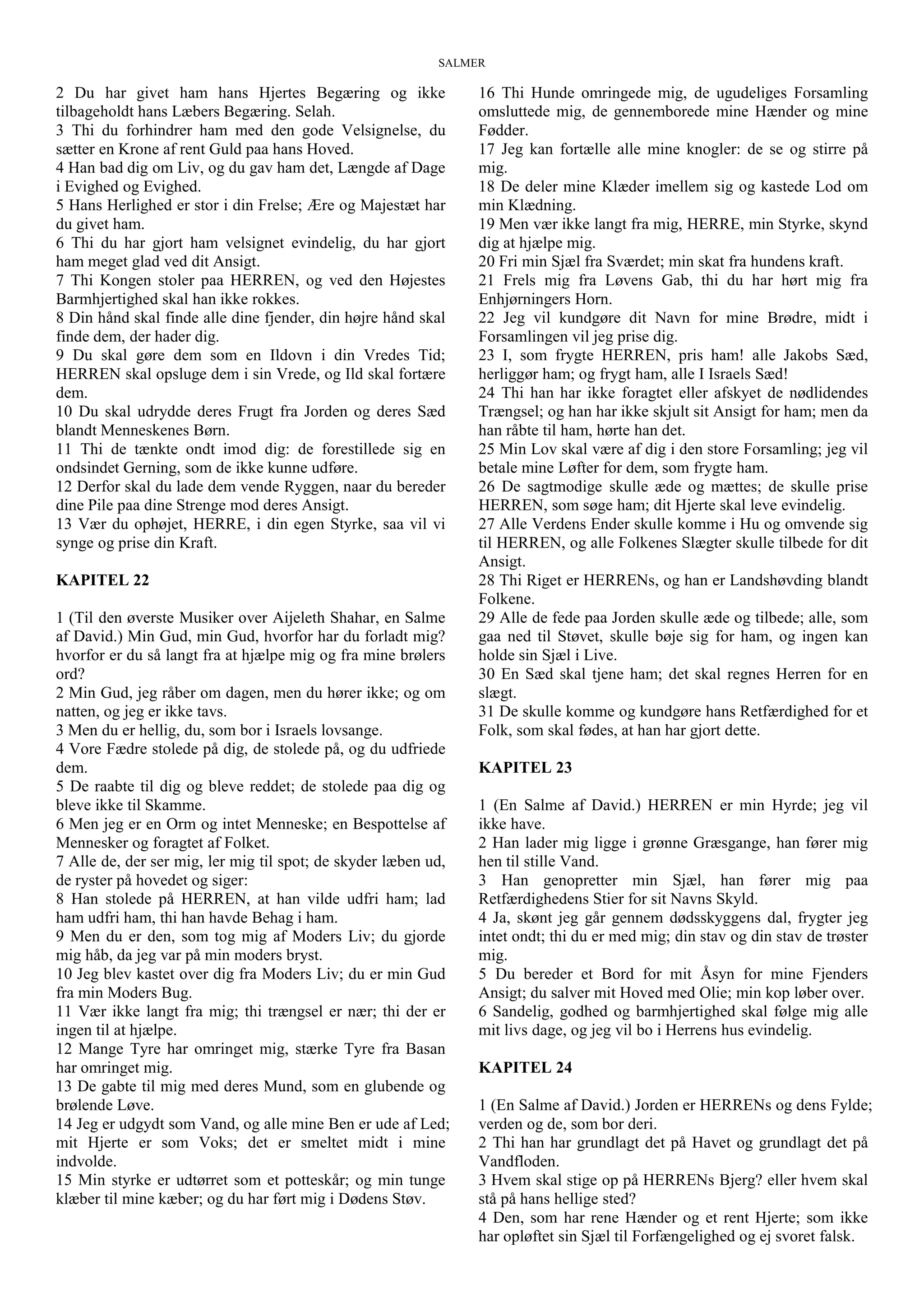 SALMER
2 Du har givet ham hans Hjertes Begæring og ikke
tilbageholdt hans Læbers Begæring. Selah.
3 Thi du forhindrer ham med den gode Velsignelse, du
sætter en Krone af rent Guld paa hans Hoved.
4 Han bad dig om Liv, og du gav ham det, Længde af Dage
i Evighed og Evighed.
5 Hans Herlighed er stor i din Frelse; Ære og Majestæt har
du givet ham.
6 Thi du har gjort ham velsignet evindelig, du har gjort
ham meget glad ved dit Ansigt.
7 Thi Kongen stoler paa HERREN, og ved den Højestes
Barmhjertighed skal han ikke rokkes.
8 Din hånd skal finde alle dine fjender, din højre hånd skal
finde dem, der hader dig.
9 Du skal gøre dem som en Ildovn i din Vredes Tid;
HERREN skal opsluge dem i sin Vrede, og Ild skal fortære
dem.
10 Du skal udrydde deres Frugt fra Jorden og deres Sæd
blandt Menneskenes Børn.
11 Thi de tænkte ondt imod dig: de forestillede sig en
ondsindet Gerning, som de ikke kunne udføre.
12 Derfor skal du lade dem vende Ryggen, naar du bereder
dine Pile paa dine Strenge mod deres Ansigt.
13 Vær du ophøjet, HERRE, i din egen Styrke, saa vil vi
synge og prise din Kraft.
KAPITEL 22
1 (Til den øverste Musiker over Aijeleth Shahar, en Salme
af David.) Min Gud, min Gud, hvorfor har du forladt mig?
hvorfor er du så langt fra at hjælpe mig og fra mine brølers
ord?
2 Min Gud, jeg råber om dagen, men du hører ikke; og om
natten, og jeg er ikke tavs.
3 Men du er hellig, du, som bor i Israels lovsange.
4 Vore Fædre stolede på dig, de stolede på, og du udfriede
dem.
5 De raabte til dig og bleve reddet; de stolede paa dig og
bleve ikke til Skamme.
6 Men jeg er en Orm og intet Menneske; en Bespottelse af
Mennesker og foragtet af Folket.
7 Alle de, der ser mig, ler mig til spot; de skyder læben ud,
de ryster på hovedet og siger:
8 Han stolede på HERREN, at han vilde udfri ham; lad
ham udfri ham, thi han havde Behag i ham.
9 Men du er den, som tog mig af Moders Liv; du gjorde
mig håb, da jeg var på min moders bryst.
10 Jeg blev kastet over dig fra Moders Liv; du er min Gud
fra min Moders Bug.
11 Vær ikke langt fra mig; thi trængsel er nær; thi der er
ingen til at hjælpe.
12 Mange Tyre har omringet mig, stærke Tyre fra Basan
har omringet mig.
13 De gabte til mig med deres Mund, som en glubende og
brølende Løve.
14 Jeg er udgydt som Vand, og alle mine Ben er ude af Led;
mit Hjerte er som Voks; det er smeltet midt i mine
indvolde.
15 Min styrke er udtørret som et potteskår; og min tunge
klæber til mine kæber; og du har ført mig i Dødens Støv.
16 Thi Hunde omringede mig, de ugudeliges Forsamling
omsluttede mig, de gennemborede mine Hænder og mine
Fødder.
17 Jeg kan fortælle alle mine knogler: de se og stirre på
mig.
18 De deler mine Klæder imellem sig og kastede Lod om
min Klædning.
19 Men vær ikke langt fra mig, HERRE, min Styrke, skynd
dig at hjælpe mig.
20 Fri min Sjæl fra Sværdet; min skat fra hundens kraft.
21 Frels mig fra Løvens Gab, thi du har hørt mig fra
Enhjørningers Horn.
22 Jeg vil kundgøre dit Navn for mine Brødre, midt i
Forsamlingen vil jeg prise dig.
23 I, som frygte HERREN, pris ham! alle Jakobs Sæd,
herliggør ham; og frygt ham, alle I Israels Sæd!
24 Thi han har ikke foragtet eller afskyet de nødlidendes
Trængsel; og han har ikke skjult sit Ansigt for ham; men da
han råbte til ham, hørte han det.
25 Min Lov skal være af dig i den store Forsamling; jeg vil
betale mine Løfter for dem, som frygte ham.
26 De sagtmodige skulle æde og mættes; de skulle prise
HERREN, som søge ham; dit Hjerte skal leve evindelig.
27 Alle Verdens Ender skulle komme i Hu og omvende sig
til HERREN, og alle Folkenes Slægter skulle tilbede for dit
Ansigt.
28 Thi Riget er HERRENs, og han er Landshøvding blandt
Folkene.
29 Alle de fede paa Jorden skulle æde og tilbede; alle, som
gaa ned til Støvet, skulle bøje sig for ham, og ingen kan
holde sin Sjæl i Live.
30 En Sæd skal tjene ham; det skal regnes Herren for en
slægt.
31 De skulle komme og kundgøre hans Retfærdighed for et
Folk, som skal fødes, at han har gjort dette.
KAPITEL 23
1 (En Salme af David.) HERREN er min Hyrde; jeg vil
ikke have.
2 Han lader mig ligge i grønne Græsgange, han fører mig
hen til stille Vand.
3 Han genopretter min Sjæl, han fører mig paa
Retfærdighedens Stier for sit Navns Skyld.
4 Ja, skønt jeg går gennem dødsskyggens dal, frygter jeg
intet ondt; thi du er med mig; din stav og din stav de trøster
mig.
5 Du bereder et Bord for mit Åsyn for mine Fjenders
Ansigt; du salver mit Hoved med Olie; min kop løber over.
6 Sandelig, godhed og barmhjertighed skal følge mig alle
mit livs dage, og jeg vil bo i Herrens hus evindelig.
KAPITEL 24
1 (En Salme af David.) Jorden er HERRENs og dens Fylde;
verden og de, som bor deri.
2 Thi han har grundlagt det på Havet og grundlagt det på
Vandfloden.
3 Hvem skal stige op på HERRENs Bjerg? eller hvem skal
stå på hans hellige sted?
4 Den, som har rene Hænder og et rent Hjerte; som ikke
har opløftet sin Sjæl til Forfængelighed og ej svoret falsk.
 
