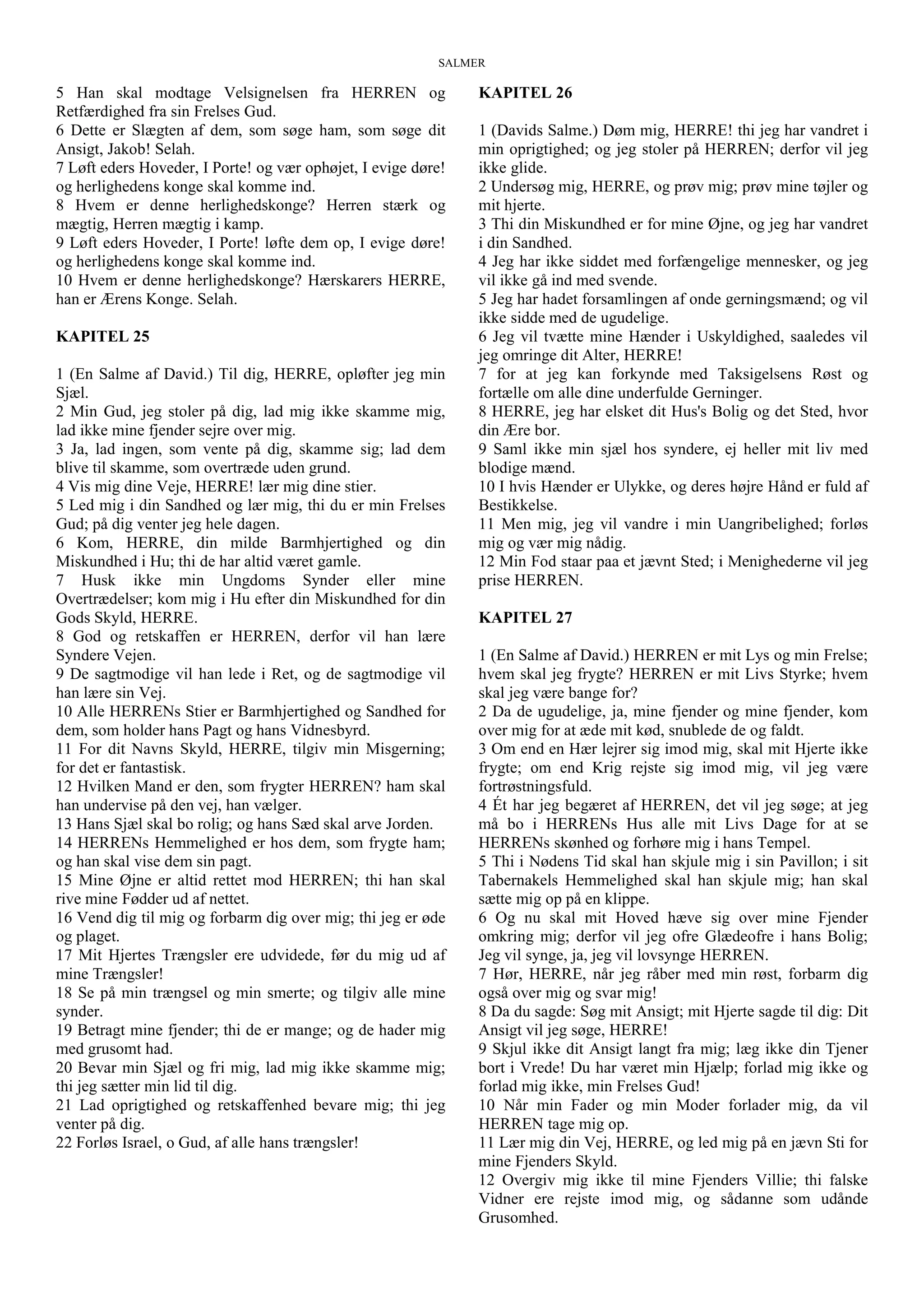 SALMER
5 Han skal modtage Velsignelsen fra HERREN og
Retfærdighed fra sin Frelses Gud.
6 Dette er Slægten af dem, som søge ham, som søge dit
Ansigt, Jakob! Selah.
7 Løft eders Hoveder, I Porte! og vær ophøjet, I evige døre!
og herlighedens konge skal komme ind.
8 Hvem er denne herlighedskonge? Herren stærk og
mægtig, Herren mægtig i kamp.
9 Løft eders Hoveder, I Porte! løfte dem op, I evige døre!
og herlighedens konge skal komme ind.
10 Hvem er denne herlighedskonge? Hærskarers HERRE,
han er Ærens Konge. Selah.
KAPITEL 25
1 (En Salme af David.) Til dig, HERRE, opløfter jeg min
Sjæl.
2 Min Gud, jeg stoler på dig, lad mig ikke skamme mig,
lad ikke mine fjender sejre over mig.
3 Ja, lad ingen, som vente på dig, skamme sig; lad dem
blive til skamme, som overtræde uden grund.
4 Vis mig dine Veje, HERRE! lær mig dine stier.
5 Led mig i din Sandhed og lær mig, thi du er min Frelses
Gud; på dig venter jeg hele dagen.
6 Kom, HERRE, din milde Barmhjertighed og din
Miskundhed i Hu; thi de har altid været gamle.
7 Husk ikke min Ungdoms Synder eller mine
Overtrædelser; kom mig i Hu efter din Miskundhed for din
Gods Skyld, HERRE.
8 God og retskaffen er HERREN, derfor vil han lære
Syndere Vejen.
9 De sagtmodige vil han lede i Ret, og de sagtmodige vil
han lære sin Vej.
10 Alle HERRENs Stier er Barmhjertighed og Sandhed for
dem, som holder hans Pagt og hans Vidnesbyrd.
11 For dit Navns Skyld, HERRE, tilgiv min Misgerning;
for det er fantastisk.
12 Hvilken Mand er den, som frygter HERREN? ham skal
han undervise på den vej, han vælger.
13 Hans Sjæl skal bo rolig; og hans Sæd skal arve Jorden.
14 HERRENs Hemmelighed er hos dem, som frygte ham;
og han skal vise dem sin pagt.
15 Mine Øjne er altid rettet mod HERREN; thi han skal
rive mine Fødder ud af nettet.
16 Vend dig til mig og forbarm dig over mig; thi jeg er øde
og plaget.
17 Mit Hjertes Trængsler ere udvidede, før du mig ud af
mine Trængsler!
18 Se på min trængsel og min smerte; og tilgiv alle mine
synder.
19 Betragt mine fjender; thi de er mange; og de hader mig
med grusomt had.
20 Bevar min Sjæl og fri mig, lad mig ikke skamme mig;
thi jeg sætter min lid til dig.
21 Lad oprigtighed og retskaffenhed bevare mig; thi jeg
venter på dig.
22 Forløs Israel, o Gud, af alle hans trængsler!
KAPITEL 26
1 (Davids Salme.) Døm mig, HERRE! thi jeg har vandret i
min oprigtighed; og jeg stoler på HERREN; derfor vil jeg
ikke glide.
2 Undersøg mig, HERRE, og prøv mig; prøv mine tøjler og
mit hjerte.
3 Thi din Miskundhed er for mine Øjne, og jeg har vandret
i din Sandhed.
4 Jeg har ikke siddet med forfængelige mennesker, og jeg
vil ikke gå ind med svende.
5 Jeg har hadet forsamlingen af onde gerningsmænd; og vil
ikke sidde med de ugudelige.
6 Jeg vil tvætte mine Hænder i Uskyldighed, saaledes vil
jeg omringe dit Alter, HERRE!
7 for at jeg kan forkynde med Taksigelsens Røst og
fortælle om alle dine underfulde Gerninger.
8 HERRE, jeg har elsket dit Hus's Bolig og det Sted, hvor
din Ære bor.
9 Saml ikke min sjæl hos syndere, ej heller mit liv med
blodige mænd.
10 I hvis Hænder er Ulykke, og deres højre Hånd er fuld af
Bestikkelse.
11 Men mig, jeg vil vandre i min Uangribelighed; forløs
mig og vær mig nådig.
12 Min Fod staar paa et jævnt Sted; i Menighederne vil jeg
prise HERREN.
KAPITEL 27
1 (En Salme af David.) HERREN er mit Lys og min Frelse;
hvem skal jeg frygte? HERREN er mit Livs Styrke; hvem
skal jeg være bange for?
2 Da de ugudelige, ja, mine fjender og mine fjender, kom
over mig for at æde mit kød, snublede de og faldt.
3 Om end en Hær lejrer sig imod mig, skal mit Hjerte ikke
frygte; om end Krig rejste sig imod mig, vil jeg være
fortrøstningsfuld.
4 Ét har jeg begæret af HERREN, det vil jeg søge; at jeg
må bo i HERRENs Hus alle mit Livs Dage for at se
HERRENs skønhed og forhøre mig i hans Tempel.
5 Thi i Nødens Tid skal han skjule mig i sin Pavillon; i sit
Tabernakels Hemmelighed skal han skjule mig; han skal
sætte mig op på en klippe.
6 Og nu skal mit Hoved hæve sig over mine Fjender
omkring mig; derfor vil jeg ofre Glædeofre i hans Bolig;
Jeg vil synge, ja, jeg vil lovsynge HERREN.
7 Hør, HERRE, når jeg råber med min røst, forbarm dig
også over mig og svar mig!
8 Da du sagde: Søg mit Ansigt; mit Hjerte sagde til dig: Dit
Ansigt vil jeg søge, HERRE!
9 Skjul ikke dit Ansigt langt fra mig; læg ikke din Tjener
bort i Vrede! Du har været min Hjælp; forlad mig ikke og
forlad mig ikke, min Frelses Gud!
10 Når min Fader og min Moder forlader mig, da vil
HERREN tage mig op.
11 Lær mig din Vej, HERRE, og led mig på en jævn Sti for
mine Fjenders Skyld.
12 Overgiv mig ikke til mine Fjenders Villie; thi falske
Vidner ere rejste imod mig, og sådanne som udånde
Grusomhed.
 