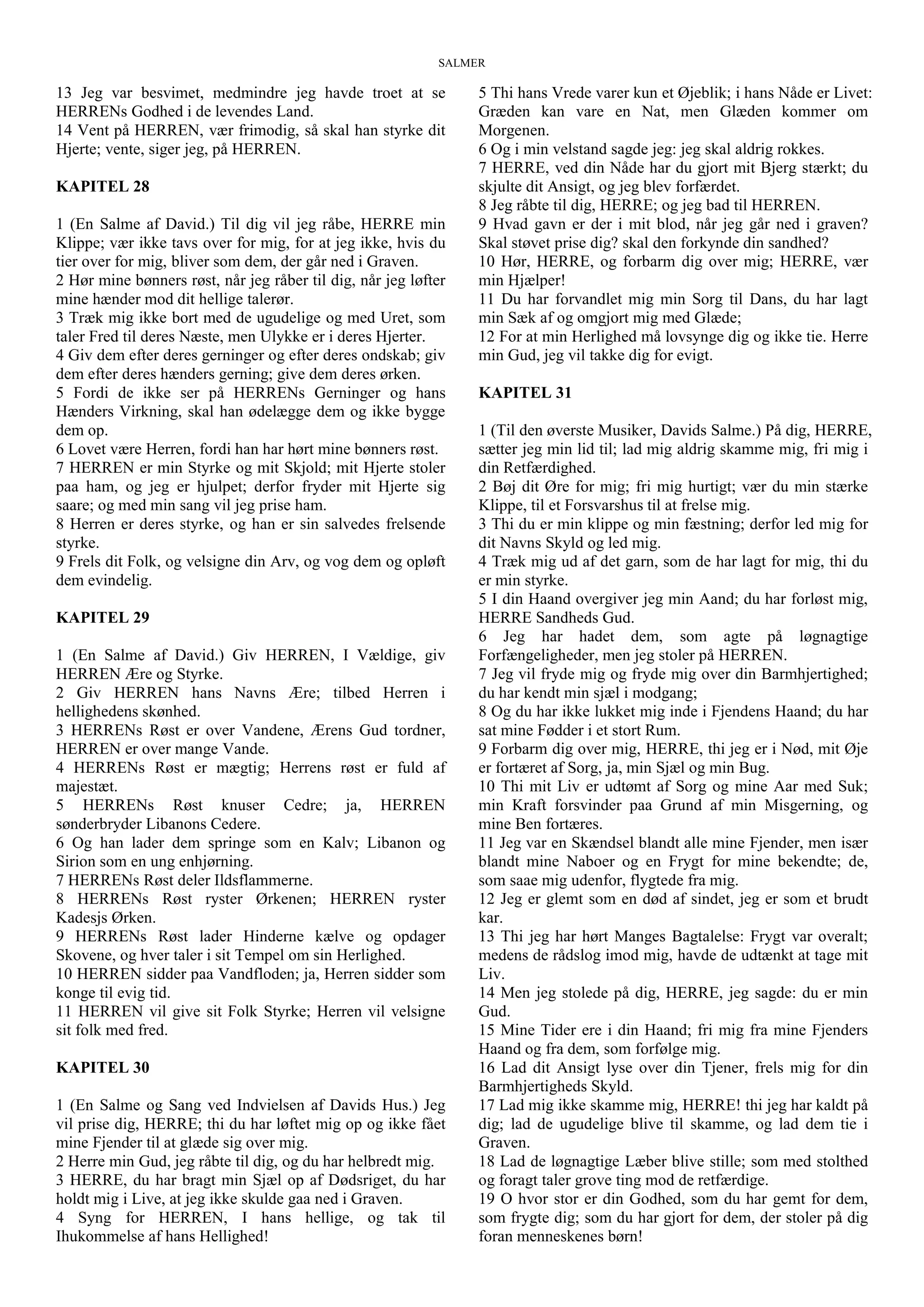 SALMER
13 Jeg var besvimet, medmindre jeg havde troet at se
HERRENs Godhed i de levendes Land.
14 Vent på HERREN, vær frimodig, så skal han styrke dit
Hjerte; vente, siger jeg, på HERREN.
KAPITEL 28
1 (En Salme af David.) Til dig vil jeg råbe, HERRE min
Klippe; vær ikke tavs over for mig, for at jeg ikke, hvis du
tier over for mig, bliver som dem, der går ned i Graven.
2 Hør mine bønners røst, når jeg råber til dig, når jeg løfter
mine hænder mod dit hellige talerør.
3 Træk mig ikke bort med de ugudelige og med Uret, som
taler Fred til deres Næste, men Ulykke er i deres Hjerter.
4 Giv dem efter deres gerninger og efter deres ondskab; giv
dem efter deres hænders gerning; give dem deres ørken.
5 Fordi de ikke ser på HERRENs Gerninger og hans
Hænders Virkning, skal han ødelægge dem og ikke bygge
dem op.
6 Lovet være Herren, fordi han har hørt mine bønners røst.
7 HERREN er min Styrke og mit Skjold; mit Hjerte stoler
paa ham, og jeg er hjulpet; derfor fryder mit Hjerte sig
saare; og med min sang vil jeg prise ham.
8 Herren er deres styrke, og han er sin salvedes frelsende
styrke.
9 Frels dit Folk, og velsigne din Arv, og vog dem og opløft
dem evindelig.
KAPITEL 29
1 (En Salme af David.) Giv HERREN, I Vældige, giv
HERREN Ære og Styrke.
2 Giv HERREN hans Navns Ære; tilbed Herren i
hellighedens skønhed.
3 HERRENs Røst er over Vandene, Ærens Gud tordner,
HERREN er over mange Vande.
4 HERRENs Røst er mægtig; Herrens røst er fuld af
majestæt.
5 HERRENs Røst knuser Cedre; ja, HERREN
sønderbryder Libanons Cedere.
6 Og han lader dem springe som en Kalv; Libanon og
Sirion som en ung enhjørning.
7 HERRENs Røst deler Ildsflammerne.
8 HERRENs Røst ryster Ørkenen; HERREN ryster
Kadesjs Ørken.
9 HERRENs Røst lader Hinderne kælve og opdager
Skovene, og hver taler i sit Tempel om sin Herlighed.
10 HERREN sidder paa Vandfloden; ja, Herren sidder som
konge til evig tid.
11 HERREN vil give sit Folk Styrke; Herren vil velsigne
sit folk med fred.
KAPITEL 30
1 (En Salme og Sang ved Indvielsen af Davids Hus.) Jeg
vil prise dig, HERRE; thi du har løftet mig op og ikke fået
mine Fjender til at glæde sig over mig.
2 Herre min Gud, jeg råbte til dig, og du har helbredt mig.
3 HERRE, du har bragt min Sjæl op af Dødsriget, du har
holdt mig i Live, at jeg ikke skulde gaa ned i Graven.
4 Syng for HERREN, I hans hellige, og tak til
Ihukommelse af hans Hellighed!
5 Thi hans Vrede varer kun et Øjeblik; i hans Nåde er Livet:
Græden kan vare en Nat, men Glæden kommer om
Morgenen.
6 Og i min velstand sagde jeg: jeg skal aldrig rokkes.
7 HERRE, ved din Nåde har du gjort mit Bjerg stærkt; du
skjulte dit Ansigt, og jeg blev forfærdet.
8 Jeg råbte til dig, HERRE; og jeg bad til HERREN.
9 Hvad gavn er der i mit blod, når jeg går ned i graven?
Skal støvet prise dig? skal den forkynde din sandhed?
10 Hør, HERRE, og forbarm dig over mig; HERRE, vær
min Hjælper!
11 Du har forvandlet mig min Sorg til Dans, du har lagt
min Sæk af og omgjort mig med Glæde;
12 For at min Herlighed må lovsynge dig og ikke tie. Herre
min Gud, jeg vil takke dig for evigt.
KAPITEL 31
1 (Til den øverste Musiker, Davids Salme.) På dig, HERRE,
sætter jeg min lid til; lad mig aldrig skamme mig, fri mig i
din Retfærdighed.
2 Bøj dit Øre for mig; fri mig hurtigt; vær du min stærke
Klippe, til et Forsvarshus til at frelse mig.
3 Thi du er min klippe og min fæstning; derfor led mig for
dit Navns Skyld og led mig.
4 Træk mig ud af det garn, som de har lagt for mig, thi du
er min styrke.
5 I din Haand overgiver jeg min Aand; du har forløst mig,
HERRE Sandheds Gud.
6 Jeg har hadet dem, som agte på løgnagtige
Forfængeligheder, men jeg stoler på HERREN.
7 Jeg vil fryde mig og fryde mig over din Barmhjertighed;
du har kendt min sjæl i modgang;
8 Og du har ikke lukket mig inde i Fjendens Haand; du har
sat mine Fødder i et stort Rum.
9 Forbarm dig over mig, HERRE, thi jeg er i Nød, mit Øje
er fortæret af Sorg, ja, min Sjæl og min Bug.
10 Thi mit Liv er udtømt af Sorg og mine Aar med Suk;
min Kraft forsvinder paa Grund af min Misgerning, og
mine Ben fortæres.
11 Jeg var en Skændsel blandt alle mine Fjender, men især
blandt mine Naboer og en Frygt for mine bekendte; de,
som saae mig udenfor, flygtede fra mig.
12 Jeg er glemt som en død af sindet, jeg er som et brudt
kar.
13 Thi jeg har hørt Manges Bagtalelse: Frygt var overalt;
medens de rådslog imod mig, havde de udtænkt at tage mit
Liv.
14 Men jeg stolede på dig, HERRE, jeg sagde: du er min
Gud.
15 Mine Tider ere i din Haand; fri mig fra mine Fjenders
Haand og fra dem, som forfølge mig.
16 Lad dit Ansigt lyse over din Tjener, frels mig for din
Barmhjertigheds Skyld.
17 Lad mig ikke skamme mig, HERRE! thi jeg har kaldt på
dig; lad de ugudelige blive til skamme, og lad dem tie i
Graven.
18 Lad de løgnagtige Læber blive stille; som med stolthed
og foragt taler grove ting mod de retfærdige.
19 O hvor stor er din Godhed, som du har gemt for dem,
som frygte dig; som du har gjort for dem, der stoler på dig
foran menneskenes børn!
 