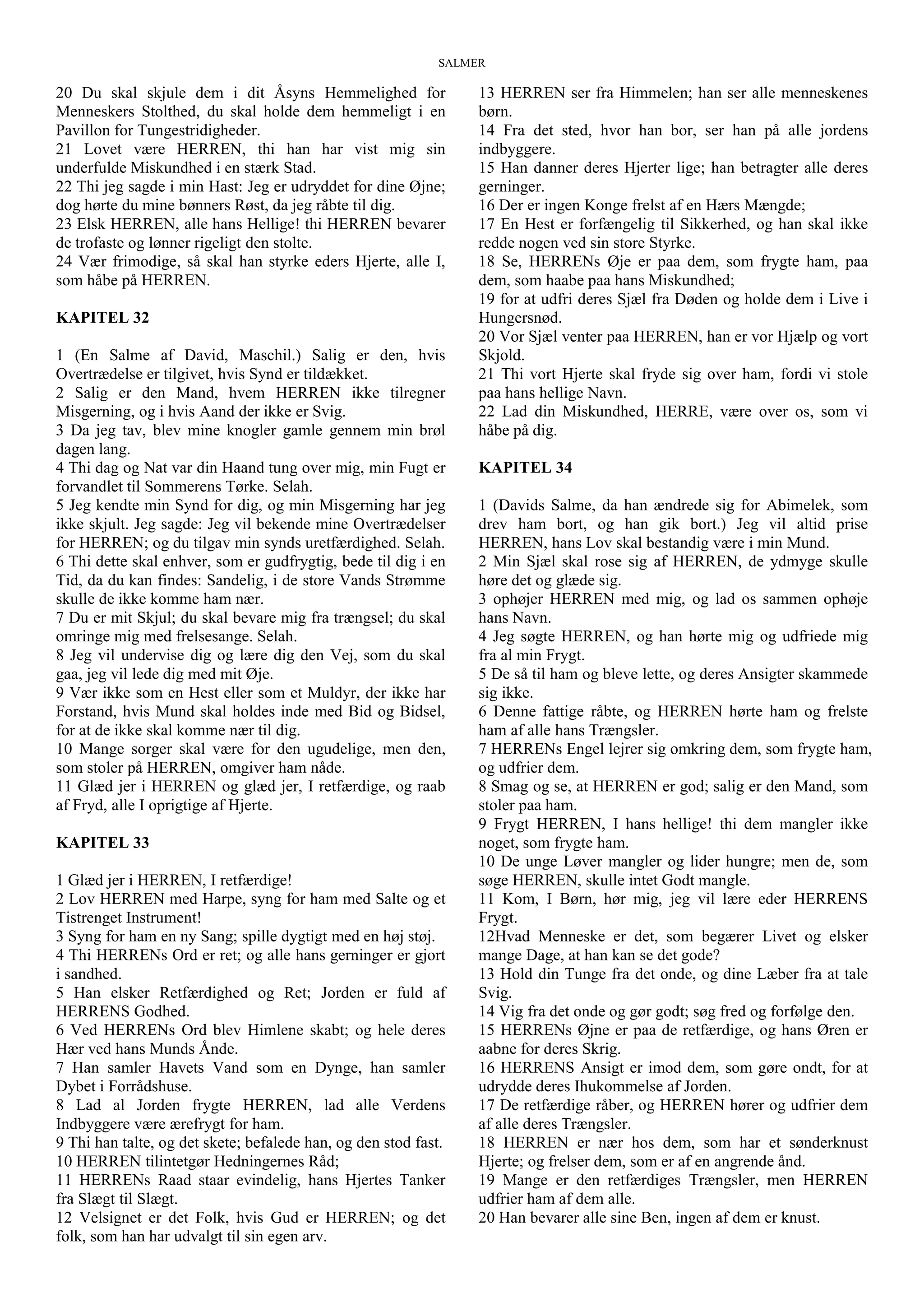 SALMER
20 Du skal skjule dem i dit Åsyns Hemmelighed for
Menneskers Stolthed, du skal holde dem hemmeligt i en
Pavillon for Tungestridigheder.
21 Lovet være HERREN, thi han har vist mig sin
underfulde Miskundhed i en stærk Stad.
22 Thi jeg sagde i min Hast: Jeg er udryddet for dine Øjne;
dog hørte du mine bønners Røst, da jeg råbte til dig.
23 Elsk HERREN, alle hans Hellige! thi HERREN bevarer
de trofaste og lønner rigeligt den stolte.
24 Vær frimodige, så skal han styrke eders Hjerte, alle I,
som håbe på HERREN.
KAPITEL 32
1 (En Salme af David, Maschil.) Salig er den, hvis
Overtrædelse er tilgivet, hvis Synd er tildækket.
2 Salig er den Mand, hvem HERREN ikke tilregner
Misgerning, og i hvis Aand der ikke er Svig.
3 Da jeg tav, blev mine knogler gamle gennem min brøl
dagen lang.
4 Thi dag og Nat var din Haand tung over mig, min Fugt er
forvandlet til Sommerens Tørke. Selah.
5 Jeg kendte min Synd for dig, og min Misgerning har jeg
ikke skjult. Jeg sagde: Jeg vil bekende mine Overtrædelser
for HERREN; og du tilgav min synds uretfærdighed. Selah.
6 Thi dette skal enhver, som er gudfrygtig, bede til dig i en
Tid, da du kan findes: Sandelig, i de store Vands Strømme
skulle de ikke komme ham nær.
7 Du er mit Skjul; du skal bevare mig fra trængsel; du skal
omringe mig med frelsesange. Selah.
8 Jeg vil undervise dig og lære dig den Vej, som du skal
gaa, jeg vil lede dig med mit Øje.
9 Vær ikke som en Hest eller som et Muldyr, der ikke har
Forstand, hvis Mund skal holdes inde med Bid og Bidsel,
for at de ikke skal komme nær til dig.
10 Mange sorger skal være for den ugudelige, men den,
som stoler på HERREN, omgiver ham nåde.
11 Glæd jer i HERREN og glæd jer, I retfærdige, og raab
af Fryd, alle I oprigtige af Hjerte.
KAPITEL 33
1 Glæd jer i HERREN, I retfærdige!
2 Lov HERREN med Harpe, syng for ham med Salte og et
Tistrenget Instrument!
3 Syng for ham en ny Sang; spille dygtigt med en høj støj.
4 Thi HERRENs Ord er ret; og alle hans gerninger er gjort
i sandhed.
5 Han elsker Retfærdighed og Ret; Jorden er fuld af
HERRENS Godhed.
6 Ved HERRENs Ord blev Himlene skabt; og hele deres
Hær ved hans Munds Ånde.
7 Han samler Havets Vand som en Dynge, han samler
Dybet i Forrådshuse.
8 Lad al Jorden frygte HERREN, lad alle Verdens
Indbyggere være ærefrygt for ham.
9 Thi han talte, og det skete; befalede han, og den stod fast.
10 HERREN tilintetgør Hedningernes Råd;
11 HERRENs Raad staar evindelig, hans Hjertes Tanker
fra Slægt til Slægt.
12 Velsignet er det Folk, hvis Gud er HERREN; og det
folk, som han har udvalgt til sin egen arv.
13 HERREN ser fra Himmelen; han ser alle menneskenes
børn.
14 Fra det sted, hvor han bor, ser han på alle jordens
indbyggere.
15 Han danner deres Hjerter lige; han betragter alle deres
gerninger.
16 Der er ingen Konge frelst af en Hærs Mængde;
17 En Hest er forfængelig til Sikkerhed, og han skal ikke
redde nogen ved sin store Styrke.
18 Se, HERRENs Øje er paa dem, som frygte ham, paa
dem, som haabe paa hans Miskundhed;
19 for at udfri deres Sjæl fra Døden og holde dem i Live i
Hungersnød.
20 Vor Sjæl venter paa HERREN, han er vor Hjælp og vort
Skjold.
21 Thi vort Hjerte skal fryde sig over ham, fordi vi stole
paa hans hellige Navn.
22 Lad din Miskundhed, HERRE, være over os, som vi
håbe på dig.
KAPITEL 34
1 (Davids Salme, da han ændrede sig for Abimelek, som
drev ham bort, og han gik bort.) Jeg vil altid prise
HERREN, hans Lov skal bestandig være i min Mund.
2 Min Sjæl skal rose sig af HERREN, de ydmyge skulle
høre det og glæde sig.
3 ophøjer HERREN med mig, og lad os sammen ophøje
hans Navn.
4 Jeg søgte HERREN, og han hørte mig og udfriede mig
fra al min Frygt.
5 De så til ham og bleve lette, og deres Ansigter skammede
sig ikke.
6 Denne fattige råbte, og HERREN hørte ham og frelste
ham af alle hans Trængsler.
7 HERRENs Engel lejrer sig omkring dem, som frygte ham,
og udfrier dem.
8 Smag og se, at HERREN er god; salig er den Mand, som
stoler paa ham.
9 Frygt HERREN, I hans hellige! thi dem mangler ikke
noget, som frygte ham.
10 De unge Løver mangler og lider hungre; men de, som
søge HERREN, skulle intet Godt mangle.
11 Kom, I Børn, hør mig, jeg vil lære eder HERRENS
Frygt.
12Hvad Menneske er det, som begærer Livet og elsker
mange Dage, at han kan se det gode?
13 Hold din Tunge fra det onde, og dine Læber fra at tale
Svig.
14 Vig fra det onde og gør godt; søg fred og forfølge den.
15 HERRENs Øjne er paa de retfærdige, og hans Øren er
aabne for deres Skrig.
16 HERRENS Ansigt er imod dem, som gøre ondt, for at
udrydde deres Ihukommelse af Jorden.
17 De retfærdige råber, og HERREN hører og udfrier dem
af alle deres Trængsler.
18 HERREN er nær hos dem, som har et sønderknust
Hjerte; og frelser dem, som er af en angrende ånd.
19 Mange er den retfærdiges Trængsler, men HERREN
udfrier ham af dem alle.
20 Han bevarer alle sine Ben, ingen af dem er knust.
 