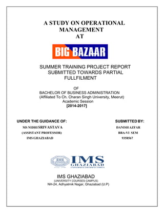 A STUDY ON OPERATIONAL
MANAGEMENT
AT
SUMMER TRAINING PROJECT REPORT
SUBMITTED TOWARDS PARTIAL
FULLFILMENT
OF
BACHELOR OF BUSINESS ADMINISTRATION
(Affiliated To Ch. Charan Singh University, Meerut)
Academic Session
[2014-2017]
UNDER THE GUIDANCE OF: SUBMITTED BY:
MS NIDHISRIVASTAVA DANISH AZFAR
(ASSISTANT PROFESSOR) BBA-VI SEM
IMS GHAZIABAD 9358567
IMS GHAZIABAD
(UNIVERSITY COURSES CAMPUS)
NH-24, Adhyatmik Nagar, Ghaziabad (U.P)
 